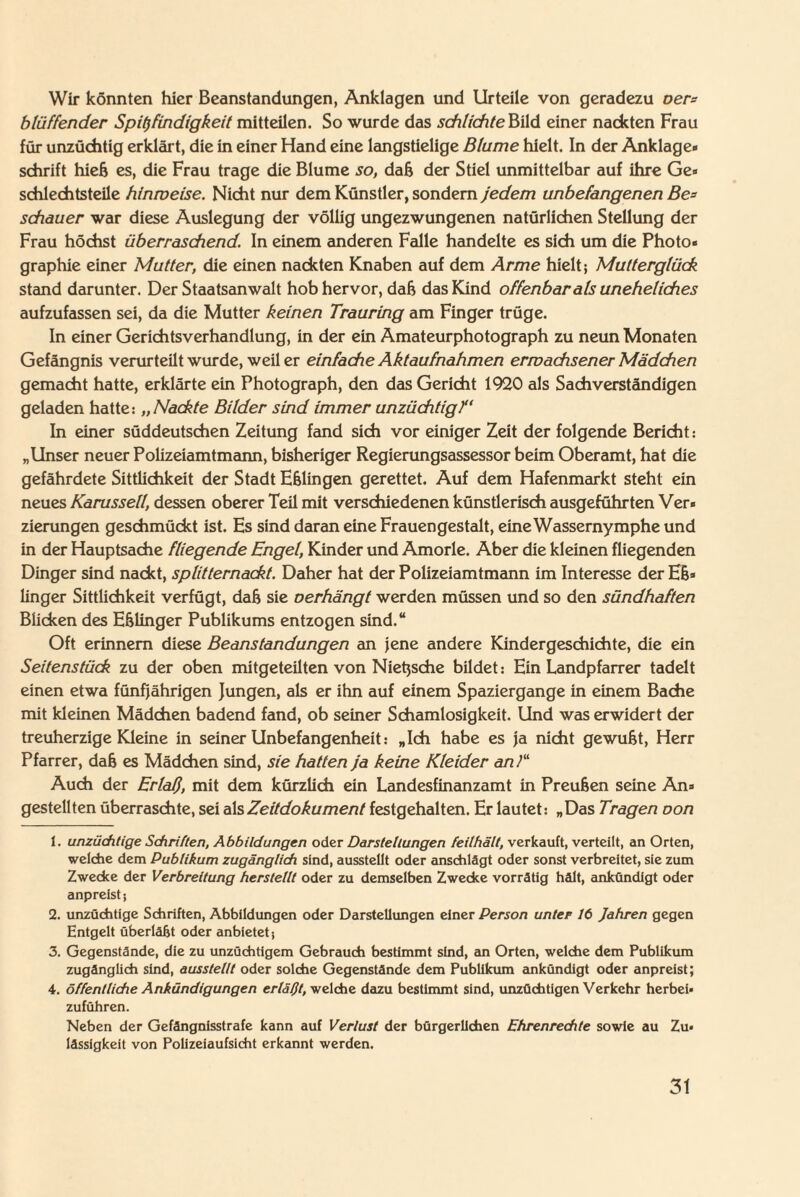 Wir könnten hier Beanstandungen, Anklagen und Urteile von geradezu oer= bläffender Spitzfindigkeit mitteilen. So wurde das schlichte Bild einer nackten Frau für unzüchtig erklärt, die in einer Hand eine langstielige Blume hielt. In der Anklage¬ schrift hieß es, die Frau trage die Blume so, daß der Stiel unmittelbar auf ihre Ge¬ schlechtsteile hinmeise. Nicht nur dem Künstler, sondern jedem unbefangenen Be= schauer war diese Auslegung der völlig ungezwungenen natürlichen Stellung der Frau höchst überraschendIn einem anderen Falle handelte es sich um die Photo¬ graphie einer Mutter, die einen nackten Knaben auf dem Arme hielt; Mutterglück stand darunter. Der Staatsanwalt hob hervor, daß das Kind offenbar als uneheliches aufzufassen sei, da die Mutter keinen Trauring am Finger trüge. In einer Gerichtsverhandlung, in der ein Amateurphotograph zu neun Monaten Gefängnis verurteilt wurde, weiter einfache Aktaufnahmen erwachsener Mädchen gemacht hatte, erklärte ein Photograph, den das Gericht 1920 als Sachverständigen geladen hatte: „Nackte Bilder sind immer unzüchtig/' In einer süddeutschen Zeitung fand sich vor einiger Zeit der folgende Bericht: „Unser neuer Polizeiamtmann, bisheriger Regierungsassessor beim Oberamt, hat die gefährdete Sittlichkeit der Stadt Eßlingen gerettet. Auf dem Hafenmarkt steht ein neues Karussell, dessen oberer Teil mit verschiedenen künstlerisch ausgeführten Ver¬ zierungen geschmückt ist. Es sind daran eine Frauengestalt, eine Wassernymphe und in der Hauptsache fliegende Engel, Kinder und Amorle. Aber die kleinen fliegenden Dinger sind nackt, splitternackt. Daher hat der Polizeiamtmann im Interesse der Eß¬ lin ger Sittlichkeit verfügt, daß sie oerhängt werden müssen und so den sündhaften Blicken des Eßlinger Publikums entzogen sind.“ Oft erinnern diese Beanstandungen an jene andere Kindergeschichte, die ein Seitenstück zu der oben mitgeteilten von Nietzsche bildet: Ein Landpfarrer tadelt einen etwa fünfjährigen Jungen, als er ihn auf einem Spaziergange in einem Bache mit kleinen Mädchen badend fand, ob seiner Schamlosigkeit. Und was erwidert der treuherzige Kleine in seiner Unbefangenheit: „Ich habe es ja nicht gewußt, Herr Pfarrer, daß es Mädchen sind, sie hatten ja keine Kleider an)“ Auch der Erlaß, mit dem kürzlich ein Landesfinanzamt in Preußen seine An¬ gestellten überraschte, sei als Zeitdokument festgehalten. Er lautet: „Das Tragen oon 1. unzüchtige Schritten, Abbildungen oder Darstellungen feilhält, verkauft, verteilt, an Orten, welche dem Publikum zugänglich sind, ausstellt oder anschlägt oder sonst verbreitet, sie zum Zwecke der Verbreitung herstellt oder zu demselben Zwecke vorrätig hält, ankündigt oder anpreist} 2. unzüchtige Schriften, Abbildungen oder Darstellungen einer Person unter 16 Jahren gegen Entgelt überläßt oder anbietet j 3. Gegenstände, die zu unzüchtigem Gebrauch bestimmt sind, an Orten, welche dem Publikum zugänglich sind, ausstellt oder solche Gegenstände dem Publikum ankündigt oder anpreist; 4. öffentliche Ankündigungen erläßt, welche dazu bestimmt sind, unzüchtigen Verkehr herbei¬ zuführen. Neben der Gefängnisstrafe kann auf Verlust der bürgerlichen Ehrenrechte sowie au Zu¬ lässigkeit von Polizeiaufsicht erkannt werden.