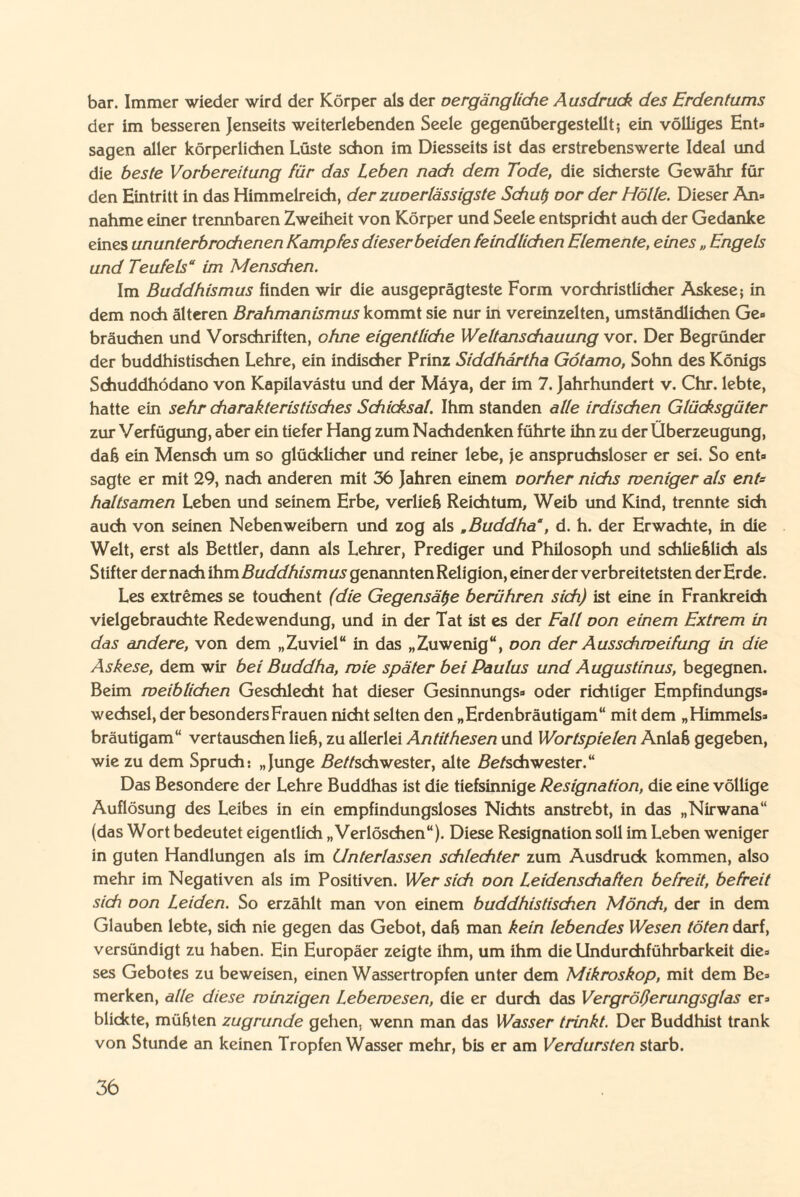 bar. Immer wieder wird der Körper als der oergängliehe Ausdruck des Erdentums der im besseren Jenseits weiterlebenden Seele gegenübergestellt; ein völliges Ent¬ sagen aller körperlichen Lüste schon im Diesseits ist das erstrebenswerte Ideal und die beste Vorbereitung für das Leben nach dem Tode, die sicherste Gewähr für den Eintritt in das Himmelreich, der zuoerlässigste Schul) oor der Hölle. Dieser An¬ nahme einer trennbaren Zweiheit von Körper und Seele entspricht auch der Gedanke eines ununterbrochenen Kampfes dieserbeiden feindlichen Elemente, eines „ Engels und Teufels“ im Menschen. Im Buddhismus finden wir die ausgeprägteste Form vorchristlicher Askese; in dem noch älteren Brahmanismus kommt sie nur in vereinzelten, umständlichen Ge¬ bräuchen und Vorschriften, ohne eigentliche Weltanschauung vor. Der Begründer der buddhistischen Lehre, ein indischer Prinz Siddhartha Götamo, Sohn des Königs Schuddhödano von Kapilavdstu und der Maya, der im 7. Jahrhundert v. Chr. lebte, hatte ein sehr charakteristisches Schicksal. Ihm standen alle irdischen Glücksgüter zur Verfügung, aber ein tiefer Hang zum Nachdenken führte ihn zu der Überzeugung, dah ein Mensch um so glücklicher und reiner lebe, je anspruchsloser er sei. So ent¬ sagte er mit 29, nach anderen mit 36 Jahren einem oorher nichs weniger als ent= haltsamen Leben und seinem Erbe, verlieh Reichtum, Weib und Kind, trennte sich auch von seinen Nebenweibem und zog als .Buddha“, d. h. der Erwachte, in die Welt, erst als Bettler, dann als Lehrer, Prediger und Philosoph und schliehlich als Stifter dernach ihm Zfac/c//2w/7?a.ygenanntenReligion, einer der verbreitetsten der Erde. Les extremes se touchent (die Gegensätze berühren sich) ist eine in Frankreich vielgebrauchte Redewendung, und in der Tat ist es der Fall oon einem Extrem in das andere, von dem „Zuviel“ in das „Zuwenig“, oon der Ausschweifung in die Askese, dem wir bei Buddha, wie später bei Paulus und Augustinus, begegnen. Beim weiblichen Geschlecht hat dieser Gesinnungs- oder richtiger Empfindungs¬ wechsel, der besonders Frauen nicht selten den „Erdenbräutigam“ mit dem „Himmels¬ bräutigam“ vertauschen lieh, zu allerlei Antithesen und Wortspielen Aniah gegeben, wie zu dem Spruch: „Junge Betschwester, alte Be/schwester.“ Das Besondere der Lehre Buddhas ist die tiefsinnige Resignation, die eine völlige Auflösung des Leibes in ein empfindungsloses Nichts anstrebt, in das „Nirwana“ (das Wort bedeutet eigentlich „Verlöschen“). Diese Resignation soll im Leben weniger in guten Handlungen als im Unterlassen schlechter zum Ausdruck kommen, also mehr im Negativen als im Positiven. Wer sich oon Leidenschaften befreit, befreit sich oon Leiden. So erzählt man von einem buddhistischen Mönch, der in dem Glauben lebte, sich nie gegen das Gebot, dah man kein lebendes Wesen töten darf, versündigt zu haben. Ein Europäer zeigte ihm, um ihm die Undurchführbarkeit die¬ ses Gebotes zu beweisen, einen Wassertropfen unter dem Mikroskop, mit dem Be¬ merken, alle diese winzigen Lebewesen, die er durch das Vergrößerungsglas er¬ blickte, mühten zugrunde gehen, wenn man das Wasser trinkt. Der Buddhist trank von Stunde an keinen Tropfen Wasser mehr, bis er am Verdursten starb.