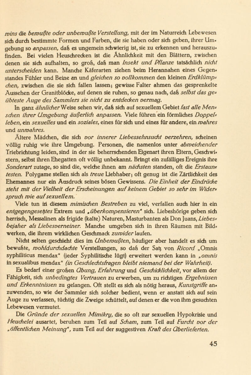 roins die bewußte oder unbewußte Verstellung, mit der im Naturreich Lebewesen sich durch bestimmte Formen und Farben, die sie haben oder sich geben, ihrer Um« gebung so anpassen, dafj es ungemein schwierig ist, sie zu erkennen und herauszu« finden. Bei vielen Heuschrecken ist die Ähnlichkeit mit den Blättern, zwischen denen sie sich aufhalten, so grob, dafj man Insekt und Pflanze tatsächlich nicht unterscheiden kann. Manche Käferarten ziehen beim Herannahen eines Gegen« Standes Fühler und Beine an und gleichen so oollkommen den kleinen Erdklümps chen, zwischen die sie sich fallen lassen; gewisse Falter ahmen das gesprenkelte Aussehen der Granitblöcke, auf denen sie ruhen, so genau nach, dafj selbst das ge¬ übteste Auge des Sammlers sie nicht zu entdecken oermag. In ganz ähnlicher Weise sehen wir, dafj sich auf sexuellem Gebiet fast alle Men= sdien ihrer Umgebung äußerlich anpassen. Viele führen ein förmliches Doppels leben, ein sexuelles und ein soziales, eines für sich und eines für andere, ein wahres und unwahres. Ältere Mädchen, die sich oor innerer Liebessehnsucht oerzehren, scheinen völlig ruhig wie ihre Umgebung. Personen, die namenlos unter abweichender Triebrichtung leiden, sind in der sie beherrschenden Eigenart ihren Eltern, Geschwi« stern, selbst ihren Ehegatten oft völlig unbekannt. Bringt ein zufälliges Ereignis ihre Sonderart zutage, so sind die, welche ihnen am nächsten standen, oft die Erstaune testen. Polygame stellen sich als treue Liebhaber; oft genug ist die Zärtlichkeit des Ehemannes nur ein Ausdruck seines bösen Gewissens. Die Einheit der Eindrücke steht mit der Vielheit der Erscheinungen auf keinem Gebiet so sehr im Widers spruch wie auf sexuellem. Viele tun in diesem mimischen Bestreben zu viel, verfallen auch hier in ein entgegengesetztes Extrem und „überkompensieren“ sich. Uebeshörige geben sich herrisch, Messalinen als frigide (kalte) Naturen, Masturbanten als Don Juans, Liebess bejaher als Liebesoerneiner. Manche umgeben sich in ihren Räumen mit Bild« werken, die ihrem wirklichen Geschmack zuwider laufen. Nicht selten geschieht dies im Unbewußten, häufiger aber handelt es sich um bewufjte, wohldurchdachte Verstellungen, so dafj der Satj von Ricord „Omnis syphiliticus mendax“ (jeder Syphilitische lügt) erweitert werden kann in „omnis in sexualibus mendax“ (in Geschlechtsfragen bleibt niemand bei der Wahrheit). Es bedarf einer groben Übung, Erfahrung und Geschicklichkeit, vor allem der Fähigkeit, sich unbedingtes Vertrauen zu erwerben, um zu richtigen Ergebnissen und Erkenntnissen zu gelangen. Oft stellt es sich als nötig heraus, Kunstgriffe an» zuwenden, so wie der Sammler sich solcher bedient, wenn er anstatt sich auf sein Auge zu verlassen, tüchtig die Zweige schüttelt, auf denen er die von ihm gesuchten Lebewesen vermutet. Die Gründe der sexuellen Mimikry, die so oft zur sexuellen Hypokrisie und Heuchelei ausartet, beruhen zum Teil auf Scham, zum Teil auf Furcht oor der „öffentlichen Meinung“, zum Teil auf der suggestiven Kraft des Überlieferten.