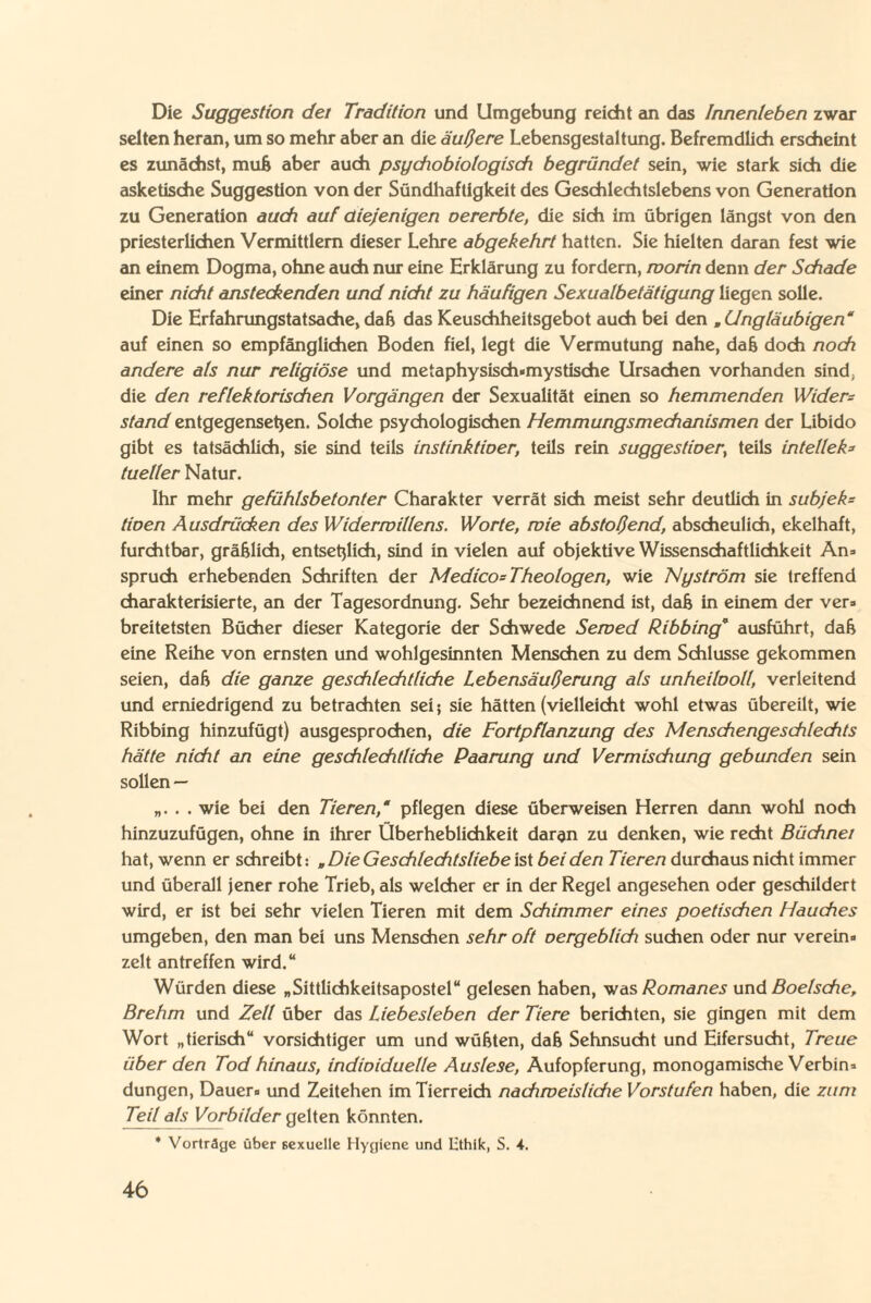 Die Suggestion dei Tradition und Umgebung reicht an das Innenleben zwar selten heran, um so mehr aber an die äußere Lebensgestaltung. Befremdlich erscheint es zunächst, muß aber auch psychobiotogisch begründet sein, wie stark sich die asketische Suggestion von der Sündhaftigkeit des Geschlechtslebens von Generation zu Generation auch auf diejenigen oererbte, die sich im übrigen längst von den priesterlichen Vermittlern dieser Lehre abgekehrt hatten. Sie hielten daran fest wie an einem Dogma, ohne auch nur eine Erklärung zu fordern, worin denn der Schade einer nicht ansteckenden und nicht zu häufigen Sexualbetätigung liegen solle. Die Erfahrungstatsache, daß das Keuschheitsgebot auch bei den mUngläubigen“ auf einen so empfänglichen Boden fiel, legt die Vermutung nahe, daß doch noch andere als nur religiöse und metaphysisch-mystische Ursachen vorhanden sind, die den reflektorischen Vorgängen der Sexualität einen so hemmenden Widers stand entgegensetjen. Solche psychologischen Hemmungsmechanismen der Libido gibt es tatsächlich, sie sind teils instinktioer, teils rein suggestioer; teils in teile N tueller Natur. Ihr mehr gefühlsbetonter Charakter verrät sich meist sehr deutlich in subjek= tioen Ausdrücken des Widerwillens. Worte, wie abstoßend, abscheulich, ekelhaft, furchtbar, gräßlich, entsetjlich, sind in vielen auf objektive Wissenschaftlichkeit An« Spruch erhebenden Schriften der Medico= Theologen, wie Ny ström sie treffend charakterisierte, an der Tagesordnung. Sehr bezeichnend ist, daß in einem der ver« breitetsten Bücher dieser Kategorie der Schwede Sewed Ribbing* ausführt, daß eine Reihe von ernsten und wohlgesinnten Menschen zu dem Schlüsse gekommen seien, daß die ganze geschlechtliche Lebensäußerung als unheilvoll, verleitend und erniedrigend zu betrachten sei; sie hätten (vielleicht wohl etwas übereilt, wie Ribbing hinzufügt) ausgesprochen, die Fortpflanzung des Menschengeschlechts hätte nicht an eine geschlechtliche Paarung und Vermischung gebunden sein sollen — „. . . wie bei den Tieren,“ pflegen diese überweisen Herren dann wohl noch hinzuzufügen, ohne in ihrer Überheblichkeit daran zu denken, wie recht Büchnet hat, wenn er schreibt: „ Die Geschlechtsliebe ist bei den Tieren durchaus nicht immer und überall jener rohe Trieb, als welcher er in der Regel angesehen oder geschildert wird, er ist bei sehr vielen Tieren mit dem Schimmer eines poetischen Hauches umgeben, den man bei uns Menschen sehr oft vergeblich suchen oder nur verein« zeit antreffen wird.“ Würden diese „ Sittlichkeitsapostel “ gelesen haben, was Romanes und Boelsche, Brehm und Zell über das Liebesieben der Tiere berichten, sie gingen mit dem Wort „tierisch“ vorsichtiger um und wüßten, daß Sehnsucht und Eifersucht, Treue über den Tod hinaus, individuelle Auslese, Aufopferung, monogamische Verbin« düngen, Dauer« und Zeitehen im Tierreich nachweisliche Vorstufen haben, die zum Teil als Vorbilder gelten könnten. * Vorträge über sexuelle Hygiene und lithik, S. 4.