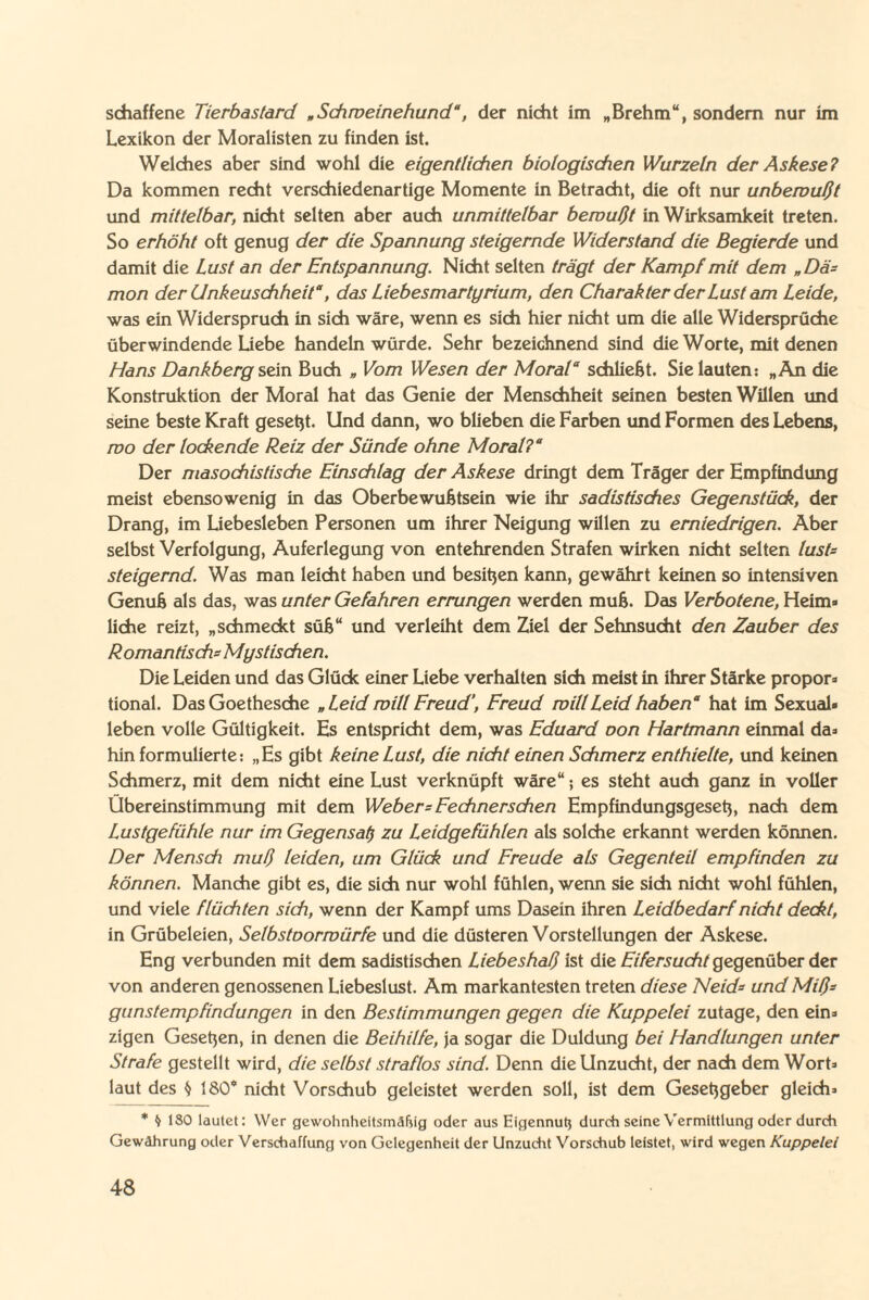 schaffene Tierbastard „Schweinehund“, der nicht im „Brehm“, sondern nur im Lexikon der Moralisten zu finden ist. Welches aber sind wohl die eigentlichen biologischen Wurzeln der Askese? Da kommen recht verschiedenartige Momente in Betracht, die oft nur unbewußt und mittelbar, nicht selten aber auch unmittelbar bewußt in Wirksamkeit treten. So erhöht oft genug der die Spannung steigernde Widerstand die Begierde und damit die Lust an der Entspannung. Nicht selten trägt der Kampf mit dem „Dä¬ mon der Unkeuschheit“, das Liebesmartyrium, den Charakter der Lust am Leide, was ein Widerspruch in sich wäre, wenn es sich hier nicht um die alle Widersprüche überwindende Liebe handeln würde. Sehr bezeichnend sind die Worte, mit denen Hans Dankberg sein Buch „ Vom Wesen der Moral“ schließt. Sie lauten: „An die Konstruktion der Moral hat das Genie der Menschheit seinen besten Willen und seine beste Kraft gesetjt. Und dann, wo blieben die Farben und Formen des Lebens, wo der lockende Reiz der Sünde ohne Moral?“ Der masochistische Einschlag der Askese dringt dem Träger der Empfindung meist ebensowenig in das Oberbewußtsein wie ihr sadistisches Gegenstück, der Drang, im Liebesieben Personen um ihrer Neigung willen zu erniedrigen. Aber selbst Verfolgung, Auferlegung von entehrenden Strafen wirken nicht selten tust* steigernd. Was man leicht haben und besitjen kann, gewährt keinen so intensiven Genuß als das, was unter Gefahren errungen werden muß. Das Verbotene, Heim» liehe reizt, „schmeckt süß“ und verleiht dem Ziel der Sehnsucht den Zauber des Romantisch* Mystischen. Die Leiden und das Glück einer Liebe verhalten sich meist in ihrer Stärke propor* tional. Das Goethesche „Leid will Freud’, Freud will Leid haben“ hat im Sexual* leben volle Gültigkeit. Es entspricht dem, was Eduard oon Hartmann einmal da* hin formulierte: „Es gibt keine Lust, die nicht einen Schmerz enthielte, und keinen Schmerz, mit dem nicht eine Lust verknüpft wäre“; es steht auch ganz in voller Übereinstimmung mit dem Weber* Fechnerschen Empfindungsgeseb, nach dem Lustgefühle nur im Gegensal) zu Leidgefühlen als solche erkannt werden können. Der Mensch muß leiden, um Glück und Freude als Gegenteil empfinden zu können. Manche gibt es, die sich nur wohl fühlen, wenn sie sich nicht wohl fühlen, und viele flüchten sich, wenn der Kampf ums Dasein ihren Leidbedarf nicht deckt, in Grübeleien, Selbstoorwürfe und die düsteren Vorstellungen der Askese. Eng verbunden mit dem sadistischen Liebeshaß ist die Eifersucht gegenüber der von anderen genossenen Liebeslust. Am markantesten treten diese Neid* und Miß* gunstempfindungen in den Bestimmungen gegen die Kuppelei zutage, den ein* zigen Gesetzen, in denen die Beihilfe, ja sogar die Duldung bei Handlungen unter Strafe gestellt wird, die selbst straflos sind. Denn die Unzucht, der nach dem Wort* laut des $ 180* nicht Vorschub geleistet werden soll, ist dem Geseßgeber gleich* * § ISO lautet: Wer gewohnheitsmäßig oder aus Eigennutj durch seine Vermittlung oder durch Gewährung oder Verschaffung von Gelegenheit der Unzucht Vorschub leistet, wird wegen Kuppelei