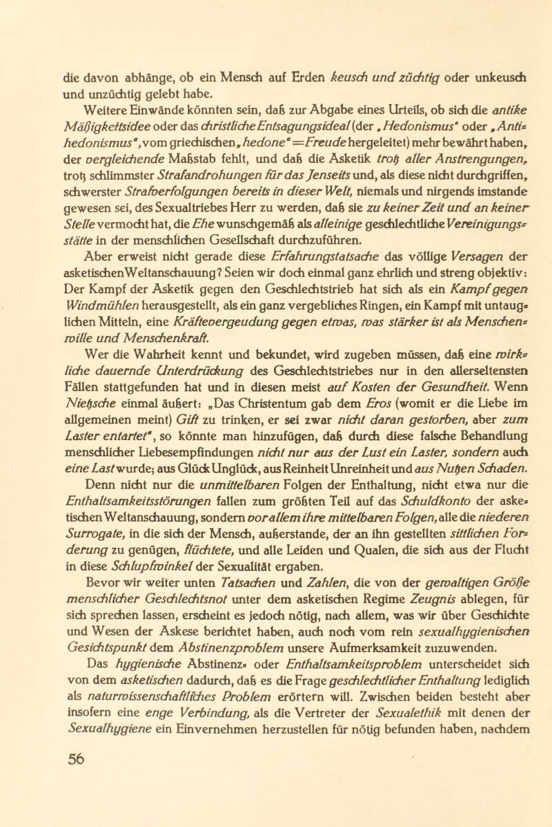 die davon abhänge, ob ein Mensch auf Erden keusch und züchtig oder unkeusch und unzüchtig gelebt habe. Weitere Einwände könnten sein, daß zur Abgabe eines Urteils, ob sich die antike Mäßigkeitsidee oder das christliche Entsagungsideal (der. Hedonismus' oder „Anti* hedonismus,vom griechischen» hedone —Freude hergeleitet) mehr bewährt haben, der vergleichende Maßstab fehlt, und daß die Asketik trol) aller Anstrengungen, trotj schlimmster Strafandrohungen für das Jenseits und, als diese nicht durchgriffen, schwerster Strafverfolgungen bereits in dieser Welt, niemals und nirgends imstande gewesen sei, des Sexualtriebes Herr zu werden, daß sie zu keiner Zeit und an keiner Stelle vermocht hat, die Ehe wunschgemäß als alleinige geschlechtliche Vereinigungs¬ stätte in der menschlichen Gesellschaft durchzuführen. Aber erweist nicht gerade diese Erfahrungstatsache das völlige Versagen der asketischen Weltanschauung? Seien wir doch einmal ganz ehrlich und streng objektiv: Der Kampf der Asketik gegen den Geschlechtstrieb hat sich als ein Kampf gegen Windmühlen herausgestellt, als ein ganz vergebliches Ringen, ein Kampf mit untaug¬ lichen Mitteln, eine Kräfteoergeudung gegen etwas, was stärker ist als Menschern wille und Menschenkraft. Wer die Wahrheit kennt und bekundet, wird zugeben müssen, daß eine wirk* liehe dauernde Unterdrückung des Geschlechtstriebes nur in den allerseltensten Fällen stattgefunden hat und in diesen meist auf Kosten der Gesundheit. Wenn Nietzsche einmal äußert: „Das Christentum gab dem Eros (womit er die Liebe im allgemeinen meint) Gift zu trinken, er sei zwar nicht daran gestorben, aber zum Laster entartet', so könnte man hinzufügen, daß durch diese falsche Behandlung menschlicher Liebesempfindungen nicht nur aus der Lust ein Laster, sondern auch eine Last wurde; aus Glück Unglück, aus Reinheit Unreinheit und aus Nutjen Schaden. Denn nicht nur die unmittelbaren Folgen der Enthaltung, nicht etwa nur die Enthaltsamkeitsstörungen fallen zum größten Teil auf das Schuldkonto der aske¬ tischen Weltanschauung, sondern oorallem ihre mittelbaren Folgen, alle die niederen Surrogate, in die sich der Mensch, außerstande, der an ihn gestellten sittlichen For¬ derung zu genügen, flüchtete, und alle Leiden und Qualen, die sich aus der Flucht in diese Schlupfwinkel der Sexualität ergaben. Bevor wir weiter unten Tatsachen und Zahlen, die von der gewaltigen Größe menschlicher Geschlechtsnot unter dem asketischen Regime Zeugnis ablegen, für sich sprechen lassen, erscheint es jedoch nötig, nach allem, was wir über Geschichte und Wesen der Askese berichtet haben, auch noch vom rein sexualhygienischen Gesichtspunkt dem Abstinenzproblem unsere Aufmerksamkeit zuzuwenden. Das hygienische Abstinenz- oder Enthaltsamkeitsproblem unterscheidet sich von dem asketischen dadurch, daß es die Frage geschlechtlicher Enthaltung lediglich als naturwissenschaftliches Problem erörtern will. Zwischen beiden besteht aber insofern eine enge Verbindung, als die Vertreter der Sexualethik mit denen der Sexualhygiene ein Einvernehmen herzustellen für nötig befunden haben, nachdem