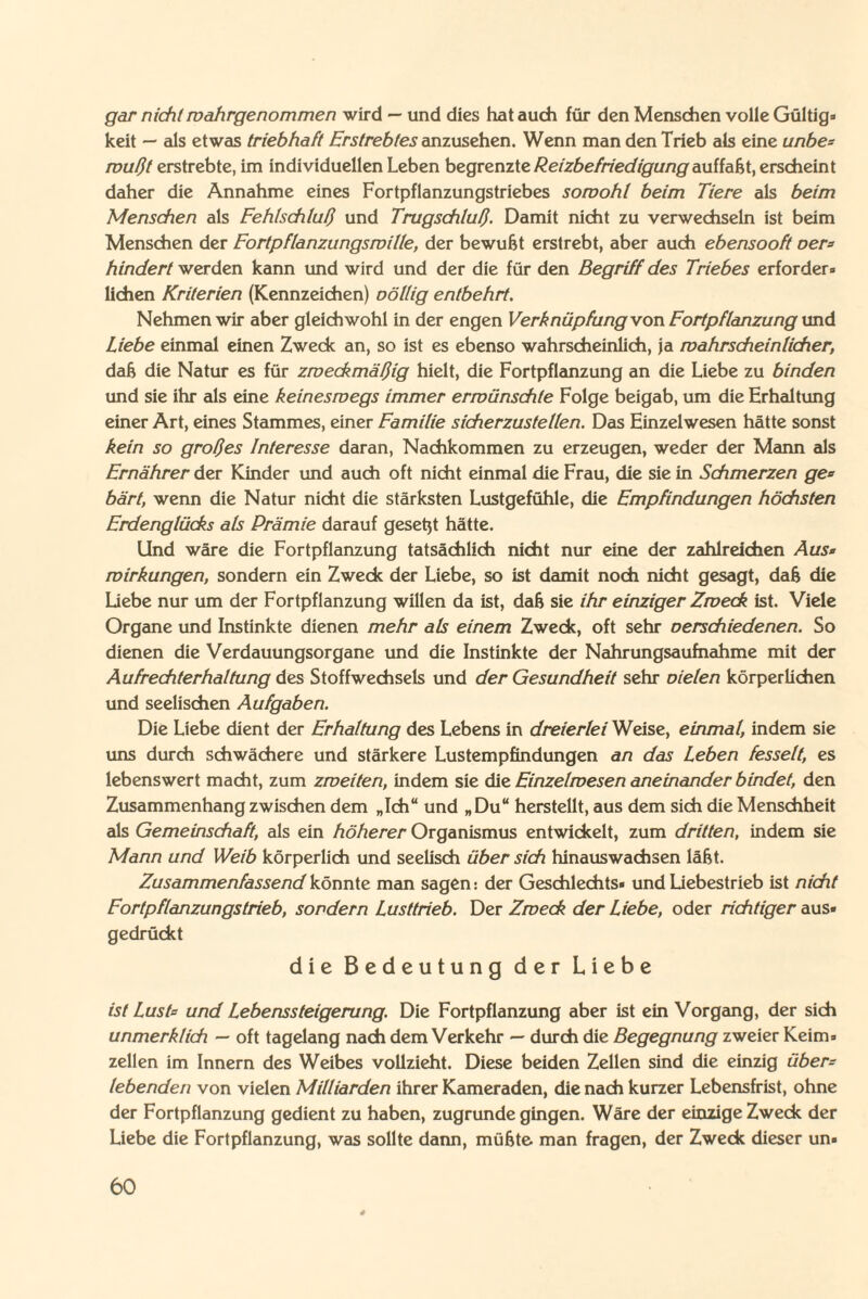 gar nicht wahrgenommen wird — und dies hat auch für den Menschen volle Gültig» keit — als etwas triebhaft Erstrebtes anzusehen. Wenn man den Trieb als eine unbe= mußt erstrebte, im individuellen Leben begrenzte Reizbefriedigung aniiaki, erscheint daher die Annahme eines Fortpflanzungstriebes sowohl beim Tiere als beim Menschen als Fehlschluß und Trugschluß. Damit nicht zu verwechseln ist beim Menschen der Fortpflanzungswille, der bewußt erstrebt, aber auch ebensooft oer* hindert werden kann und wird und der die für den Begriff des Triebes erfordere liehen Kriterien (Kennzeichen) völlig entbehrt. Nehmen wir aber gleichwohl in der engen Verknüpfung von Fortpflanzung und Liebe einmal einen Zweck an, so ist es ebenso wahrscheinlich, ja wahrscheinlicher, daß die Natur es für zweckmäßig hielt, die Fortpflanzung an die Liebe zu binden und sie ihr als eine keineswegs immer erwünschte Folge beigab, um die Erhaltung einer Art, eines Stammes, einer Familie sicherzustellen. Das Einzelwesen hätte sonst kein so großes Interesse daran, Nachkommen zu erzeugen, weder der Mann als Ernährer der Kinder und auch oft nicht einmal die Frau, die sie in Schmerzen ge« bärt, wenn die Natur nicht die stärksten Lustgefühle, die Empfindungen höchsten Erdenglücks als Prämie darauf gesetzt hätte. Und wäre die Fortpflanzung tatsächlich nicht nur eine der zahlreichen Aus« Wirkungen, sondern ein Zweck der Liebe, so ist damit noch nicht gesagt, daß die Liebe nur um der Fortpflanzung willen da ist, daß sie ihr einziger Zweck ist. Viele Organe und Instinkte dienen mehr als einem Zweck, oft sehr verschiedenen. So dienen die Verdauungsorgane und die Instinkte der Nahrungsaufnahme mit der Aufrechterhaltung des Stoffwechsels und der Gesundheit sehr vielen körperlichen und seelischen Aufgaben. Die Liebe dient der Erhaltung des Lebens in dreierlei Weise, einmal, indem sie uns durch schwächere und stärkere Lustempfindungen an das Leben fesselt, es lebenswert macht, zum zweiten, indem sie die Einzelwesen aneinander bindet, den Zusammenhang zwischen dem „Ich“ und „Du“ herstellt, aus dem sich die Menschheit als Gemeinschaft, als ein höherer Organismus entwickelt, zum dritten, indem sie Mann und Weib körperlich und seelisch über sich hinauswachsen läßt. Zusammenfassend könnte man sagen: der Geschlechts» und Liebestrieb ist nicht Fortpflanzungstrieb, sondern Lusttrieb. Der Zweck der Liebe, oder richtiger aus» gedrückt die Bedeutung der Liebe ist Lust« und Lebenssteigerung. Die Fortpflanzung aber ist ein Vorgang, der sich unmerklich — oft tagelang nach dem Verkehr — durch die Begegnung zweier Keim» zellen im Innern des Weibes vollzieht. Diese beiden Zellen sind die einzig über« lebenden von vielen Milliarden ihrer Kameraden, die nach kurzer Lebensfrist, ohne der Fortpflanzung gedient zu haben, zugrunde gingen. Wäre der einzige Zweck der Liebe die Fortpflanzung, was sollte dann, müßte man fragen, der Zweck dieser un»