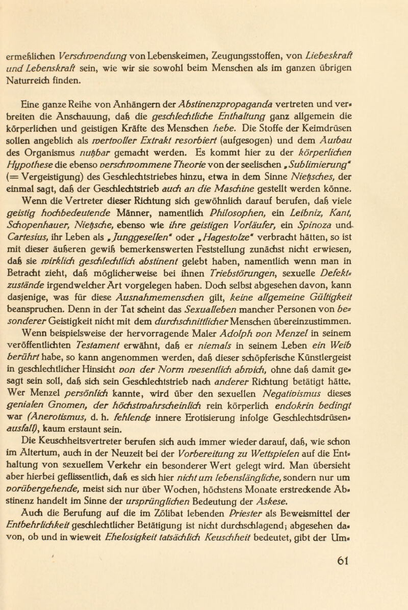 ermeßlichen Verschwendung von Lebenskeimen, Zeugungsstoffen, von Liebe skra ft und Lebenskraft sein, wie wir sie sowohl beim Menschen als im ganzen übrigen Naturreich finden. Eine ganze Reihe von Anhängern der Abstinenzpropaganda vertreten und ver« breiten die Anschauung, daß die geschlechtliche Enthaltung ganz allgemein die körperlichen und geistigen Kräfte des Menschen hebe. Die Stoffe der Keimdrüsen sollen angeblich als wertooller Extrakt resorbiert (aufgesogen) und dem Aurbau des Organismus nutzbar gemacht werden. Es kommt hier zu der körperlichen Hypothese die ebenso oerschwommene Theorie von der seelischen , Sublimierung“ {— Vergeistigung) des Geschlechtstriebes hinzu, etwa in dem Sinne Nietzsches, der einmal sagt, daß der Geschlechtstrieb auch an die Maschine gestellt werden könne. Wenn die Vertreter dieser Richtung sich gewöhnlich darauf berufen, daß viele geistig hochbedeutende Männer, namentlich Philosophen, ein Leibniz, Kant, Schopenhauer, Nietzsche, ebenso wie ihre geistigen Vorläufer, ein Spinoza und, Cartesius, ihr Leben als , Junggesellen“ oder , Hagestolze“ verbracht hätten, so ist mit dieser äußeren gewiß bemerkenswerten Feststellung zunächst nicht erwiesen, daß sie wirklich geschlechtlich abstinent gelebt haben, namentlich wenn man in Betracht zieht, daß möglicherweise bei ihnen Triebstörungen, sexuelle Defekt* zustande irgendwelcher Art Vorgelegen haben. Doch selbst abgesehen davon, kann dasjenige, was für diese Ausnahmemenschen gilt, keine allgemeine Gültigkeit beanspruchen. Denn in der Tat scheint das Sexualleben mancher Personen von be= sonderer Geistigkeit nicht mit dem durchschnittlicher Menschen übereinzustimmen. Wenn beispielsweise der hervorragende Maler Adolph oon Menzel in seinem veröffentlichten Testament erwähnt, daß er niemals in seinem Leben ein Weib berührt habe, so kann angenommen werden, daß dieser schöpferische Künstlergeist in geschlechtlicher Hinsicht oon der Norm wesentlich abwich, ohne daß damit ge« sagt sein soll, daß sich sein Geschlechtstrieb nach anderer Richtung betätigt hätte, Wer Menzel persönlich kannte, wird über den sexuellen Negatioismus dieses genialen Gnomen, der höchstwahrscheinlich rein körperlich endokrin bedingt war (Anerotismus, d. h. fehlende innere Erotisierung infolge Geschlechtsdrüsen« ausfall), kaum erstaunt sein. Die Keuschheitsvertreter berufen sich auch immer wieder darauf, daß, wie schon im Altertum, auch in der Neuzeit bei der Vorbereitung zu Wettspielen auf die Ent« haltung von sexuellem Verkehr ein besonderer Wert gelegt wird. Man übersieht aber hierbei geflissentlich, daß es sich hier nicht um lebenslängliche, sondern nur um oorübergehende, meist sich nur über Wochen, höchstens Monate erstredcende Ab» stinenz handelt im Sinne der ursprünglichen Bedeutung der Askese. Auch die Berufung auf die im Zölibat lebenden Priester als Beweismittel der Entbehrlichkeit geschlechtlicher Betätigung ist nicht durchschlagend; abgesehen da« von, ob und in wieweit Ehelosigkeit tatsächlich Keuschheit bedeutet, gibt der Um«