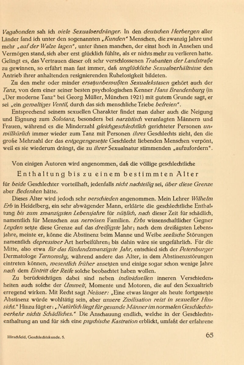 Vagabonden sah ich viele Sexualoerdränger. In den deutsdien Herbergen aller Länder fand ich unter den sogenannten „Kunden Menschen, die zwanzig Jahre und mehr „auf der Walze lagen“, unter ihnen manchen, der einst hoch in Ansehen und Vermögen stand, sich aber erst glücklich fühlte, als er nichts mehr zu verlieren hatte. Gelingt es, das Vertrauen dieser oft sehr verschlossenen Trabanten der Landstraße zu gewinnen, so erfährt man fast immer, daß unglückliche Sexualoerhältnisse den Antrieb ihrer anhaltenden resignierenden Ruhelosigkeit bildeten. Zu den mehr oder minder ersatzunbewußten Sexualekstasen gehört auch der Tanz, von dem einer seiner besten psychologischen Kenner Hans Brandenburg (in „Der moderne Tanz“ bei Georg Müller, München 1921) mit gutem Grunde sagt, er sei „ein gewaltiges Ventil, durch das sich menschliche Triebe befreien“. Entsprechend seinem sexuellen Charakter findet man daher auch die Neigung und Eignung zum Solotanz, besonders bei narzistisdi veranlagten Männern und Frauen, während es die Minderzahl gleichgeschlechtlich gerichteter Personen uw willkürlich immer wieder zum Tanz mit Personen ihres Geschlechts zieht, den die grobe Mehrzahl der das entgegengesetzte Geschlecht liebenden Menschen verpönt, weil es sie wiederum drängt, die zu ihrer Sexualnatur stimmenden „aufzufordern“. Von einigen Autoren wird angenommen, dab die völlige geschlechtliche Enthaltung bis zu einem bestimmten Alter für beide Geschlechter vorteilhaft, jedenfalls nicht nachteilig sei, über diese Grenze aber Bedenken hätte. Dieses Alter wird jedoch sehr verschieden angenommen. Mein Lehrer Wilhelm Erb in Heidelberg, ein sehr abwägender Mann, erklärte die geschlechtliche Enthal* tung bis zum zwanzigsten Lebensjahre für nützlich, nach dieser Zeit für schädlich, namentlich für Menschen aus neroösen Familien. Erbs wissenschaftlicher Gegner Legden setjte diese Grenze auf das dreißigste Jahr; nach dem dreibigsten Lebens* jahre, meinte er, könne die Abstinenz beim Manne und Weibe seelische Störungen namentlich depressioer Art herbeiführen; bis dahin wäre sie ungefährlich. Für die Mitte, also etwa für das fünfundzwanzigste Jahr, entschied sich der Petersburger Dermatologe Tarnowsky, während andere das Alter, in dem Abstinenzstörungen eintreten können, wesentlich früher ansetjten und einige sogar schon wenige Jahre nach dem Eintritt der Reife solche beobachtet haben wollen. Zu berücksichtigen dabei sind neben individuellen inneren Verschieden* heiten auch solche der Umwelt, Momente und Motoren, die auf den Sexualtrieb erregend wirken. Mit Recht sagt Neisser: „Eine etwas länger als heute fortgesetyte Abstinenz würde wohltätig sein, aber unsere Zivilisation reizt in sexueller Hirn sicht.“ Hinzu fügt er: „Natürlich liegt für gesunde Männer im normalen Gesdilechts- verkehr nichts Schädliches. “ Die Anschauung endlich, welche in der Geschlechts* enthaltung an und für sich eine psychische Kastration erblickt, umfabt der erfahrene Hirsdifeld, Geschlechtskunde. 5.