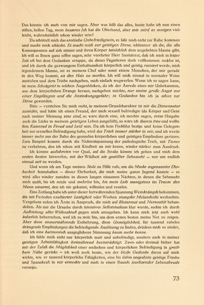 Das könnte ich auch von mir sagen. Aber was hilft das alles, heute habe ich nun einen stillen, hellen Tag, mein besseres Ich hat die Oberhand, aber wie wird es morgen viel» leicht, wahrscheinlich schon wieder sein? Da schüttelt midi das erotisdie Unbefriedigtsein, es läßt midi nicht zur Ruhe kommen und macht mich schlecht. Es macht mich zur geistigen Dirne, schlimmer als die, die alle Konsequenzen auf sich nimmt und ihren Körper tatsäddich dem ungeliebten Manne gibt. Ich will es Ihnen ganz offen sagen, sehr verehrter Herr Sanitätsrat, daß ich mich in letzter Zeit oft bei dem Gedanken ertappe, da dieses Vegetieren doch vollkommen nutzlos ist, und ich durdi die gezwungene Enthaltsamkeit körperlich und geistig ruiniert werde, mich irgendeinem Manne, sei es meinem Chef oder sonst einem Menschen, der mir gerade in den Weg kommt, an den Hals zu werfen. Ich will mich einmal in normaler Weise austoben und dem Triebe nachgeben, mich einfach wegwerfen. Wenn ich so sagen kann, ist mein Schutfgeist in solchen Augenblicken, da ich der Anrede eines mir Unbekannten, aus dem körperlichen Drange heraus, nachgeben möchte, nur meine große Angst oor einer Empfängnis und die Ansteckungsgefahr; in Gedanken bin ich ja sdion zur Dirne geworden. Bitte — verstehen Sie mich recht, in meinem Grundcharakter ist mir die Dirnennatur zuwider, und hätte ich einen Freund, der mich sexuell befriedigte (da Körper und Geist nach meiner Meinung eins sind, so wäre durch eine, ich möchte sagen, reine Hingabe auch die Lücke in meinem geistigen Leben ausgcfüllt), so wäre ich diesem treu und wollte ihm Kamerad in Freud und Leid sein. Da ich kein Fischblut besitje und keine Gelegen» heit zur sexuellen Befriedigung habe, wird der Trieb immer stärker in mir, und ich werde immer mehr aus der Bahn des gesunden körperlichen und geistigen Empfindens gerissen. Zum Beispiel kommt durch die Nichtentspannung der pathologische Trieb, mit Tieren zu verkehren, den ich schon seit Kindheit an mir kenne, wieder stärker zum Ausdrude. Ich könnte aufsdireien vor Qual, auf die Straße könnte ich gehen und midi dem ersten besten hinwerfen, mit der Wildheit nie gestillter Sehnsucht — nur um endlich einmal satt zu werden. Und wenn ich am Tage meinen Stotz zu Hilfe rufe, um die Maske sogenannter Ehr* barkeit festzuhalten — dieser Ehrbarkeit, die mich meine ganze Jugend kostete — es wird alles wieder zunichte in diesen langen einsamen Nächten, in denen die Sehnsucht mich quält, bis ich müde und wehrlos bin, bis mein Leib wenigstens im Traum den Mann umarmt, den ich nie gekannt, willenlos und reuelos. Eine Zeitlang habe ich unter dieser fortwährenden Spannung Weinkrämpfe bekommen, die mit Perioden exaltierter Lustigkeit oder Wodien stumpfer Melancholie wediselten. Vergebens nahm ich Ärzte in Ansprudi, die mich auf Blutarmut und Neroosität behan¬ delten. Als mir die Ursache durch intensives Selbststudium klar wurde, suchte ich durch Aufbietung aller Willenskraft gegen midi anzugehen. Ich kann mich jetjt auch wohl äußerlich beherrschen, weil ich zu stolz bin, um dem ersten besten meine Not zu zeigen. Aber diese immerwährende Entbehrung, diese Unmöglichkeit, für tausend ruhelos drängende Empfindungen die befriedigende Auslösung zu finden, drücken mich so nieder, daß ich eine harmonisch ausgeglichene Stimmung kaum mehr kenne. Ich fühle midi nidit nur körperlich matt und unbefriedigt, sondern auch in meiner geistigen Arbeitsfähigkeit fortwährend beeinträchtigt. Zwei» oder dreimal bisher hat mir der Zufall die Möglichkeit einer seelischen und körperlichen Befriedigung in greif* bare Nähe gerückt — ich weiß noch heute, wie der bloße Gedanke daran auf mich wirkte, wie er tausend körperliche Fähigkeiten, eine bis dahin ungeahnte geistige Frische und Spannkraft in mir erweckte und mich in einen Rausch jauchzender Lebensfreude versetjle.