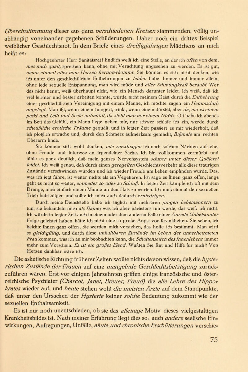 Übereinstimmung dieser aus ganz verschiedenen Kreisen stammenden, völlig un» abhängig voneinander gegebenen Schilderungen. Daher noch ein drittes Beispiel weiblicher Geschlechtsnot. In dem Briefe eines dreißigjährigen Mädchens an midi heißt es: Hochgeehrter Herr Sanitätsrat 1 Endlich weiß ich eine Stelle, an der ich offen von dem, was mich quält, sprechen kann, ohne mit Verachtung angesehen zu werden. Es ist gut, wenn einmal alles oom Herzen herunterkommt. Sie können es sich nicht denken, wie ich unter den geschlechtlichen Entbehrungen zu leiden habe. Immer und immer allein, ohne jede sexuelle Entspannung, man wird müde und aller Schwungkraft beraubt. Wer das nicht kennt, weih überhaupt nicht, wie ein Mensch darunter leidet. Ich weih, dah ich viel leichter und besser arbeiten könnte, würde nicht meinem Geist durch die Entbehrung einer geschlechtlichen Vereinigung mit einem Manne, ich möchte sagen ein Hemmschuh angelegt. Man iht, wenn einem hungert, trinkt, wenn einem dürstet, aber da, wo es einem packt und Leib und Seele auf wühlt, da steht man oor einem Nichts. Oft habe ich abends im Bett das Gefühl, ein Mann liege neben mir, nur schwer schlafe ich ein, werde durch scheußliche erotische Träume gequält, und in letjter Zeit passiert es mir wiederholt, dah ich plötjlich erwache und, durch den Schmerz aufmerksam gemacht, Bißmale am rechten Oberarm finde. Sie können sich wohl denken, wie zerschlagen ich nach solchen Nächten aufstche, ohne Freude und Interesse an irgendeiner Sache. Ich bin vollkommen zermürbt und fühle es ganz deutlich, dah mein ganzes Nervensystem sdiwer unter dieser Quälerei leidet. Ich weih genau, dah durch einen geregelten Geschlechtsverkehr alle diese traurigen Zustände verschwinden würden und ich wieder Freude am Leben empfinden würde. Das, was ich jetjt führe, ist weiter nichts als ein Vegetieren. Ich sage es Ihnen ganz offen, lange geht es nicht so weiter, entweder so oder so Schluß. In letzter Zeit kämpfe ich oft mit dem Drange, mich einfach einem Manne an den Hals zu werfen. Ich muh einmal den sexuellen Trieb befriedigen und sollte ich mich auch dadurch erniedrigen. Durch meine Dienststelle habe ich täglich mit mehreren jungen Lebemännern zu tun, sie behandeln mich als Dame; was ich aber nächstens tun werde, das weih ich nicht. Ich würde in letyer Zeit auch in einem oder dem anderen Falle einer Anrede Unbekannter Folge geleistet haben, hätte ich nicht eine so grohe Angst vor Krankheiten. Sie sehen, ich beichte Ihnen ganz offen; Sie werden mich verstehen, das hoffe ich bestimmt. Man wird so gleichgültig, und durch diese unhaltbaren Zustände im Leben der unoerheirateten Frau kommen, was ich an mir beobachten kann, die Schattenseiten des Innenlebens immer mehr zum Vorschein. Es ist ein großes Elend. Wühten Sie Rat und Hilfe für mich? Von Herzen dankbar wäre ich. Die asketische Richtung früherer Zeiten wollte nichts davon wissen, daß die hyste¬ rischen Zustände der Frauen auf eine mangelnde Geschleditsbetätigung zurück» zuführen wären. Erst vor einigen Jahrzehnten griffen einige französische und öster» reichische Psychiater (Charcot, Janet, Breuer, Freud) die alte Lehre des FIippo= krates wieder auf, und heute stehen wohl die meisten Arzte auf dem Standpunkte, daß unter den Ursachen der Hysterie keiner solche Bedeutung zukommt wie der sexuellen Enthaltsamkeit. Es ist nur noch unentschieden, ob sie das alleinige Motiv dieses vielgestaltigen Krankheitsbildes ist. Nach meiner Erfahrung liegt dies so: auch andere seelische Ein= Wirkungen, Aufregungen, Unfälle, akute und chronische Ersdiütterungen verschie»