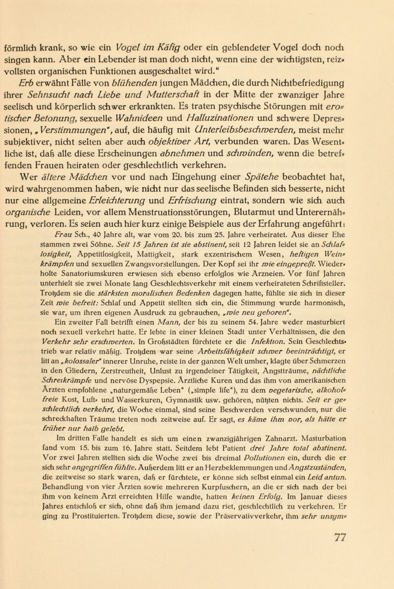 förmlich krank, so wie ein Vogel im Käfig oder ein geblendeter Vogel doch noch singen kann. Aber ein Lebender ist man doch nicht, wenn eine der wichtigsten, reiz* vollsten organischen Funktionen ausgeschaltet wird.“ Erb erwähnt Fälle von blühenden jungen Mädchen, die durch Nichtbefriedigung ihrer Sehnsucht nach Liebe und Muttersdiaft in der Mitte der zwanziger Jahre seelisch und körperlich schwer erkrankten. Hs traten psychische Störungen mit ero- tischer Betonung, sexuelle Wahnideen und Halluzinationen und schwere Depres* sionen, „ Verstimmungen, auf, die häufig mit Unterleibsbeschroerden, meist mehr subjektiver, nicht selten aber auch objektiver Art, verbunden waren. Das Wesent* liehe ist, dab alle diese Erscheinungen abnehmen und schwinden, wenn die betref* fenden Frauen heiraten oder geschlechtlich verkehren. Wer ältere Mädchen vor und nach Eingehung einer Spätehe beobachtet hat, wird wahrgenommen haben, wie nicht nur das seelische Befinden sich besserte, nicht nur eine allgemeine Erleichterung und Erfrischung eintrat, sondern wie sich auch organische Leiden, vor allem Menstruationsstörungen, Blutarmut und Unterernäh* rung, verloren. Es seien auch hier kurz einige Beispiele aus der Erfahrung angeführt: Frau Sch., 40 Jahre alt, war vom 20. bis zum 25. Jahre verheiratet. Aus dieser Ehe stammen zwei Söhne. Seit 15 Jahren ist sie abstinent, seit i2 Jahren leidet sie an SchlaP losigkeit, Appetitlosigkeit, Mattigkeit, stark exzentrischem Wesen, heftigen Wein* krämpfen und sexuellen Zwangsvorstellungen. Der Kopf sei ihr wie eingepreßt. Wieder» holte Sanatoriumskuren erwiesen sich ebenso erfolglos wie Arzneien. Vor fünf Jahren unterhielt sie zwei Monate lang Geschlechtsverkehr mit einem verheirateten Schriftsteller. Troßdem sie die stärksten moralischen Bedenken dagegen hatte, fühlte sie sich in dieser Zeit wie befreit: Schlaf und Appetit stellten sich ein, die Stimmung wurde harmonisch, sie war, um ihren eigenen Ausdruck zu gebrauchen, „ wie neu geboren“. Ein zweiter Fall betrifft einen Mann, der bis zu seinem 54. Jahre weder masturbiert noch sexuell verkehrt hatte. Er lebte in einer kleinen Stadt unter Verhältnissen, die den Verkehr sehr erschwerten. In Großstädten fürchtete er die Infektion. Sein Geschlechts» trieb war relativ mäßig. Troßdem war seine Arbeitsfähigkeit schwer beeinträchtigt, er litt an „kolossaler“ innerer Unruhe, reiste in der ganzen Welt umher, klagte über Schmerzen in den Gliedern, Zerstreutheit, Unlust zu irgendeiner Tätigkeit, Angstträume, nächtliche Schreikrämpfe und nervöse Dyspepsie. Ärztliche Kuren und das ihm von amerikanischen Ärzten empfohlene „naturgemäße Leben“ („simple life“), zu dem oegetarische, alkohoh freie Kost, Luft» und Wasserkuren, Gymnastik usw. gehören, nüßten nichts. Seit er ge* schlechtlich oerkehrt, die Woche einmal, sind seine Beschwerden verschwunden, nur die schreckhaften Träume treten noch zeitweise auf. Er sagt, es käme ihm oor, als hätte er früher nur halb gelebt. Im dritten Falle handelt es sich um einen zwanzigjährigen Zahnarzt. Masturbation fand vom 15. bis zum 16. Jahre statt. Seitdem lebt Patient drei Jahre total abstinent. Vor zwei Jahren stellten sich die Woche zwei bis dreimal Pollutionen ein, durch die er sich sehr angegriffen fühlte. Außerdem litt er an Herzbeklemmungen und Angstzuständen, die zeitweise so stark waren, daß er fürchtete, er könne sich selbst einmal ein Leid antun. Behandlung von vier Ärzten sowie mehreren Kurpfuschern, an die er sich nach der bei ihm von keinem Arzt erreichten Hilfe wandte, hatten keinen Erfolg. Im Januar dieses Jahres entschloß er sich, ohne daß ihm jemand dazu riet, geschlechtlich zu verkehren. Er ging zu Prostituierten. Troßdem diese, sowie der Präservativverkehr, ihm sehr unsym=