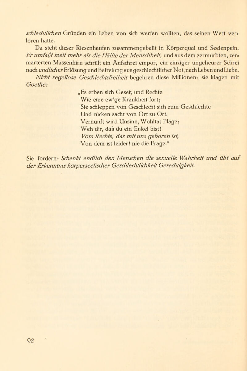 schlechtlichen Gründen ein Leben von sich werfen wollten, das seinen Wert ver* loren hatte. Da steht dieser Riesenhaufen zusammengeballt in Körperqual und Seelenpein. Er umfaßt weit mehr als die Hälfte der Mensdiheit, und aus dem zermürbten, zer* marterten Massenhirn schrillt ein Aufschrei empor, ein einziger ungeheurer Schrei nach erzc/Z/cfter Erlösung und Befreiung aus geschlechtlicher Not, nach Leben und Liebe. Nidit regellose Geschlechtsfreiheit begehren diese Millionen; sie klagen mit Goethe: „Es erben sich Gesetz und Rechte Wie eine ew’ge Krankheit fort; Sie schleppen von Geschlecht sich zum Geschlechte Und rücken sacht von Ort zu Ort. Vernunft wird Unsinn, Wohltat Plage; Weh dir, dah du ein Enkel bist! Vom Rechte, das mit uns geboren ist, Von dem ist leider! nie die Frage.“ Sie fordern: Schenkt endlich den Mens dien die sexuelle Wahrheit und übt auf der Erkenntnis körperseelischer Gesdilechtlichkeit Gereditigkeit.