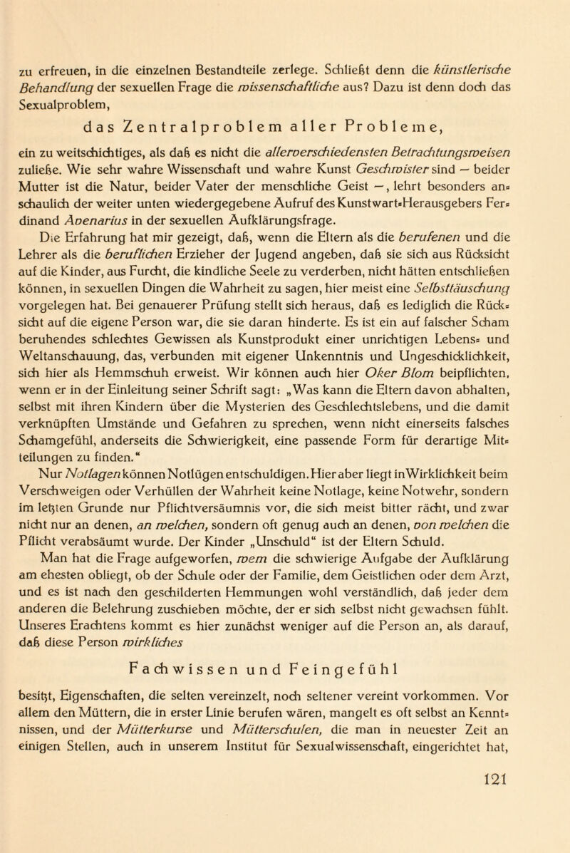 zu erfreuen, in die einzelnen Bestandteile zerlege. Schließt denn die künstlerische Behandlung der sexuellen Frage die wissenschaftliche aus? Dazu ist denn doch das Sexualproblem, das Zentralproblem aller Probleme, ein zu weitschichtiges, als daß es nicht die allereerschiedensten Betrachtungsweisen zuließe. Wie sehr wahre Wissenschaft und wahre Kunst Geschwister sind — beider Mutter ist die Natur, beider Vater der menschliche Geist —, lehrt besonders an» schaulich der weiter unten wiedergegebene Aufruf des Kunstwart»Herausgebers Fer» dinand Aoenarius in der sexuellen Aufklärungsfrage. Die Erfahrung hat mir gezeigt, daß, wenn die Eltern als die berufenen und die Lehrer als die beruflichen Erzieher der Jugend angeben, daß sie sich aus Rüdesicht auf die Kinder, aus Furcht, die kindliche Seele zu verderben, nicht hätten entschließen können, in sexuellen Dingen die Wahrheit zu sagen, hier meist eine Selbsttäuschung Vorgelegen hat. Bei genauerer Prüfung stellt sich heraus, daß es lediglich die Rück» sicht auf die eigene Person war, die sie daran hinderte. Es ist ein auf falscher Scham beruhendes schlechtes Gewissen als Kunstprodukt einer unrichtigen Lebens» und Weltanschauung, das, verbunden mit eigener Unkenntnis und Ungeschicklichkeit, sich hier als Hemmschuh erweist. Wir können auch hier Oker Blom beipflichten, wenn er in der Einleitung seiner Schrift sagt: „Was kann die Eltern davon abhalten, selbst mit ihren Kindern über die Mysterien des Geschlechtslebens, und die damit verknüpften Umstände und Gefahren zu sprechen, wenn nicht einerseits falsches Schamgefühl, anderseits die Schwierigkeit, eine passende Form für derartige Mit» teilungen zu finden.“ Nur Notlagen können Notlügen entschuldigen. Hier aber liegt inWirklichkeit beim Verschweigen oder Verhüllen der Wahrheit keine Notlage, keine Notwehr, sondern im letjien Grunde nur Pflichtversäumnis vor, die sich meist bitter rächt, und zwar nicht nur an denen, an welchen, sondern oft genug auch an denen, oon welchen die Pflicht verabsäumt wurde. Der Kinder „Unschuld“ ist der Eltern Schuld. Man hat die Frage aufgeworfen, wem die schwierige Aufgabe der Aufklärung am ehesten obliegt, ob der Schule oder der Familie, dem Geistlichen oder dem Arzt, und es ist nach den geschilderten Hemmungen wohl verständlich, daß jeder dem anderen die Belehrung zuschieben möchte, der er sich selbst nicht gewachsen fühlt. Unseres Erachtens kommt es hier zunächst weniger auf die Person an, als darauf, daß diese Person wirkliches Fachwissen und Feingefühl besitzt, Eigenschaften, die selten vereinzelt, nodi seltener vereint Vorkommen. Vor allem den Müttern, die in erster Linie berufen wären, mangelt es oft selbst an Kennt» nissen, und der Mütterkurse und Mütterschulen, die man in neuester Zeit an einigen Stellen, auch in unserem Institut für Sexualwissenschaft, eingeriditet hat,