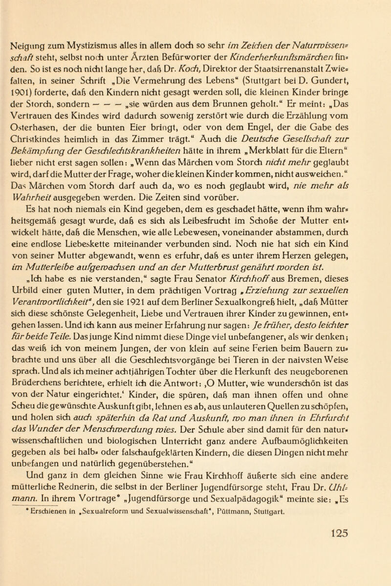 Neigung zum Mystizismus alles in allem doch so sehr im Zeiten der Naturmissen* sdiaft steht, selbst noch unter Ärzten Befürworter der Kinderherkunftsmärchen fin* den. So ist es noch nicht lange her, dafj Dr. Koch, Direktor der Staatsirrenanstalt Zwie* falten, in seiner Schrift „Die Vermehrung des Lebens“ (Stuttgart bei D. Gundert, 1901) forderte, dafj den Kindern nicht gesagt werden soll, die kleinen Kinder bringe der Storch, sondern-„sie würden aus dem Brunnen geholt.“ Er meint: „Das Vertrauen des Kindes wird dadurch sowenig zerstört wie durch die Erzählung vom Osterhasen, der die bunten Eier bringt, oder von dem Engel, der die Gabe des Christkindes heimlich in das Zimmer trägt.“ Auch die Deutsche Gesellschaft zur Bekämpfung der Geschlechtskrankheiten hätte in ihrem „Merkblatt für die Eltern“ lieber nicht erst sagen sollen: „Wenn das Märchen vom Storch nicht mehr geglaubt wird, darf die Mutter der Frage, woher die kleinen Kinder kommen, nicht ausweichen. “ Das Märchen vom Storch darf auch da, wo es noch geglaubt wird, nie mehr als Wahrheit ausgegeben werden. Die Zeiten sind vorüber. Es hat noch niemals ein Kind gegeben, dem es geschadet hätte, wenn ihm wahr* heitsgemäfj gesagt wurde, dafj es sich als Leibesfrucht im Schoße der Mutter ent* wickelt hätte, dafj die Menschen, wie alle Lebewesen, voneinander abstammen, durch eine endlose Liebeskette miteinander verbunden sind. Noch nie hat sich ein Kind von seiner Mutter abgewandt, wenn es erfuhr, daß es unter ihrem Herzen gelegen, im Mutterleibe aufgemachsen und an der Mutterbrust genährt morden ist. „Ich habe es nie verstanden,“ sagte Frau Senator Kirchhoff aus Bremen, dieses Urbild einer guten Mutier, in dem prächtigen Vortrag „ Erziehung zur sexuellen Verantwortlichkeit“, den sie 1921 auf dem Berliner Sexualkongreß hielt, „dafj Mütter sich diese schönste Gelegenheit, Liebe und Vertrauen ihrer Kinder zu gewinnen, ent* gehen lassen. Und ich kann aus meiner Erfahrung nur sagen: Je früher, desto leichter für beide Teile. Das junge Kind nimmt diese Dinge viel unbefangener, als wir denken; das weih ich von meinem Jungen, der von klein auf seine Ferien beim Bauern zu* brachte und uns über all die Geschlechtsvorgänge bei Tieren in der naivsten Weise sprach. Und als ich meiner achtjährigen Tochter über die Herkunft des neugeborenen Brüderchens berichtete, erhielt ich die Antwort: ,0 Mutter, wie wunderschön ist das von der Natur eingerichtet.4 Kinder, die spüren, dafj man ihnen offen und ohne Scheu die gewünschte Auskunft gibt, lehnen es ab, aus unlauteren Quellen zu schöpfen, und holen sich auch späterhin da Rat und Auskunft, mo man ihnen in Ehrfurdit das Wunder der Menschmerdung mies. Der Schule aber sind damit für den natur» wissenschaftlichen und biologischen Unterricht ganz andere Aufbaumöglichkeiten gegeben als bei halb* oder falschaufgeklärten Kindern, die diesen Dingen nicht mehr unbefangen und natürlich gegenüberstehen.“ Und ganz in dem gleichen Sinne wie Frau Kirchhoff äußerte sich eine andere mütterliche Rednerin, die selbst in der Berliner Jugendfürsorge steht, Frau Dr. Uhl¬ mann. In ihrem Vortrage* „Jugendfürsorge und Sexualpädagogik“ meinte sie: „Es ‘Erschienen in „Sexualrcform und Sexualwissenschaft“, Püttmann, Stuttgart.