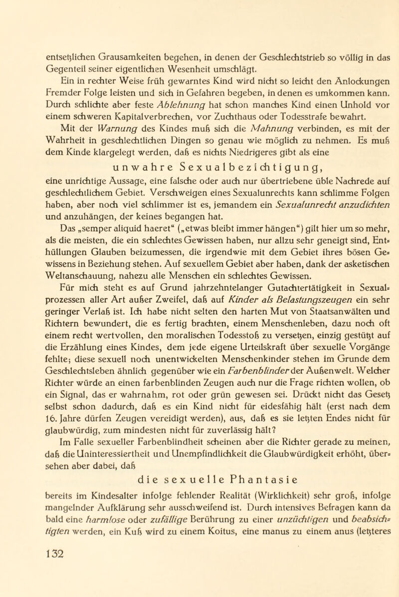 entsetzlichen Grausamkeiten begehen, in denen der Geschlechtstrieb so völlig in das Gegenteil seiner eigentlichen Wesenheit umschlägt. Ein in rechter Weise früh gewarntes Kind wird nicht so leicht den Anlockungen Fremder Folge leisten und sich in Gefahren begeben, in denen es umkommen kann. Durch schlichte aber feste Ablehnung hat schon manches Kind einen Unhold vor einem schweren Kapitalverbrechen, vor Zuchthaus oder Todesstrafe bewahrt. Mit der Warnung des Kindes muh sich die Mahnung verbinden, es mit der Wahrheit in geschlechtlichen Dingen so genau wie möglich zu nehmen. Es muh dem Kinde klargelegt werden, dah es nichts Niedrigeres gibt als eine unwahre S e x u a 1 b e z i ch t i g u n g, eine unrichtige Aussage, eine falsche oder auch nur übertriebene üble Nachrede auf geschlechtlichem Gebiet. Verschweigen eines Sexualunrechts kann schlimme Folgen haben, aber noch viel schlimmer ist es, jemandem ein Sexualunrecht anzudichten und anzuhängen, der keines begangen hat. Das „semper aliquid haeret“ („etwas bleibt immer hängen“) gilt hier um so mehr, als die meisten, die ein schlechtes Gewissen haben, nur allzu sehr geneigt sind, Ent» hüllungen Glauben beizumessen, die irgendwie mit dem Gebiet ihres bösen Ge» Wissens in Beziehung stehen. Auf sexuellem Gebiet aber haben, dank der asketischen Weltanschauung, nahezu alle Menschen ein schlechtes Gewissen. Für mich steht es auf Grund jahrzehntelanger Gutachtertätigkeit in Sexual» Prozessen aller Art außer Zweifel, daß auf Kinder als Belastungszeugen ein sehr geringer Verlaß ist. Ich habe nicht selten den harten Mut von Staatsanwälten und Richtern bewundert, die es fertig brachten, einem Menschenleben, dazu noch oft einem recht wertvollen, den moralischen Todesstoß zu versetzen, einzig gestützt auf die Erzählung eines Kindes, dem jede eigene Urteilskraft über sexuelle Vorgänge fehlte; diese sexuell noch unentwickelten Menschenkinder stehen im Grunde dem Geschlechtsleben ähnlich gegenüber wie ein Farbenblinder der Außenwelt. Welcher Richter würde an einen farbenblinden Zeugen auch nur die Frage richten wollen, ob ein Signal, das er wahrnahm, rot oder grün gewesen sei. Drückt nicht das Gesetz selbst schon dadurch, daß es ein Kind nicht für eidesfähig hält (erst nach dem 16. Jahre dürfen Zeugen vereidigt werden), aus, daß es sie letzten Endes nicht für glaubwürdig, zum mindesten nicht für zuverlässig hält? Im Falle sexueller Farbenblindheit scheinen aber die Richter gerade zu meinen, daß die Uninteressiertheit und Unempfindlichkeit die Glaubwürdigkeit erhöht, über» sehen aber dabei, daß die sexuelle Phantasie bereits im Kindesalter infolge fehlender Realität (Wirklichkeit) sehr groß, infolge mangelnder Aufklärung sehr ausschweifend ist. Durch intensives Befragen kann da bald eine harmlose oder zufällige Berührung zu einer unzüchtigen und beabsich= tigten werden, ein Kuß wird zu einem Koitus, eine manus zu einem anus (letzteres