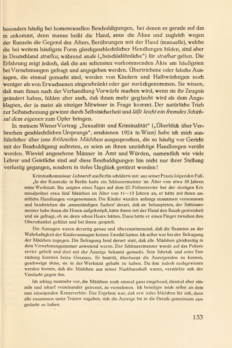 besonders häufig bei homosexuellen Beschuldigungen, bei denen es gerade auf das m ankommt, denn manus heifct die Hand, anus die Ahne und zugleich wegen der Runzeln die Gegend des Afters. Berührungen mit der Hand (manuelle), welche die bei weitem häufigste Form gleichgeschlechtlicher Handlungen bilden, sind aber in Deutschland straflos, während anale („beischlafähnliche“) für strafbar gelten. Die Erfahrung zeigt jedoch, daß die am seltensten vorkommenden Akte am häufigsten bei Vernehmungen gefragt und angegeben werden. Übertriebene oder falsche Aus* sagen, die einmal gemacht sind, werden von Kindern und Halbwüchsigen noch weniger als von Erwachsenen eingeschränkt oder gar zurückgenommen. Sie wissen, dah man ihnen nach der Verhandlung Vorwürfe machen wird, wenn sie ihr Zeugnis geändert haben, fühlen aber auch, daß ihnen mehr geglaubt wird als dem Ange= klagten, der ja meist als einziger Mitwisser in Frage kommt. Der natürliche Trieb zur Selbstschonung gewinnt durch Selbstsicherheit und läßt leicht ein fremdes Schick- sal dem eigenen zum Opfer bringen. In meinem Wiener Vortrag „Sexualität und Kriminalität“ („Überblick über Vers brechen geschlechtlichen Ursprungs“, erschienen 1924 in Wien) habe ich mich aus» führlicher über jene frühreifen Mädchen ausgesprochen, die so häufig vor Gericht mit der Beschuldigung auftreten, es seien an ihnen unzüchtige Handlungen verübt worden. Wieviel angesehene Männer in Amt und Würden, namentlich wie viele Lehrer und Geistliche sind auf diese Beschuldigungen hin nicht nur ihrer Stellung verlustig gegangen, sondern in tiefes Unglück gestürzt worden! Kriminalkommissar Lehnerdt aus Berlin schilderte mir aus seiner Praxis folgenden Fall: „ln der Rosstrabe in Berlin hatte ein Schlossermeister im Alter von etwa 55 Jahren seine Werkstatt. Ihn zeigten eines Tages auf dem 27. Polizeirevier bei der dortigen Kri* minalpolizei etwa fünf Mädchen im Alter von 11—13 Jahren an, er hätte mit ihnen un= sittliche Handlungen vorgenommen. Die Kinder wurden anfangs zusammen vernommen und beschrieben die .unanständigen Sachen' derart, dab sie behaupteten, der Schlosser* meister habe ihnen die Hosen aufgeknöpft, hätte ihnen mit der Hand den Bauch gestreichelt und sie gefragt, ob sie denn schon Haare hätten. Dann hätte er einen Finger zwischen ihre Oberschenkel geführt und bei ihnen gespielt. Die Aussagen waren derartig genau und übereinstimmend, daß die Beamten an der Wahrhaftigkeit der Kinderaussagen keinen Zweifel hatten. Ich selbst war bei der Befragung der Mädchen zugegen. Die Befragung fand derart statt, dab alle Mädchen gleichzeitig in dem Vernehmungszimmer anwesend waren. Der Schlossermeister wurde auf das Polizei* revier geholt und dort mit der Anzeige bekannt gemacht. Sein Schreck und seine Ent* rüstung kannten keine Grenzen. Er bestritt, überhaupt die Anzeigenden zu kennen, geschweige denn, sie in der Werkstatt gehabt zu haben. Da ihm jedoch nachgewiesen werden konnte, dab die Mädchen aus seiner Nachbarschaft waren, verstärkte sidi der Verdacht gegen ihn. Ich schlug nunmehr vor, die Mädchen noch einmal ganz eingehend, diesmal aber ein* zeln und scharf voneinander getrennt, zu vernehmen. Ich beteiligte mich selbst an dem nun einsetjenden Kreuzverhör. Das Ergebnis war, dab erst jedes Mädchen für sich, dann alle zusammen unter Tränen Zugaben, sich die Anzeige bis in die Details gemeinsam aus¬ gedacht zu haben.