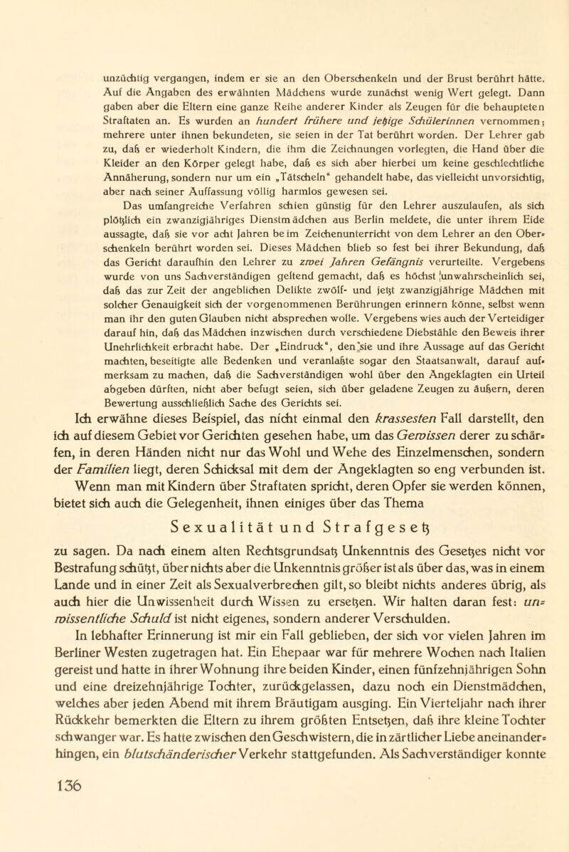 unzüchtig vergangen, indem er sie an den Oberschenkeln und der Brust berührt hätte. Auf die Angaben des erwähnten Mädchens wurde zunächst wenig Wert gelegt. Dann gaben aber die Eltern eine ganze Reihe anderer Kinder als Zeugen für die behaupteten Straftaten an. Es wurden an hundert frühere und iet)ige Schülerinnen vernommen; mehrere unter ihnen bekundeten, sie seien in der Tat berührt worden. Der Lehrer gab zu, daß er wiederholt Kindern, die ihm die Zeichnungen vorlegten, die Hand über die Kleider an den Körper gelegt habe, daß es sich aber hierbei um keine geschlechtliche Annäherung, sondern nur um ein „Tätscheln“ gehandelt habe, das vielleicht unvorsichtig, aber nach seiner Auffassung völlig harmlos gewesen sei. Das umfangreiche Verfahren schien günstig für den Lehrer auszulaufen, als sich plötzlich ein zwanzigjähriges Dienstmädchen aus Berlin meldete, die unter ihrem Eide aussagte, daß sie vor acht Jahren beim Zeichenunterricht von dem Lehrer an den Ober¬ schenkeln berührt worden sei. Dieses Mädchen blieb so fest bei ihrer Bekundung, daß das Gericht daraufhin den Lehrer zu zmei Jahren Gefängnis verurteilte. Vergebens wurde von uns Sachverständigen geltend gemacht, daß es höchst lunwahrscheinlich sei, daß das zur Zeit der angeblichen Delikte zwölf- und jetjt zwanzigjährige Mädchen mit solcher Genauigkeit sich der vorgenommenen Berührungen erinnern könne, selbst wenn man ihr den guten Glauben nicht absprechen wolle. Vergebens wies auch der Verteidiger darauf hin, daß das Mädchen inzwischen durch verschiedene Diebstähle den Beweis ihrer Unehrlichkeit erbracht habe. Der „Eindruck“, den'sie und ihre Aussage auf das Gericht machten, beseitigte alle Bedenken und veranlagte sogar den Staatsanwalt, darauf auf¬ merksam zu machen, daß die Sachverständigen wohl über den Angeklagten ein Urteil abgeben dürften, nicht aber befugt seien, sich über geladene Zeugen zu äußern, deren Bewertung ausschließlich Sache des Gerichts sei. Ich erwähne dieses Beispiel, das nicht einmal den krassesten Fall darstellt, den ich auf diesem Gebiet vor Gerichten gesehen habe, um das Gewissen derer zu schär* fen, in deren Händen nicht nur das Wohl und Wehe des Einzelmenschen, sondern der Familien liegt, deren Schicksal mit dem der Angeklagten so eng verbunden ist. Wenn man mit Kindern über Straftaten spricht, deren Opfer sie werden können, bietet sich auch die Gelegenheit, ihnen einiges über das Thema Sexualität und Strafgesetj zu sagen. Da nach einem alten Rechtsgrundsatj Unkenntnis des Gesetjes nicht vor Bestrafung schütjt, über nichts aber die Unkenntnis gröber ist als über das, was in einem Lande und in einer Zeit als Sexualverbrechen gilt, so bleibt nichts anderes übrig, als auch hier die Unwissenheit durch Wissen zu ersehen. Wir halten daran fest: un= wissentliche Schuld ist nicht eigenes, sondern anderer Verschulden. In lebhafter Erinnerung ist mir ein Fall geblieben, der sich vor vielen Jahren im Berliner Westen zugetragen hat. Ein Ehepaar war für mehrere Wochen nach Italien gereist und hatte in ihrer Wohnung ihre beiden Kinder, einen fünfzehnjährigen Sohn und eine dreizehnjährige Tochter, zurückgelassen, dazu noch ein Dienstmädchen, welches aber jeden Abend mit ihrem Bräutigam ausging. Ein Vierteljahr nach ihrer Rückkehr bemerkten die Eltern zu ihrem gröbten Entseben, dab ihre kleine Tochter schwanger war. Es hatte zwischen den Geschwistern, die in zärtlicher Liebe aneinander* hingen, ein blutschänderischer^ erkehr stattgefunden. Als Sachverständiger konnte