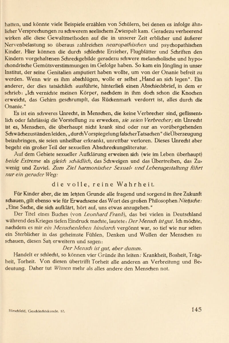 hatten, und könnte viele Beispiele erzählen von Schülern, bei denen es infolge ahn* licher Versprechungen zu schwerem seelischem Zwiespalt kam. Geradezu verheerend wirken alle diese Gewaltmethoden auf die in unserer Zeit erblicher und äußerer Nervenbelastung so überaus zahlreichen neuropathischen und psychopathischen Kinder. Hier können die durch schlechte Erzieher, Flugblätter und Schriften den Kindern vorgehaltenen Schreckgebilde geradezu schwere melancholische und hypo- chondrische Gemütsverstimmungen im Gefolge haben. So kam ein Jüngling in unser Institut, der seine Genitalien amputiert haben wollte, um von der Onanie befreit zu werden. Wenn wir es ihm abschlügen, wolle er selbst „Hand an sich legen“. Ein anderer, der dies tatsächlich ausführte, hinterließ einen Abschiedsbrief, in dem er schrieb: „Ich vernichte meinen Körper, nachdem in ihm doch schon die Knochen erweicht, das Gehirn geschrumpft, das Rückenmark verdorrt ist, alles durch die Onanie.“ Es ist ein schweres Unrecht, in Menschen, die keine Verbrecher sind, geflissent¬ lich oder fahrlässig die Vorstellung zu erwecken, sie seien Verbrecher; ein Unrecht ist es, Menschen, die überhaupt nicht krank sind oder nur an vorübergehenden Schwächezuständenleiden, „durchVorspiegelungfalscherTatsachen“ dieÜberzeugung beizubringen, sie seien unheilbar erkrankt, unrettbar verloren. Dieses Unrecht aber begeht ein großer Teil der sexuellen Abschreckungsliteratur. Auf dem Gebiete sexueller Aufklärung erweisen sich (wie im Leben überhaupt) beide Extreme als gleich schädlich, das Schweigen und das Übertreiben, das Zu- wenig und Zuviel. Zum Ziel harmonisdier SexuaU und Lebensgestaltung führt nur ein gerader Weg: die volle, reine Wahrheit. Für Kinder aber, die im leßten Grunde alle fragend und sorgend in ihre Zukunft schauen, gilt ebenso wie für Erwachsene das Wort des großen Philosophen Nietzsche: „Eine Sache, die sich aufklärt, hört auf, uns etwas anzugehen.“ Der Titel eines Buches (von Leonhard Frank), das bei vielen in Deutschland während des Krieges tiefen Eindruck machte, lautete: Der Mensch ist gut. Ich möchte, nachdem es mir ein Menschenleben hindurch vergönnt war, so tief wie nur selten ein Sterblicher in das geheimste Fühlen, Denken und Wollen der Menschen zu schauen, diesen Saß erweitern und sagen: Der Mensch ist gut, aber dumm. Handelt er schlecht, so können vier Gründe ihn leiten: Krankheit, Bosheit, Träg¬ heit, Torheit. Von diesen übertrifft Torheit alle anderen an Verbreitung und Be¬ deutung. Daher tut Wissen mehr als alles andere den Menschen not. Ilirschfeld, Gesdilechtskunde. 10.