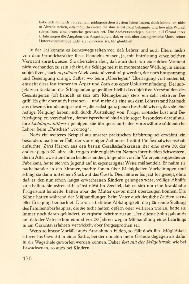 habe sich lediglich von seinem pädagogischen System leiten lassen, doch könne er nicht in Abrede stellen, dab möglicherweise die ihm selbst nicht bekannte und bewußte Wurzel seines Tuns eine erotische gewesen sei. Die Sachverständigen hielten auf Grund ihrer Erfahrungen die Angaben des Angeklagten, daß er sich über das eigentliche Motiv seiner Unterrichtsmethode nicht klar gewesen sei, für glaubhaft. In der Tat kommt es keineswegs selten vor, daß Lehrer und auch Eltern nichts von dem Grundcharakter ihres Handelns wissen, ja, mit Entrüstung einen solchen Verdacht zurückweisen. Sie übersehen aber, daß auch dort, wo ein solches Moment nicht vorhanden zu sein scheint, die Schläge meist in momentaner Wallung, in einem subjektiven, stark negatioen Affektzustand verabfolgt werden, der nach Entspannung und Beseitigung drängt. Selbst wo beim „Überlegen“ Überlegung vorhanden ist, entsteht diese fast immer im Ärger und Zorn aus einer Unlustempfindung. Der sub= jektiven Reaktion des Schlagenden gegenüber bleibt das objektive Verschulden des Geschlagenen (oft handelt es sich um Kleinigkeiten) stets ein sehr relativer Be» griff. Es gibt aber auch Personen — und mehr als eine aus dem Lehrerstand hat mich aus diesem Grunde aufgesucht —, die selbst ganz genau Bescheid wissen, daß sie eine heftige Neigung haben, sich durch Austeilung von Prügel erotische Lust und Be» friedigung zu verschaffen; dementsprechend sind viele sogar besonders darauf aus, ihre Lieblingssdiülerzu peinigen, die übrigens auch der vorerwähnte süddeutsche Lehrer beim „Patschen“ „vorzog“. Noch ein weiteres Beispiel aus unserer praktischen Erfahrung sei erwähnt, ein besonders markanter Fall, der vor einiger Zeit unser Institut für Sexualwissenschaft aufsuchte. Zwei Herren aus den besten Gesellschaftskreisen, der eine etwa 30, der andere gegen 20 Jahre alt, trugen mir zugleich im Namen ihrer beiden Schwestern, die im Alter zwischen ihnen beiden standen, folgendes vor: Ihr Vater, ein angesehener Fabrikant, hätte sie von Jugend auf in eigenartigster Weise mißhandelt. Er nahm sie nacheinander in ein Zimmer, machte ihnen über Kleinigkeiten Vorhaltungen und schlug sie dann mit einem Stock auf das Gesäß. Dies hätte er bis jeßt fortgeseßt, ohne daß es den nun schon längst erwachsenen Kindern gelungen wäre, völlige Abhilfe zu schaffen. Sie wären sich selbst nicht im Zweifel, daß es sich um eine krankhafte Prügelsucht handelte, hätten aber die Mutter davon nicht überzeugen können. Die Söhne hatten während der Mißhandlungen beim Vater auch deutliche Zeichen sexu» eller Erregung beobachtet. Die wirtschaftliche Abhängigkeit, die glänzende Stellung des Familienoberhauptes, die sie nicht hätten opfern oder verlieren wollen, hätte sie immer noch daran gehindert, energische Schritte zu tun. Der älteste Sohn gab auch an, daß der Vater schon einmal vor 30 Jahren wegen Mißhandlung eines Lehrlings in ein Gerichtsverfahren verwickelt, aber freigesprochen sei. Wenn so krasse Vorfälle auch Ausnahmen bilden, so fällt doch ihre Möglichkeit schwer ins Gewicht in einer Sache, bei der ohnehin mehr Gründe dagegen als dafür in die Wagschale geworfen werden können. Daher fort mit der Prügelstrafe, wie bei Erwachsenen, so auch bei Kindern.