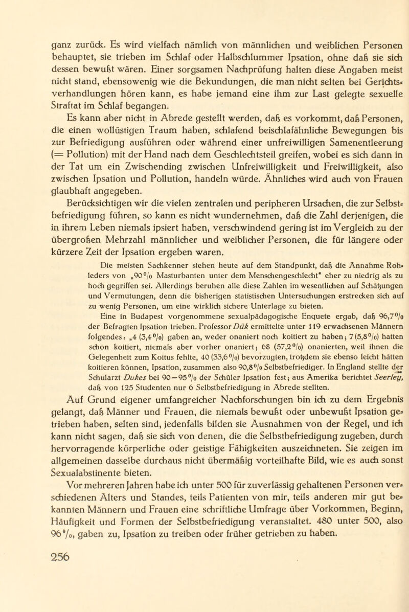 ganz zurück. Hs wird vielfach nämlich von männlichen und weiblichen Personen behauptet, sie trieben im Schlaf oder Halbschlummer Ipsation, ohne daß sie sich dessen bewußt wären. Einer sorgsamen Nachprüfung halten diese Angaben meist nicht stand, ebensowenig wie die Bekundungen, die man nicht selten bei Gerichts» Verhandlungen hören kann, es habe jemand eine ihm zur Last gelegte sexuelle Straftat im Schlaf begangen. Es kann aber nicht in Abrede gestellt werden, daß es vorkommt, daß Personen, die einen wollüstigen Traum haben, schlafend beischlafähnliche Bewegungen bis zur Befriedigung ausführen oder während einer unfreiwilligen Samenentleerung (= Pollution) mit der Hand nach dem Geschlechtsteil greifen, wobei es sich dann in der Tat um ein Zwischending zwischen Unfreiwilligkeit und Freiwilligkeit, also zwischen Ipsation und Pollution, handeln würde. Ähnliches wird auch von Frauen glaubhaft angegeben. Berücksichtigen wir die vielen zentralen und peripheren Ursachen, die zur Selbst* befriedigung führen, so kann es nicht wundernehmen, daß die Zahl derjenigen, die in ihrem Leben niemals ipsiert haben, verschwindend gering ist im Vergleich zu der übergroben Mehrzahl männlicher und weiblicher Personen, die für längere oder kürzere Zeit der Ipsation ergeben waren. Die meisten Sachkenner stehen heute auf dem Standpunkt, dafr die Annahme Roh¬ leders von „90°/o Maslurbanten unter dem Menschengeschlecht* eher zu niedrig als zu hoch gegriffen sei. Allerdings beruhen alle diese Zahlen im wesentlichen auf Schätzungen und Vermutungen, denn die bisherigen statistischen Untersuchungen erstrecken sich auf zu wenig Personen, um eine wirklich sichere Unterlage zu bieten. Eine in Budapest vorgenommene sexualpädagogische Enquete ergab, dab 96,7% der Befragten Ipsation trieben. Professor Dük ermittelte unter 119 erwachsenen Männern folgendes: „4 (3,4%) gaben an, weder onaniert noch kodiert zu haben; 7(5,S%) hatten schon kodiert, niemals aber vorher onaniert; 6S (57,2%) onanierten, weil ihnen die Gelegenheit zum Koitus fehlte, 40 (33,6%) bevorzugten, trotzdem sie ebenso leicht hätten kodieren können, Ipsation, zusammen also 90,8% Selbstbefriediger. In England stellte der Schularzt Dukes bei 90 — 95% der Schüler Ipsation fest; aus Amerika berichtet Seerley, dafi von 125 Studenten nur 6 Selbstbefriedigung in Abrede stellten. Auf Grund eigener umfangreicher Nachforschungen bin ich zu dem Ergebnis gelangt, daß Männer und Frauen, die niemals bewußt oder unbewußt Ipsation ge» trieben haben, selten sind, jedenfalls bilden sie Ausnahmen von der Regel, und ich kann nicht sagen, daß sie sich von denen, die die Selbstbefriedigung zugeben, durch hervorragende körperliche oder geistige Fähigkeiten auszeichneten. Sie zeigen im allgemeinen dasselbe durchaus nicht übermäßig vorteilhafte Bild, wie es auch sonst Sexualabstinente bieten. Vor mehreren Jahren habe ich unter 500 für zuverlässig gehaltenen Personen ver» schiedenen Alters und Standes, teils Palienten von mir, teils anderen mir gut be® kannien Männern und Frauen eine schriftliche Umfrage über Vorkommen, Beginn, Häufigkeit und Formen der Selbstbefriedigung veranstaltet. 480 unter 500, also 96®/o, gaben zu, Ipsation zu treiben oder früher getrieben zu haben.