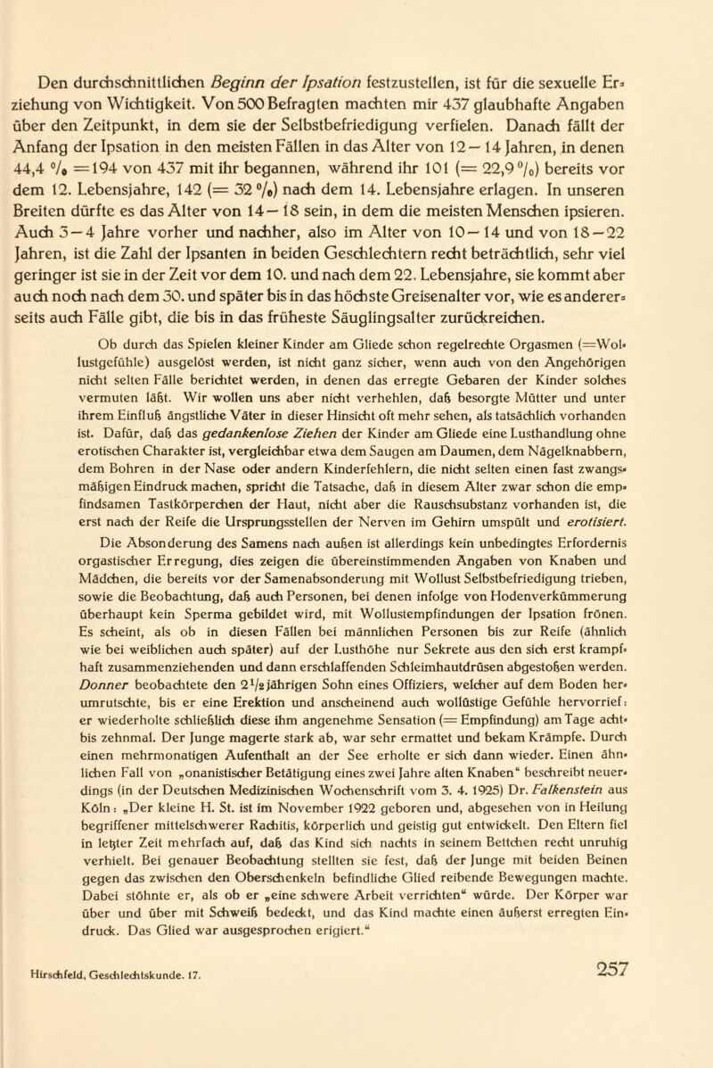 Den durchschnittlichen Beginn der Ipsation festzustellen, ist für die sexuelle Er* Ziehung von Wichtigkeit. Von 500 Befragten machten mir 437 glaubhafte Angaben über den Zeitpunkt, in dem sie der Selbstbefriedigung verfielen. Danach fällt der Anfang der Ipsation in den meisten Fällen in das Alter von 12—14 Jahren, in denen 44,4 % =194 von 437 mit ihr begannen, während ihr 101 (= 22,9 °/o) bereits vor dem 12. Lebensjahre, 142 (= 32 %) nach dem 14. Lebensjahre erlagen. In unseren Breiten dürfte es das Alter von 14— 18 sein, in dem die meisten Menschen ipsieren. Auch 3 — 4 Jahre vorher und nachher, also im Alter von 10—14 und von 18 — 22 Jahren, ist die Zahl der Ipsanten in beiden Geschlechtern recht beträchtlich, sehr viel geringer ist sie in der Zeit vor dem 10. und nach dem 22. Lebensjahre, sie kommt aber auch noch nach dem 30. und später bis in das höchste Greisenalter vor, wie es anderer* seits auch Fälle gibt, die bis in das früheste Säuglingsalter zurückreichen. Ob durch das Spielen kleiner Kinder am Gliede schon regelrechte Orgasmen (=Wol» lustgefühle) ausgelöst werden, ist nicht ganz sicher, wenn auch von den Angehörigen nicht selten Fälle berichtet werden, in denen das erregte Gebaren der Kinder solches vermuten läßt. Wir wollen uns aber nicht verhehlen, daß besorgte Mütter und unter ihrem Hinfluh ängstliche Väter in dieser Hinsicht oft mehr sehen, als tatsächlich vorhanden ist. Dafür, daß das gedankenlose Ziehen der Kinder am Gliede eine Lusthandlung ohne erotischen Charakter ist, vergleichbar etwa dem Saugen am Daumen, dem Nägelknabbern, dem Bohren in der Nase oder andern Kinderfehlern, die nicht selten einen fast zwangs« mäßigen Eindruck machen, spricht die Tatsache, daß in diesem Alter zwar schon die emp> findsamen Tastkörperchen der Haut, nicht aber die Rauschsubstanz vorhanden ist, die erst nach der Reife die Ursprungsstellen der Nerven im Gehirn umspült und erotisiert. Die Absonderung des Samens nach außen ist allerdings kein unbedingtes Erfordernis orgastischer Erregung, dies zeigen die übereinstimmenden Angaben von Knaben und Mädchen, die bereits vor der Samenabsonderung mit Wollust Selbstbefriedigung trieben, sowie die Beobachtung, daß auch Personen, bei denen infolge von Hodenverkümmerung überhaupt kein Sperma gebildet wird, mit Wollustempfindungen der Ipsation frönen. Es scheint, als ob in diesen Fällen bei männlichen Personen bis zur Reife (ähnlich wie bei weiblichen auch später) auf der Lusthöhe nur Sekrete aus den sich erst krampf¬ haft zusammenziehenden und dann erschlaffenden Schleimhautdrüsen abgestoßen werden. Donner beobachtete den 2 Va jährigen Sohn eines Offiziers, welcher auf dem Boden her¬ umrutschte, bis er eine Erektion und anscheinend auch wollüstige Gefühle hervorrief: er wiederholte schließlich diese ihm angenehme Sensation (= Empfindung) am Tage acht» bis zehnmal. Der Junge magerte stark ab, war sehr ermattet und bekam Krämpfe. Durch einen mehrmonatigen Aufenthalt an der See erholte er sich dann wieder. Einen ähn¬ lichen Fall von „onanistischer Betätigung eines zwei Jahre alten Knaben“ beschreibt neuer¬ dings (in der Deutschen Medizinischen Wochenschrift vom 5. 4. 1925) Dr.Falkenstein aus Köln: „Der kleine H. St. ist im November 1922 geboren und, abgesehen von in Heilung begriffener mittelschwerer Rachitis, körperlich und geistig gut entwickelt. Den Eltern fiel in letjter Zeit mehrfach auf, daß das Kind sich nachts in seinem Bettchen recht unruhig verhielt. Bei genauer Beobachtung stellten sie fest, daß der Junge mit beiden Beinen gegen das zwischen den Oberschenkeln befindliche Glied reibende Bewegungen machte. Dabei stöhnte er, als ob er „eine schwere Arbeit verrichten“ würde. Der Körper war über und über mit Schweiß bedeckt, und das Kind machte einen äußerst erregten Ein¬ druck. Das Glied war ausgesprochen erigiert.“ Hirschfeld, Geschlechtskunde. 17.