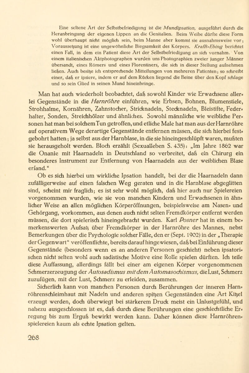 Eine seltene Art der Selbstbefriedigung ist die Mundipsation, ausgeführt durch die Heranbringung der eigenen Lippen an die Genitalien. Beim Weibe dürfte diese Form wohl überhaupt nicht möglich sein, beim Manne aber kommt sie ausnahmsweise vor; Voraussetjung ist eine ungewöhnliche Biegsamkeit des Körpers. Krafft-Ebing berichtet einen Fall, in dem ein Patient diese Art der Selbstbefriedigung an sich vornahm. Von einem italienischen Aktphotographen wurden uns Photographien zweier junger Männer übersandt, eines Römers und eines Florentiners, die sich in dieser Stellung aufnehmen liehen. Auch besitje ich entsprechende Mitteilungen von mehreren Patienten; so schreibt einer, dab er ipsiere, indem er auf dem Rücken liegend die Beine über den Kopf schlage und so sein Glied in seinen Mund hineinbringe. Man hat auch wiederholt beobachtet, daß sowohl Kinder wie Erwachsene aller» lei Gegenstände in die Harnröhre einführen, wie Erbsen, Bohnen, Blumenstiele, Strohhalme, Kornähren, Zahnstocher, Stricknadeln, Stecknadeln, Bleistifte, Feder» halter, Sonden, Streichhölzer und ähnliches. Sowohl männliche wie weibliche Per» sonen hat man bei solchem Tun getroffen, und etliche Male hat man aus der Harnröhre auf operativem Wege derartige Gegenstände entfernen müssen, die sich hierbei fest» gebohrt hatten; ja selbst aus der Harnblase, in die sie hineingeschlüpft waren, mußten sie herausgeholt werden. Bloch erzählt (Sexualleben S. 435): „Im Jahre 1862 war die Onanie mit Haarnadeln in Deutschland so verbreitet, daß ein Chirurg ein besonderes Instrument zur Entfernung von Haarnadeln aus der weiblichen Blase erfand. “ Ob es sich hierbei um wirkliche Ipsation handelt, bei der die Haarnadeln dann zufälligerweise auf einen falschen Weg geraten und in die Harnblase abgeglitten sind, scheint mir fraglich; es ist sehr wohl möglich, daß hier auch nur Spielereien vorgenommen wurden, wie sie von manchen Kindern und Erwachsenen in ähn» licher Weise an allen möglichen Körperöffnungen, beispielsweise am Nasen» und Gehörgang, Vorkommen, aus denen auch nicht selten Fremdkörper entfernt werden müssen, die dort spielerisch hineingebracht wurden. Karl Posner hat in einem be= merkenswerten Aufsaß über Fremdkörper in der Harnröhre des Mannes, nebst Bemerkungen über die Psychologie solcher Fälle, den er (Sept. 1902) in der „Therapie der Gegenwart“ veröffentlichte, bereits daraufhingewiesen, daß bei Einführung dieser Gegenstände (besonders wenn es an anderen Personen geschieht) neben ipsatori» sehen nicht selten wohl auch sadistische Motive eine Rolle spielen dürften. Ich teile diese Auffassung, allerdings fällt bei einer am eigenen Körper vorgenommenen Schmerzerzeugung der Autosadismus mit dem Automasochismus, die Lust, Schmerz zuzufügen, mit der Lust, Schmerz zu erleiden, zusammen. Sicherlich kann von manchen Personen durch Berührungen der inneren Harn» röhrenschleimhaut mit Nadeln und anderen spißen Gegenständen eine Art Kißel erzeugt werden, doch überwiegt bei stärkerem Druck meist ein Unlustgefühl, und nahezu ausgeschlossen ist es, daß durch diese Berührungen eine geschlechtliche Er» regung bis zum Erguß bewirkt werden kann. Daher können diese Harnröhren» Spielereien kaum als echte Ipsation gelten.