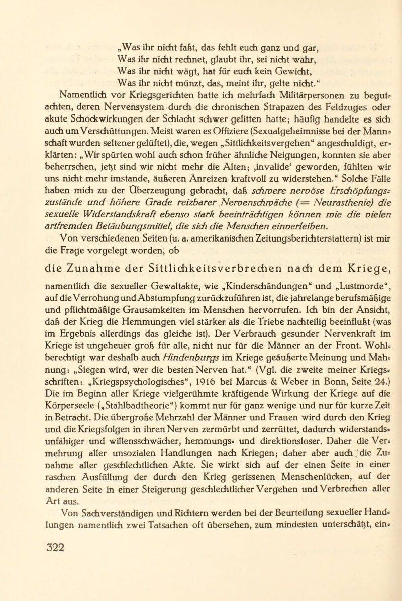 „Was ihr nicht faßt, das fehlt euch ganz und gar, Was ihr nicht rechnet, glaubt ihr, sei nicht wahr, Was ihr nicht wägt, hat für euch kein Gewicht, Was ihr nicht münzt, das, meint ihr, gelte nicht.“ Namentlich vor Kriegsgerichten hatte ich mehrfach Militärpersonen zu begut» achten, deren Nervensystem durch die chronischen Strapazen des Feldzuges oder akute Schockwirkungen der Schlacht schwer gelitten hatte; häufig handelte es sich auch um Verschüttungen. Meist waren es Offiziere (Sexualgeheimnisse bei der Mann» schaft wurden seltener gelüftet), die, wegen „Sittlichkeitsvergehen“ angeschuldigt, er» klärten: „Wir spürten wohl auch schon früher ähnliche Neigungen, konnten sie aber beherrschen, jetjt sind wir nicht mehr die Alten; ,invalide* geworden, fühlten wir uns nicht mehr imstande, äußeren Anreizen kraftvoll zu widerstehen.“ Solche Fälle haben mich zu der Überzeugung gebracht, daß schwere neroöse Erschöpfungs= zustände und höhere Grade reizbarer Nernenschmäche (= Neurasthenie) die sexuelle Widerstandskraft ebenso stark beeinträchtigen können wie die oielen artfremden Betäubungsmittel, die sich die Menschen einoerleiben. Von verschiedenen Seiten (u. a. amerikanischen Zeitungsberichterstattern) ist mir die Frage vorgelegt worden, ob die Zunahme der Sittlichkeitsverbrechen nach dem Kriege, namentlich die sexueller Gewaltakte, wie „Kinderschändungen“ und „Lustmorde“, auf die Verrohung und Abstumpfung zurückzuführen ist, die jahrelange berufsmäßige und pflichtmäßige Grausamkeiten im Menschen hervorrufen. Ich bin der Ansicht, daß der Krieg die Hemmungen viel stärker als die Triebe nachteilig beeinflußt (was im Ergebnis allerdings das gleiche ist). Der Verbrauch gesunder Nervenkraft im Kriege ist ungeheuer groß für alle, nicht nur für die Männer an der Front. Wohl» berechtigt war deshalb auch Hindenburgs im Kriege geäußerte Meinung und Mah» nung: „Siegen wird, wer die besten Nerven hat.“ (Vgl. die zweite meiner Kriegs» Schriften: „Kriegspsychologisches“, 1916 bei Marcus & Weber in Bonn, Seite 24.) Die im Beginn aller Kriege vielgerühmte kräftigende Wirkung der Kriege auf die Körperseele („Stahlbadtheorie“) kommt nur für ganz wenige und nur für kurze Zeit in Betracht. Die übergroße Mehrzahl der Männer und Frauen wird durch den Krieg und die Kriegsfolgen in ihren Nerven zermürbt und zerrüttet, dadurch Widerstands» unfähiger und willensschwächer, hemmungs» und direktionsloser. Daher die Ver» mehrung aller unsozialen Handlungen nach Kriegen; daher aber auch die Zu» nähme aller geschlechtlichen Akte. Sie wirkt sich auf der einen Seite in einer raschen Ausfüllung der durch den Krieg gerissenen Menschenlücken, auf der anderen Seite in einer Steigerung geschlechtlicher Vergehen und Verbrechen aller Art aus. Von Sachverständigen und Richtern werden bei der Beurteilung sexueller Hand» lungen namentlich zwei Tatsachen oft übersehen, zum mindesten unterschätzt, ein»