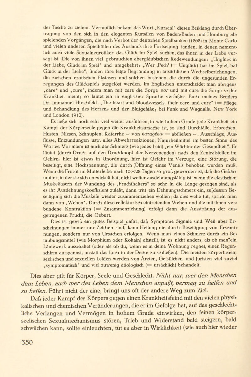 der Tasche zu ziehen. Vermutlich bekam das Wort „Kursaa!“ diesen Beiklang durch Über» tragung von den sich in den eleganten Kursälen von Baden-Baden und Homburg ab« spielenden Vorgängen, die nach Verbot der deutschen Spielbanken (1868) in Monte Carlo und vielen anderen Spielhöllen des Auslands ihre Fortseßung fanden, in denen nament¬ lich auch viele Sexualneurotiker das Glück im Spiel suchen, das ihnen in der Liebe ver¬ sagt ist. Die von ihnen viel gebrauchten abergläubischen Redewendungen: „Unglück in der Liebe, Glück im Spiel“ und umgekehrt: „Wer ,Pech‘ (= Unglück) hat im Spiel, hat Glück in der Liebe“, finden ihre leßte Begründung in tatsächlichen Wechselbeziehungen, die zwischen erotischen Ekstasen und solchen bestehen, die durch die ungesunden Er¬ regungen des Glückspiels ausgelöst werden. Im Englischen unterscheidet man übrigens „care“ und „eure“, indem man mit care die Sorge oor und mit eure die Sorge in der Krankheit meint; so lautet ein in englischer Sprache verfaßtes Buch meines Bruders Dr. Immanuel Hirschfeld: „The heart and blood-vessels, their care and eure“ (= Pflege und Behandlung des Herzens und der Blutgefäße; bei Funk und Wagnalls. New York und London 1913). Es ließe sich noch sehr viel weiter ausführen, in wie hohem Grade jede Krankheit ein Kampf der Körperseele gegen die Krankheitsursache ist, so sind Durchfälle, Erbrechen, Husten, Niesen, Schnupfen, Katarrhe — von uarageEiv — abfließen —, Ausschläge, Aus¬ flüsse, Entzündungen usw. alles Abwehrreaktionen, Naturheilmittel im besten Sinne des Wortes. Vor allem ist auch der Schmerz (wie jedes Leid) „ein Wächter der Gesundheit“. Er läutet (durch Druck auf den Druckknopf der Nervenenden) nach den Zentralstellen im Gehirn: hier ist etwas in Unordnung, hier ist Gefahr im Verzüge, eine Störung, die beseitigt, eine Hochspannung, die durch (Öffnung eines Ventils behoben werden muß. Wenn die Frucht im Mutterleibe nach 10x28 Tagen so groß geworden ist, daß die Gebär¬ mutter, in der sie sich entwickelt hat, nicht weiter ausdehnungsfähig ist, wenn die elastischen Muskelfasern der Wandung des „Fruchthalters“ so sehr in die Länge gezogen sind, als es ihr Ausdehnungskoeffizient zuläßt, dann tritt ein Dehnungsschmerz ein, zudessen Be¬ seitigung sich die Muskeln wieder zusammenziehen wollen-, da dies wehe tut, spricht man dann von „Wehen“. Durch diese reflektorisch eintretenden Wehen und die mit ihnen ver¬ bundene Kontraktion (= Zusammenziehung) erfolgt dann die Ausstoßung der aus¬ getragenen Frucht, die Geburt. Dies ist gewiß ein gutes Beispiel dafür, daß Symptome Signale sind. Weil aber Er¬ scheinungen immer nur Zeichen sind, kann Heilung nie durch Beseitigung von Erschei¬ nungen, sondern nur von Ursachen erfolgen. Wenn man einen Schmerz durch ein Be¬ täubungsmittel (wie Morphium oder Kokain) abstellt, ist es nicht anders, als ob man'ein Läutewerk ausschaltet (oder als ob du, wenn es in deine Wohnung regnet, einen Regen¬ schirm aufspannst, anstatt das Loch in der Decke zu schließen). Die meisten körperlichen, seelischen und sexuellen Leiden werden von Ärzten, Geistlichen und Juristen viel zuviel „symptomatisch“ und viel zuwenig ätiologisch (= ursächlich) behandelt. Dies aber gilt für Körper, Seele und Geschlecht. Nicht nur, wer den Menschen dem Leben, auch wer das Leben dem Menschen anpaßt, oermag zu helfen und zu heilen. Führt nicht der eine, bringt uns oft der andere Weg zum Ziel. Da6 jeder Kampf des Körpers gegen einen Krankheitsfeind mit den vielen physi¬ kalischen und chemischen Veränderungen, die er im Gefolge hat, auf das geschlecht¬ liche Verlangen und Vermögen in hohem Grade einwirken, den feinen körper- seelischen Sexualmechanismus stören, Trieb und Widerstand bald steigern, bald schwächen kann, sollte einleuchten, tut es aber in Wirklichkeit (wie auch hier wieder