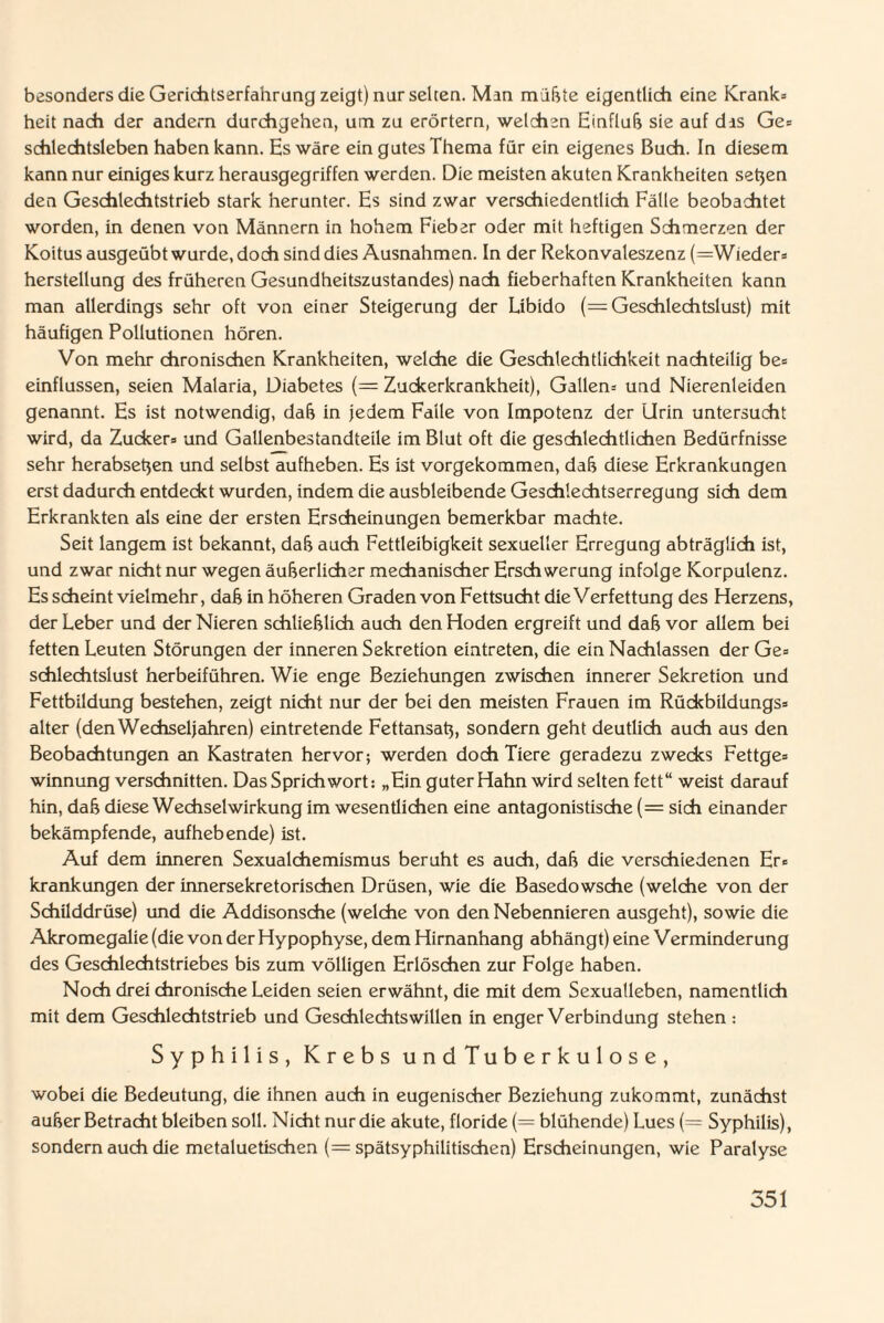 besonders die Gerichtserfahrung zeigt) nur selten. Man müßte eigentlich eine Krank* heit nach der andern durchgehen, um zu erörtern, welchen Einfluß sie auf dis Ge* schlechtsieben haben kann. Es wäre ein gutes Thema für ein eigenes Buch. In diesem kann nur einiges kurz herausgegriffen werden. Die meisten akuten Krankheiten setjen den Geschlechtstrieb stark herunter. Es sind zwar verschiedentlich Fälle beobachtet worden, in denen von Männern in hohem Fieber oder mit heftigen Schmerzen der Koitus ausgeübt wurde, doch sind dies Ausnahmen. In der Rekonvaleszenz (=Wieder* herstellung des früheren Gesundheitszustandes) nach fieberhaften Krankheiten kann man allerdings sehr oft von einer Steigerung der Libido (= Geschlechtslust) mit häufigen Pollutionen hören. Von mehr chronischen Krankheiten, welche die Geschlechtlichkeit nachteilig be= einflussen, seien Malaria, Diabetes (= Zuckerkrankheit), Gallen* und Nierenleiden genannt. Es ist notwendig, daß in jedem Falle von Impotenz der Urin untersucht wird, da Zucker» und Gallenbestandteile im Blut oft die geschlechtlichen Bedürfnisse sehr herabseßen und selbst aufheben. Es ist vorgekommen, daß diese Erkrankungen erst dadurch entdeckt wurden, indem die ausbleibende Geschlechtserregung sich dem Erkrankten als eine der ersten Erscheinungen bemerkbar machte. Seit langem ist bekannt, daß auch Fettleibigkeit sexueller Erregung abträglich ist, und zwar nicht nur wegen äußerlicher mechanischer Erschwerung infolge Korpulenz. Es scheint vielmehr, daß in höheren Graden von Fettsucht die Verfettung des Herzens, der Leber und der Nieren schließlich auch den Hoden ergreift und daß vor allem bei fetten Leuten Störungen der inneren Sekretion eintreten, die ein Nachlassen der Ge= schlechtslust herbeiführen. Wie enge Beziehungen zwischen innerer Sekretion und Fettbildung bestehen, zeigt nicht nur der bei den meisten Frauen im Rückbildungs» alter (den Wechseljahren) eintretende Fettansaß, sondern geht deutlich auch aus den Beobachtungen an Kastraten hervor; werden doch Tiere geradezu zwecks Fettge» winnung verschnitten. Das Sprichwort: „Ein guter Hahn wird selten fett“ weist darauf hin, daß diese Wechselwirkung im wesentlichen eine antagonistische (= sich einander bekämpfende, aufhebende) ist. Auf dem inneren Sexualchemismus beruht es auch, daß die verschiedenen Er» krankungen der innersekretorischen Drüsen, wie die Basedowsche (welche von der Schilddrüse) und die Addisonsche (welche von den Nebennieren ausgeht), sowie die Akromegalie (die von der Hypophyse, dem Hirnanhang abhängt) eine Verminderung des Geschlechtstriebes bis zum völligen Erlöschen zur Folge haben. Noch drei chronische Leiden seien erwähnt, die mit dem Sexualleben, namentlich mit dem Gesdilechtstrieb und Geschlechtswillen in enger Verbindung stehen : Syphilis, Krebs undTuberkulose, wobei die Bedeutung, die ihnen auch in eugenischer Beziehung zukommt, zunächst außer Betracht bleiben soll. Nicht nur die akute, floride (= blühende) Lues (= Syphilis), sondern auch die metaluetischen (= spätsyphilitischen) Erscheinungen, wie Paralyse 551