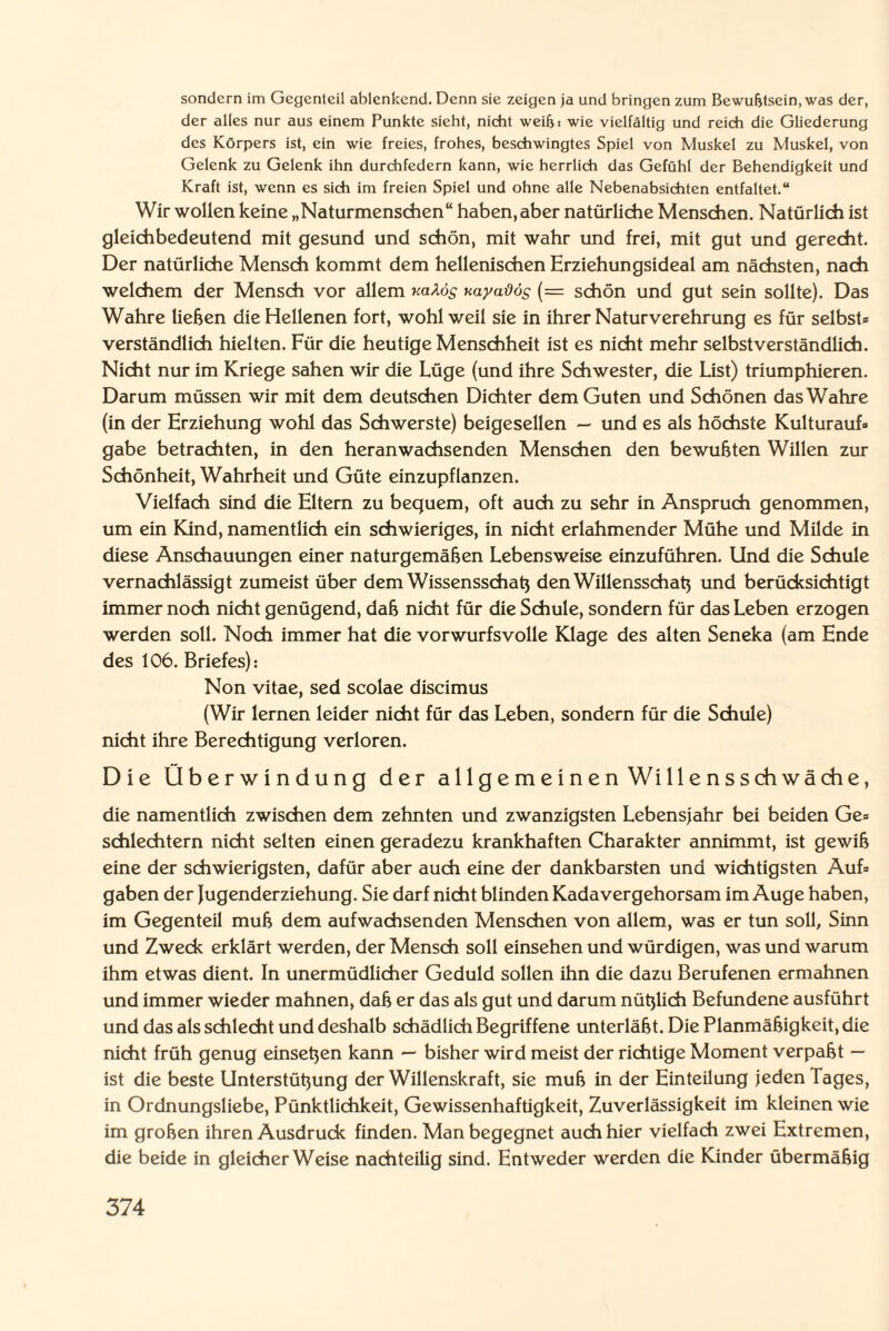 sondern im Gegenteil ablenkend. Denn sie zeigen ja und bringen zum Bewußtsein, was der, der alles nur aus einem Punkte sieht, nicht weiß! wie vielfältig und reich die Gliederung des Körpers ist, ein wie freies, frohes, beschwingtes Spiel von Muskel zu Muskel, von Gelenk zu Gelenk ihn durchfedern kann, wie herrlich das Gefühl der Behendigkeit und Kraft ist, wenn es sich im freien Spiel und ohne alle Nebenabsichten entfaltet.“ Wir wollen keine „Naturmenschen“ haben,aber natürliche Menschen. Natürlich ist gleichbedeutend mit gesund und schön, mit wahr und frei, mit gut und gerecht. Der natürliche Mensch kommt dem hellenischen Erziehungsideal am nächsten, nach welchem der Mensch vor allem uaXos nayadög (= schön und gut sein sollte). Das Wahre liehen die Hellenen fort, wohl weil sie in ihrer Natur Verehrung es für selbst« verständlich hielten. Für die heutige Menschheit ist es nicht mehr selbstverständlich. Nicht nur im Kriege sahen wir die Lüge (und ihre Schwester, die List) triumphieren. Darum müssen wir mit dem deutschen Dichter dem Guten und Schönen das Wahre (in der Erziehung wohl das Schwerste) beigesellen — und es als höchste Kulturauf« gäbe betrachten, in den heranwachsenden Menschen den bewußten Willen zur Schönheit, Wahrheit und Güte einzupflanzen. Vielfach sind die Eltern zu bequem, oft auch zu sehr in Anspruch genommen, um ein Kind, namentlich ein schwieriges, in nicht erlahmender Mühe und Milde in diese Anschauungen einer naturgemäßen Lebensweise einzuführen. Und die Schule vernachlässigt zumeist über dem Wissensschaß den Willensschaß und berücksichtigt immer noch nicht genügend, daß nicht für die Schule, sondern für das Leben erzogen werden soll. Noch immer hat die vorwurfsvolle Klage des alten Seneka (am Ende des 106. Briefes): Non vitae, sed scolae discimus (Wir lernen leider nicht für das Leben, sondern für die Schule) nicht ihre Berechtigung verloren. Die Überwindung der allgemeinen Willensschwäche, die namentlich zwischen dem zehnten und zwanzigsten Lebensjahr bei beiden Ge« schlechtem nicht selten einen geradezu krankhaften Charakter annimmt, ist gewiß eine der schwierigsten, dafür aber auch eine der dankbarsten und wichtigsten Auf» gaben der Jugenderziehung. Sie darf nicht blinden Kadavergehorsam im Auge haben, im Gegenteil muß dem aufwachsenden Menschen von allem, was er tun soll, Sinn und Zweck erklärt werden, der Mensch soll einsehen und würdigen, was und warum ihm etwas dient. In unermüdlicher Geduld sollen ihn die dazu Berufenen ermahnen und immer wieder mahnen, daß er das als gut und darum nüßlich Befundene ausführt und das als schlecht und deshalb schädlich Begriffene unterläßt. Die Planmäßigkeit, die nicht früh genug einseßen kann — bisher wird meist der richtige Moment verpaßt — ist die beste Unterstüßung der Willenskraft, sie muß in der Einteilung jeden Tages, in Ordnungsliebe, Pünktlichkeit, Gewissenhaftigkeit, Zuverlässigkeit im kleinen wie im großen ihren Ausdruck finden. Man begegnet auch hier vielfach zwei Extremen, die beide in gleicherweise nachteilig sind. Entweder werden die Kinder übermäßig