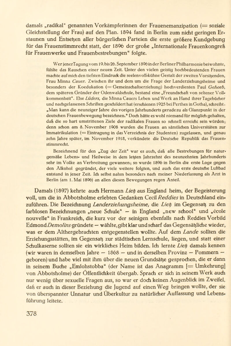 damals „radikal“ genannten Vorkämpferinnen der Frauenemanzipation (= soziale Gleichstellung der Frau) auf den Plan. 1894 fand in Berlin zum nicht geringen Er» staunen und Entsehen aller bürgerlichen Parteien die erste größere Kundgebung für das Frauenstimmrecht statt, der 1896 der große „Internationale Frauenkongreß für Frauenwerke und Frauenbestrebungen“ folgte. Wer jencrTagung vom 19.bis 26. September 1S96 in der Berliner Philharmonie beiwohnte, fühlte das Rauschen einer neuen Zeit. Unter den vielen geistig hochbedeutenden Frauen machte auf mich den tiefsten Eindrude die seelenvolbkühne Gestalt der zweiten Vorsitzenden, Frau Minna Cauer. Zwischen ihr und dem um die Frage der Landerziehungsheime und besonders der Koedukation (= Gemeinschaftserziehung) hochverdienten Paul Geheeb, dem späteren Gründer der Odenwaldschule, bestand eine „Freundschaft von seltener Voll* kommenheit“. Else Lüders, die Minna Cauers Leben und Werk an Hand ihrer Tagebücher und nachgelassenen Schriften geschildert hat (erschienen 1925 bei Perthes in Gotha), schreibt: „Man kann die neunziger Jahre des vorigen Jahrhunderts geradezu als Glanzpunkt in der deutschen Frauenbewegung bezeichnen.“ Doch hätte es wohl niemand für möglich gehalten, dafj die so hart umstrittenen Ziele der radikalen Frauen so schnell erreicht sein würden; denn schon am S. November 1908 wurden die Frauen an sämtlichen Universitäten zur Immatrikulation (= Eintragung in das Verzeichnis der Studenten) zugelassen, und genau zehn Jahre später, im November 1918, verkündete die Deutsche Republik das Frauen» Stimmrecht. Bezeichnend für den „Zug der Zeit“ war es auch, dafj alle Bestrebungen für natur» gemä&e Lebens» und Heilweise in dem letzten Jahrzehnt des neunzehnten Jahrhunderts sehr im Volke an Verbreitung gewannen-, so wurde 1896 in Berlin die erste Loge gegen den Alkohol gegründet, der viele weitere folgten, und auch das erste deutsche Luftbad entstand in jener Zeit. Ich selbst nahm besonders nach meiner Niederlassung als Arzt in Berlin (am l.Mai 1896) an allen diesen Bewegungen regen Anteil. Damals (1897) kehrte auch Hermann Liet} aus England heim, der Begeisterung voll, um die in Abbotsholme erlebten Gedanken Cecil Reddies in Deutschland ein» zuführen. Die Bezeichnung LanderZiehungsheime, die Liel) im Gegensaß zu den farblosen Bezeichnungen „neue Schule“ — in England „new school“ und „ecole nouvelle“ in Frankreich, die kurz vor der seinigen ebenfalls nach Reddies Vorbild Udmond Demolins gründete — wählte, gibt klar und scharf das Gegensäßliche wieder, was er dem Althergebrachten entgegenstellen wollte. Auf dem Lande sollten die Erziehungsstätten, im Gegensaß zur städtischen Lernschule, liegen, und statt einer Schulkaserne sollten sie ein wirkliches Heim bilden. Ich lernte Lief) damals kennen (wir waren in demselben )ahre — 1868 — und in derselben Provinz — Pommern — geboren) und habe viel mit ihm über die neuen Grundsäße gesprochen, die er dann in seinem Buche „Emlohstobba“ (der Name ist das Anagramm [= Umkehrung] von Abbotsholme) der Öffentlichkeit übergab. Sprach er sich in seinem Werk auch nur wenig über sexuelle Fragen aus, so war er doch keinen Augenblick im Zweifel, daß er auch in dieser Beziehung die Jugend auf einen Weg bringen wollte, der sie von überspannter Unnatur und Überkultur zu natürlicher Auffassung und Lebens» führung leitete.