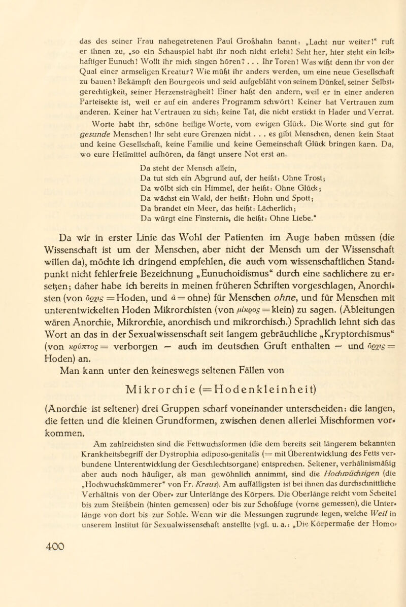 das des seiner Frau nahegetretenen Paul Großhahn bannt: „Lacht nur weiter!“ ruft er ihnen zu, „so ein Schauspiel habt ihr noch nicht erlebt! Seht her, hier steht ein leib» haftiger Eunuch! Wollt ihr mich singen hören? . . . Ihr Toren! Was wißt denn ihr von der Qual einer armseligen Kreatur? Wie müßt ihr anders werden, um eine neue Gesellschaft zu bauen! Bekämpft den Bourgeois und seid aufgebläht von seinem Dünkel, seiner Selbst» gerechtigkeit, seiner Herzensträgheit 1 Einer habt den andern, weil er in einer anderen Parteisekte ist, weil er auf ein anderes Programm schwört! Keiner hat Vertrauen zum anderen. Keiner hat Vertrauen zu sich; keine Tat, die nicht erstickt in Hader und Verrat. Worte habt ihr, schöne heilige Worte, vom ewigen Glück. Die Worte sind gut für gesunde Menschen! Ihr seht eure Grenzen nicht ... es gibt Menschen, denen kein Staat und keine Gesellschaft, keine Familie und keine Gemeinschaft Glück bringen kann. Da, wo eure Heilmittel aufhören, da fängt unsere Not erst an. Da steht der Mensch allein, Da tut sich ein Abgrund auf, der heißt: Ohne Trost; Da wölbt sich ein Himmel, der heißt: Ohne Glück; Da wächst ein Wald, der heißt: Hohn und Spott; Da brandet ein Meer, das heißt: Lächerlich; Da würgt eine Finsternis, die heißt: Ohne Liebe.“ Da wir in erster Linie das Wohl der Patienten im Auge haben müssen (die Wissenschaft ist um der Menschen, aber nicht der Mensch um der Wissenschaft willen da), möchte ich dringend empfehlen, die auch vom wissenschaftlichen Stand» punkt nicht fehlerfreie Bezeichnung „Eunuchoidismus“ durch eine sachlichere zu er» se^en; daher habe ich bereits in meinen früheren Schriften vorgeschlagen, Anorchi» sten (von ogyig = Hoden, und d = ohne) für Menschen ohne, und für Menschen mit unterentwickelten Hoden Mikrorchisten (von juiKQ°S = klein) zu sagen. (Ableitungen wären Anorchie, Mikrorchie, anorchisch und mikrorchisch.) Sprachlich lehnt sich das Wort an das in der Sexualwissenschaft seit langem gebräuchliche „Kryptorchismus“ (von KQvjizos = verborgen — auch im deutschen Gruft enthalten — und öqx's = Hoden) an. Man kann unter den keineswegs seltenen Fällen von Mikrorchie (= Hodenkleinheit) (Anorchie ist seltener) drei Gruppen scharf voneinander unterscheiden: die langen, die fetten und die kleinen Grundformen, zwischen denen allerlei Mischformen vor» kommen. Am zahlreichsten sind die Fettwuchsformen (die dem bereits seit längerem bekannten Krankheitsbegriff der Dystrophia adiposo=genitalis (= mit Überentwicklung des Fetts ver» bundene Unterentwicklung der Geschlechtsorgane) entsprechen. Seltener, verhältnismäßig aber auch noch häufiger, als man gewöhnlich annimmt, sind die Hochwüchsigen (die „Hochwuchskümmerer“ von Fr. Kraus). Am auffälligsten ist bei ihnen das durchschnittliche Verhältnis von der Ober» zur Unterlänge des Körpers. Die Oberlänge reicht vom Scheitel bis zum Steißbein (hinten gemessen) oder bis zur Schoßfuge (vorne gemessen), die Llntcr» länge von dort bis zur Sohle. Wenn wir die Messungen zugrunde legen, welche Weil in unserem Institut für Sexualwissenschaft anstellte (vgl. u. a.-. „Die Körpermaße der Homo»