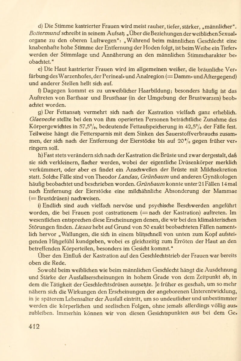 d) Die Stimme kastrierter Frauen wird meist rauher, tiefer, stärker, „männlicher“. Bottermund schreibt in seinem Aufsah „Über die Beziehungen der weiblichen Sexual« organe zu den oberen Luftwegen“: „Während beim männlichen Geschlecht eine knabenhafte hohe Stimme der Entfernung der Hoden folgt, ist beim Weibe ein Tiefer« werden der Stimmlage und Annäherung an den männlichen Stimmcharakter be= obachtet.“ e) Die Haut kastrierter Frauen wird im allgemeinen weißer, die bräunliche Ver« färbung des Warzenhofes, der Perineal« und Analregion (= Damm« und Aftergegend) und anderer Stellen hellt sich auf. f) Dagegen kommt es zu unweiblicher Haarbildung; besonders häufig ist das Auftreten von Barthaar und Brusthaar (in der Umgebung der Brustwarzen) beob« achtet worden. g) Der Fettansatz vermehrt sich nach der Kastration vielfach ganz erheblich. Glaeoecke stellte bei den von ihm operierten Personen beträchtliche Zunahme des Körpergewichtes in 57,5%, bedeutende Fettaufspeicherung in 42,5% der Fälle fest. Teilweise hängt die Fettersparnis mit dem Sinken des Sauerstoffverbrauchs zusam« men, der sich nach der Entfernung der Eierstöcke bis auf 20% gegen früher ver» ringern soll. h) Fast stets verändern sich nach der Kastration die Brüste und zwar dergestalt, daß sie sich verkleinern, flacher werden, wobei der eigentliche Drüsenkörper merklich verkümmert, oder aber es findet ein Anschwellen der Brüste mit Milchsekretion statt. Solche Fälle sind von Theodor Landau, Grünbaum und anderen Gynäkologen häufig beobachtet und beschrieben worden. Grünbaum konnte unter 21 Fällen 14mal nach Entfernung der Eierstöcke eine milchähnliche Absonderung der Mammae (= Brustdrüsen) nachweisen. i) Endlich sind auch vielfach nervöse und psychische Beschwerden angeführt worden, die bei Frauen post castrationem (=nach der Kastration) auftreten. Im wesentlichen entsprechen diese Erscheinungen denen, die wir bei den klimakterischen Störungen finden. Liesau hebt auf Grund von 50 exakt beobachteten Fällen nament» lieh hervor „Wallungen, die sich in einem blitzschnell von unten zum Kopf aufstei« genden Hißgefühl kundgeben, wobei es gleichzeitig zum Erröten der Haut an den betreffenden Körperteilen, besonders im Gesicht kommt.“ Über den Einfluß der Kastration auf den Geschlechtstrieb der Frauen war bereits oben die Rede. Sowohl beim weiblichen wie beim männlichen Geschlecht hängt die Ausdehnung und Stärke der Ausfallserscheinungen in hohem Grade von dem Zeitpunkt ab, in dem die Tätigkeit der Geschlechtsdrüsen aussetzte. Je früher es geschah, um so mehr nähern sich die Wirkungen den Erscheinungen der angeborenen Unterentwicklung, in je späterem Lebensalter der Ausfall eintritt, um so undeutlicher und unbestimmter werden die körperlichen und seelischen Folgen, ohne jemals allerdings völlig aus¬ zubleiben. Immerhin können wir von diesen Gesichtspunkten aus bei dem Ge«