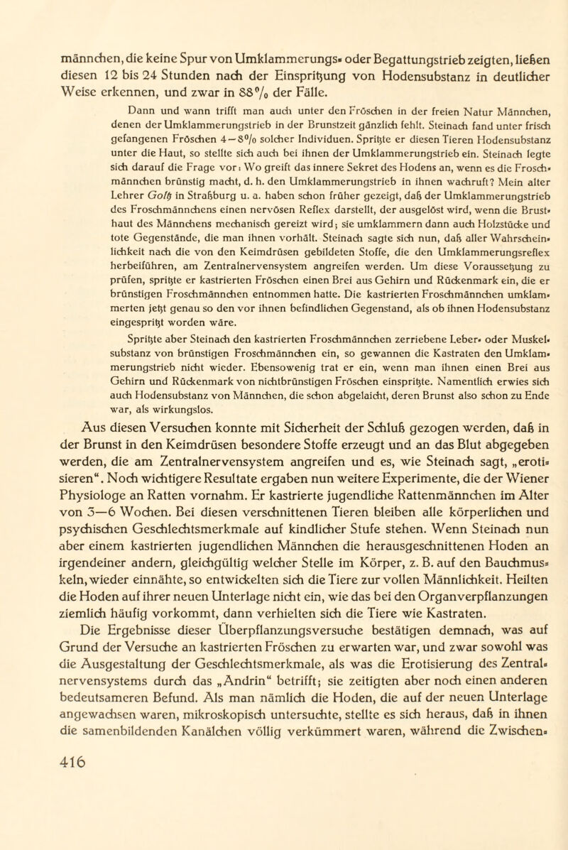 männchen, die keine Spur von Umklammerungs- oder Begattungstrieb zeigten, ließen diesen 12 bis 24 Stunden nach der Einspritzung von Hodensubstanz in deutlicher Weise erkennen, und zwar in S8% der Fälle. Dann und wann trifft man auch unter den Fröschen in der freien Natur Männchen, denen der Umklammerungstrieb in der Brunstzeit gänzlich fehlt. Steinach fand unter frisch gefangenen Fröschen 4 —S°/o solcher Individuen. Sprinte er diesen Tieren Hodensubstanz unter die Haut, so stellte sich auch bei ihnen der Umklammerungstrieb ein. Steinach legte sich darauf die Frage vor: Wo greift das innere Sekret des Hodens an, wenn es die Frosch» männchen brünstig macht, d. h. den Umklammerungstrieb in ihnen wachruft? Mein alter Lehrer Go/# in Straßburg u. a. haben schon früher gezeigt, daß der Umklammerungstrieb des Froschmännchens einen nervösen Reflex darstellt, der ausgelöst wird, wenn die Brust* haut des Männchens mechanisch gereizt wird; sie umklammern dann auch Holzstücke und tote Gegenstände, die man ihnen vorhält. Steinach sagte sich nun, daß aller Wahrschein¬ lichkeit nach die von den Keimdrüsen gebildeten Stoffe, die den Umklammerungsreflex herbeiführen, am Zentralnervensystem angreifen werden. Um diese Vorausseßung zu prüfen, sprißte er kastrierten Fröschen einen Brei aus Gehirn und Rückenmark ein, die er brünstigen Froschmännchen entnommen hatte. Die kastrierten Froschmännchen umklam¬ merten jetjt genau so den vor ihnen befindlichen Gegenstand, als ob ihnen Hodensubstanz eingesprißt worden wäre. Sprißte aber Steinach den kastrierten Froschmännchen zerriebene Leber- oder Muskel¬ substanz von brünstigen Froschmännchen ein, so gewannen die Kastraten den Umklam¬ merungstrieb nicht wieder. Ebensowenig trat er ein, wenn man ihnen einen Brei aus Gehirn und Rückenmark von nichtbrünstigen Fröschen einsprißte. Namentlich erwies sich auch Hodensubstanz von Männchen, die schon abgelaicht, deren Brunst also schon zu Ende war, als wirkungslos. Aus diesen Versuchen konnte mit Sicherheit der Schluß gezogen werden, daß in der Brunst in den Keimdrüsen besondere Stoffe erzeugt und an das Blut abgegeben werden, die am Zentralnervensystem angreifen und es, wie Steinach sagt, „eroti¬ sieren“. Noch wichtigere Resultate ergaben nun weitere Experimente, die der Wiener Physiologe an Ratten vornahm. Er kastrierte jugendliche Rattenmännchen im Alter von 5—6 Wochen. Bei diesen verschnittenen Tieren bleiben alle körperlichen und psychischen Geschlechtsmerkmale auf kindlicher Stufe stehen. Wenn Steinach nun aber einem kastrierten jugendlichen Männchen die herausgeschnittenen Hoden an irgendeiner andern, gleichgültig welcher Stelle im Körper, z. B. auf den Bauchmus- kein, wieder einnähte, so entwickelten sich die Tiere zur vollen Männlichkeit. Heilten die Hoden auf ihrer neuen Unterlage nicht ein, wie das bei den Organverpflanzungen ziemlich häufig vorkommt, dann verhielten sich die Tiere wie Kastraten. Die Ergebnisse dieser Überpflanzungsversuche bestätigen demnach, was auf Grund der Versuche an kastrierten Fröschen zu erwarten war, und zwar sowohl was die Ausgestaltung der Geschlechtsmerkmale, als was die Erotisierung des Zentral¬ nervensystems durch das „Andrin“ betrifft; sie zeitigten aber noch einen anderen bedeutsameren Befund. Als man nämlich die Hoden, die auf der neuen Unterlage angewachsen waren, mikroskopisch untersuchte, stellte es sich heraus, daß in ihnen die samenbildenden Kanälchen völlig verkümmert waren, während die Zwischen-
