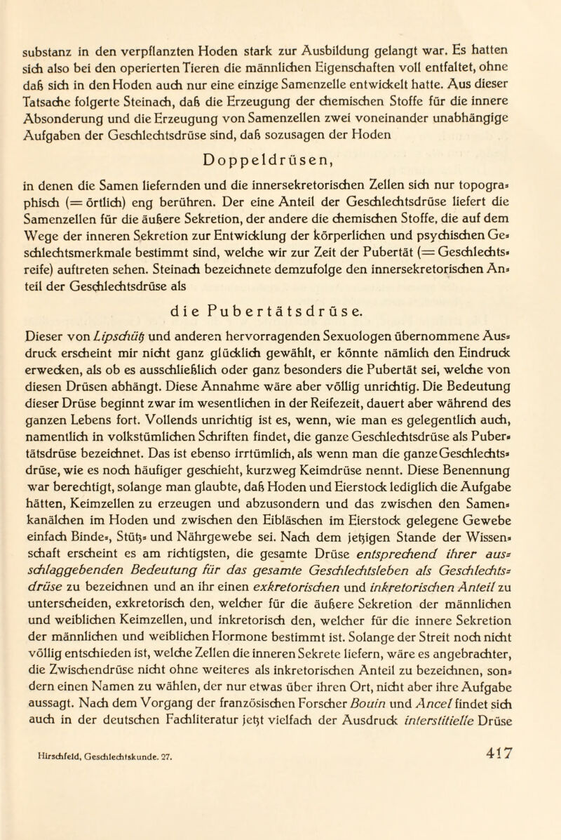 Substanz in den verpflanzten Hoden stark zur Ausbildung gelangt war. Hs hatten sich also bei den operierten Tieren die männlichen Eigenschaften voll entfaltet, ohne dab sich in den Hoden auch nur eine einzige Samenzelle entwickelt hatte. Aus dieser Tatsache folgerte Steinach, dab die Erzeugung der chemischen Stoffe für die innere Absonderung und die Erzeugung von Samenzellen zwei voneinander unabhängige Aufgaben der Geschlechtsdrüse sind, dab sozusagen der Hoden Doppeldrüsen, in denen die Samen liefernden und die innersekretorischen Zellen sich nur topogra» phisch (= örtlich) eng berühren. Der eine Anteil der Geschlechtsdrüse liefert die Samenzellen für die äubere Sekretion, der andere die chemischen Stoffe, die auf dem Wege der inneren Sekretion zur Entwicklung der körperlichen und psychischen Ge» schlechtsmerkmale bestimmt sind, welche wir zur Zeit der Pubertät (— Geschlechts» reife) auftreten sehen. Steinach bezeichnete demzufolge den innersekretorischen An» teil der Geschlechtsdrüse als die Pubertätsdrüse. Dieser von Lipschüt) und anderen hervorragenden Sexuologen übernommene Aus» druck erscheint mir nicht ganz glücklich gewählt, er könnte nämlich den Eindruck erwecken, als ob es ausschlieblich oder ganz besonders die Pubertät sei, welche von diesen Drüsen abhängt. Diese Annahme wäre aber völlig unrichtig. Die Bedeutung dieser Drüse beginnt zwar im wesentlichen in der Reifezeit, dauert aber während des ganzen Lebens fort. Vollends unrichtig ist es, wenn, wie man es gelegentlich auch, namentlich in volkstümlichen Schriften findet, die ganze Geschlechtsdrüse als Puber» tätsdrüse bezeichnet. Das ist ebenso irrtümlich, als wenn man die ganze Geschlechts* drüse, wie es noch häufiger geschieht, kurzweg Keimdrüse nennt. Diese Benennung war berechtigt, solange man glaubte, dab Hoden und Eierstock lediglich die Aufgabe hätten, Keimzellen zu erzeugen und abzusondern und das zwischen den Samen» kanälchen im Hoden und zwischen den Eibläschen im Eierstock gelegene Gewebe einfach Binde», Stütj» und Nährgewebe sei. Nach dem fetjigen Stande der Wissen» Schaft erscheint es am richtigsten, die gesamte Drüse entsprechend ihrer aus* schlaggebenden Bedeutung für das gesamte Geschlechtsleben als Geschlechts^ drüse zu bezeichnen und an ihr einen exkretorischen und inkretorischen Anteil zu unterscheiden, exkretorisch den, welcher für die äubere Sekretion der männlichen und weiblichen Keimzellen, und inkretorisch den, welcher für die innere Sekretion der männlichen und weiblichen Hormone bestimmt ist. Solange der Streit noch nicht völlig entschieden ist, welche Zellen die inneren Sekrete liefern, wäre es angebrachter, die Zwischendrüse nicht ohne weiteres als inkretorischen Anteil zu bezeichnen, son» dern einen Namen zu wählen, der nur etwas über ihren Ort, nicht aber ihre Aufgabe aussagt. Nach dem Vorgang der französischen Forscher Bouin und Ancel findet sich auch in der deutschen Fachliteratur jetjt vielfach der Ausdruck interstitielle Drüse Hirschfeld, Geschlechtskunde. 27.