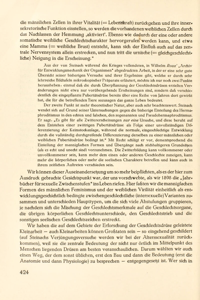 die männlichen Zellen in ihrer Vitalität (= Lebenskraft) zurückgehen und ihre inner- sekretorische Funktion einstellen, so werden die vorhandenen weiblichen Zellen durch das Nachlassen der Hemmung ,aktiviert*. Ebenso wie dadurch der eine oder andere somatische weibliche Geschlechtscharakter hervorgerufen werden kann, und etwa eine Mamma (= weibliche Brust) entsteht, kann sich der Einfluh auch auf das zen¬ trale Nervensystem allein erstrecken, und nun tritt die urnische (== gleichgeschlecht¬ liche) Neigung in die Erscheinung.“ Aus der von Steinach während des Krieges vollendeten, in Wilhelm Roux’ „Archiv für Entwicklungsmechanik der Organismen* abgedruckten Arbeit, in der er eine sehr gute Übersicht seiner bisherigen Versuche und ihrer Ergebnisse gibt, welche er durch sehr lehrreiche Bildtafeln mikroskopischer Präparate erläutert, möchte ich nur noch zwei Punkte herausheben: einmal dafj die durch Überpflanzung der Geschlechtsdrüsen erzielten Ver¬ änderungen nicht etwa nur vorübergehende Erscheinungen sind, sondern dab verschie¬ dentlich die eingepflanzte Pubertätsdrüse bereits über eine Reihe von Jahren dort gewirkt hat, die für die betreffenden Tiere sozusagen das ganze Leben bedeutet. Der zweite Punkt ist mehr theoretischer Natur, aber auch sehr beachtenswert. Steinach wendet sich auf Grund seiner Untersuchungen gegen die bisherige Einteilung des Herma¬ phroditismus in den echten und falschen, den sogenannten und Pseudohermaphroditismus. Er sagt: „Es gibt für alle Zwittererscheinungen nur eine Ursache, und diese beruht auf dem Entstehen einer zwittrigen Pubertätsdrüsse als Folge einer unvollständigen Dif¬ ferenzierung der Keimstockanlage, während die normale, eingeschlechtige Entwicklung durch die vollständig durchgreifende Differenzierung derselben zu einer männlichen oder weiblichen Pubertätsdrüse bedingt ist.“ Mit Recht schlägt er vor, dementsprechend die Einteilung der mannigfachen Formen und Übergänge nach stichhaltigeren Grundsätjen (als es echt und unecht sind) vorzunehmen. Die Zwitterbildung kann vollkommener oder unvollkommener sein, kann mehr dem einen oder anderen Geschlechte zuneigen, kann mehr die körperlichen oder mehr die seelischen Charaktere betreffen und kann auch in ihrem zeitlichen Auftreten verschieden sein. Wir können dieser Auseinanderseßung um so mehr beipfiichten, als es der hier zum Ausdruck gebrachte Gesichtspunkt war, der uns vorschwebte, als wir 1S98 die „Jahr¬ bücher für sexuelle Zwischenstufen“ ins Leben riefen. Hier faßten wir die mannigfachen Formen des männlichen Feminismus und der weiblichen Virilität einheitlich als ent¬ wicklungsgeschichtlich bedingte zwischengeschlechtliche (intersexuelle)Varianten zu¬ sammen und unterschieden Haupttypen, um die sich viele Abstufungen gruppieren, je nachdem sich die Mischung der Geschlechtsmerkmale auf die Geschlechtsorgane, die übrigen körperlichen Geschlechtsunterschiede, den Geschlechtstrieb und die sonstigen seelischen Geschlechtszeichen erstreckt. Wir haben die auf dem Gebiete der Erforschung der Geschlechtsdrüse geleistete Kleinarbeit — auch Kleinarbeiten können Großtaten sein — so eingehend geschildert (auf Steinachs Verjüngungsversuche werden wir bei der Alterssexualität zurück¬ kommen), weil sie die zentrale Bedeutung der nicht nur örtlich im Mittelpunkt des Menschen liegenden Drüsen am besten veranschaulichen. Darum wählten wir auch einen Weg, der dem sonst üblichen, erst den Bau und dann die Bedeutung (erst die Anatomie und dann Physiologie) zu besprechen — entgegengeseßt ist. Wer sich in