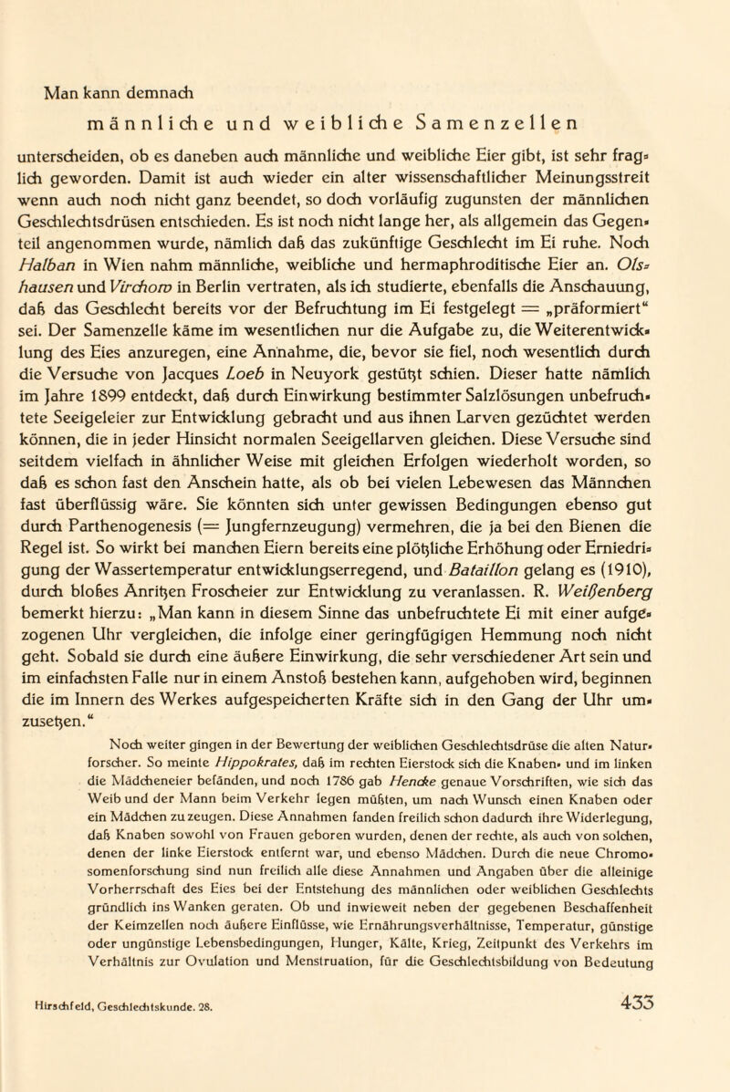 Man kann demnach männliche und weibliche Samenzellen unterscheiden, ob es daneben auch männliche und weibliche Eier gibt, ist sehr frag* lieh geworden. Damit ist auch wieder ein alter wissenschaftlicher Meinungsstreit wenn auch noch nicht ganz beendet, so doch vorläufig zugunsten der männlichen Geschlechtsdrüsen entschieden. Es ist noch nicht lange her, als allgemein das Gegen« teil angenommen wurde, nämlich dab das zukünftige Geschlecht im Ei ruhe. Noch Halban in Wien nahm männliche, weibliche und hermaphroditisdhe Eier an. Ols= hausen und Virchow in Berlin vertraten, als ich studierte, ebenfalls die Anschauung, dab das Geschlecht bereits vor der Befruchtung im Ei festgelegt = „präformiert“ sei. Der Samenzelle käme im wesentlichen nur die Aufgabe zu, die Weiterentwidc« lung des Eies anzuregen, eine Annahme, die, bevor sie fiel, noch wesentlich durch die Versuche von Jacques Loeb in Neuyork gestützt schien. Dieser hatte nämlich im Jahre 1899 entdeckt, dab durch Einwirkung bestimmter Salzlösungen unbefruch« tete Seeigeleier zur Entwicklung gebracht und aus ihnen Larven gezüchtet werden können, die in Jeder Hinsicht normalen Seeigellarven gleichen. Diese Versuche sind seitdem vielfach in ähnlicher Weise mit gleichen Erfolgen wiederholt worden, so dab es schon fast den Anschein hatte, als ob bei vielen Lebewesen das Männchen fast überflüssig wäre. Sie könnten sich unter gewissen Bedingungen ebenso gut durch Parthenogenesis (== Jungfernzeugung) vermehren, die ja bei den Bienen die Regel ist. So wirkt bei manchen Eiern bereits eine plötzliche Erhöhung oder Emiedri« gung der Wassertemperatur entwicklungserregend, und Bataillon gelang es (1910), durch blobes Anrißen Froscheier zur Entwicklung zu veranlassen. R. Weißenberg bemerkt hierzu: „Man kann in diesem Sinne das unbefruchtete Ei mit einer aufge» zogenen Uhr vergleichen, die infolge einer geringfügigen Hemmung noch nicht geht. Sobald sie durch eine äubere Einwirkung, die sehr verschiedener Art sein und im einfachsten Falle nur in einem Anstob bestehen kann, aufgehoben wird, beginnen die im Innern des Werkes aufgespeicherten Kräfte sich in den Gang der Uhr um* zusetjen.“ Noch weiter gingen in der Bewertung der weiblichen Geschlechtsdrüse die alten Natur, forscher. So meinte Hippokrates, dab im rechten Eierstock sich die Knaben, und im linken die Mädcheneier befänden, und noch 17S6 gab Hencke genaue Vorschriften, wie sich das Weib und der Mann beim Verkehr legen müfjten, um nach Wunsch einen Knaben oder ein Mädchen zu zeugen. Diese Annahmen fanden freilich schon dadurch ihre Widerlegung, dab Knaben sowohl von Frauen geboren wurden, denen der rechte, als auch von solchen, denen der linke Eierstock entfernt war, und ebenso Mädchen. Durch die neue Chromo« somenforschung sind nun freilich alle diese Annahmen und Angaben über die alleinige Vorherrschaft des Eies bei der Entstehung des männlichen oder weiblichen Geschlechts gründlich ins Wanken geraten. Ob und inwieweit neben der gegebenen Beschaffenheit der Keimzellen noch äubere Einflüsse, wie Ernährungsverhältnisse, Temperatur, günstige oder ungünstige Lebensbedingungen, Elunger, Kälte, Krieg, Zeitpunkt des Verkehrs im Verhältnis zur Ovulation und Menstruation, für die Geschlechlsbildung von Bedeutung Hirsdifeld, Gesdileditskunde. 28.