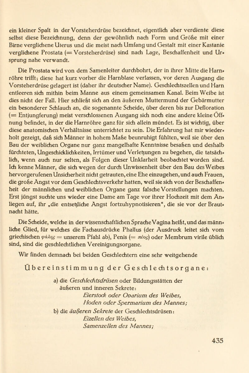 ein kleiner Spalt in der Vorsteherdrüse bezeichnet, eigentlich aber verdiente diese selbst diese Bezeichnung, denn der gewöhnlich nach Form und Grobe mit einer Birne verglichene Uterus und die meist nach Umfang und Gestalt mit einer Kastanie verglichene Prostata (= Vorsteherdrüse) sind nach Lage, Beschaffenheit und Ur» sprung nahe verwandt. Die Prostata wird von dem Samenleiter durchbohrt, der in ihrer Mitte die Harns röhre trifft; diese hat kurz vorher die Harnblase verlassen, vor deren Ausgang die Vorsteherdrüse gelagert ist (daher ihr deutscher Name). Geschlechtszellen und Harn entleeren sich mithin beim Manne aus einem gemeinsamen Kanal. Beim Weibe ist dies nicht der Fall. Hier schließt sich an den äußeren Muttermund der Gebärmutter ein besonderer Schlauch an, die sogenannte Scheide, über deren bis zur Defloration (= Entjungferung) meist verschlossenen Ausgang sich noch eine andere kleine Off« nung befindet, in der die Harnröhre ganz für sich allein mündet. Es ist wichtig, über diese anatomischen Verhältnisse unterrichtet zu sein. Die Erfahrung hat mir wieder» holt gezeigt, daß sich Männer in hohem Maße beunruhigt fühlten, weil sie über den Bau der weiblichen Organe nur ganz mangelhafte Kenntnisse besaßen und deshalb fürchteten, Ungeschicklichkeiten, Irrtümer und Verlegungen zu begehen, die tatsäch» lieh, wenn auch nur selten, als Folgen dieser Unklarheit beobachtet worden sind. Ich kenne Männer, die sich wegen der durch Unwissenheit über den Bau des Weibes hervorgerufenen Unsicherheit nicht getrauten, eine Ehe einzugehen, und auch Frauen, die große Angst vor dem Geschlechtsverkehr hatten, weil sie sich von der Beschaffen» heit der männlichen und weiblichen Organe ganz falsche Vorstellungen machten. Erst jüngst suchte uns wieder eine Dame am Tage vor ihrer Hochzeit mit dem An» liegen auf, ihr „die entsetzliche Angst fortzuhypnotisieren“, die sie vor der Braut» nacht hätte. Die Scheide, welche in der wissenschaftlichen Sprache Vagina heißt, und das männ» liehe Glied, für welches die Fachausdrücke Phallus (der Ausdruck leitet sich vom griechischen pätys = unserem Pfahl ab), Penis (= jreo^) oder Membrum virile üblich sind, sind die geschlechtlichen Vereinigungsorgane. Wir finden demnach bei beiden Geschlechtern eine sehr weitgehende Übereinstimmung der Geschlechtsorgane: a) die Geschlechtsdrüsen oder Bildungsstätten der äußeren und inneren Sekrete: Eierstoch oder Ooarium des Weibes, Hoden oder Spermarium des Mannes; b) die äußeren Sekrete der Geschleditsdrüsen: Eizellen des Weibes, Samenzellen des Mannes;