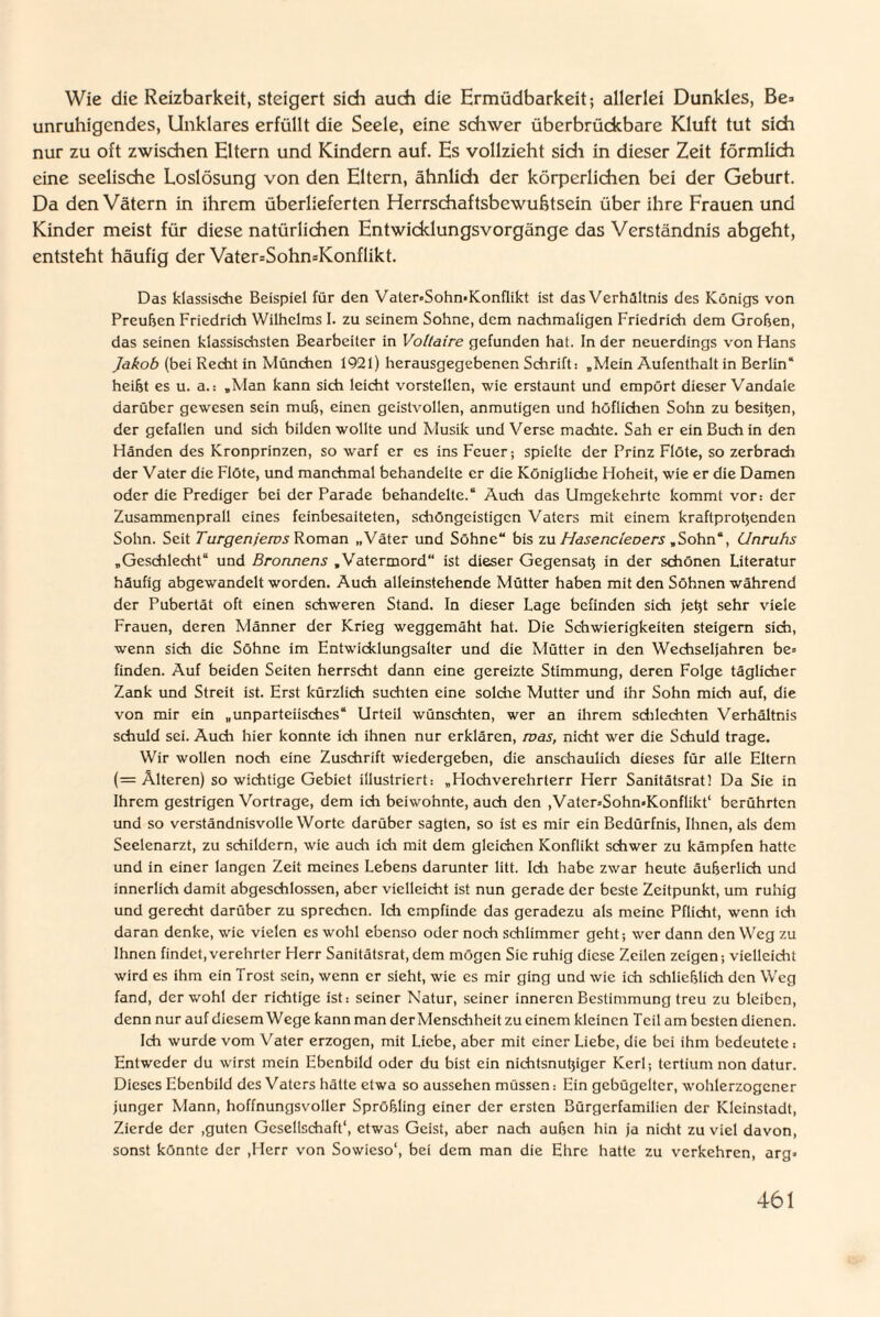 Wie die Reizbarkeit, steigert sich auch die Ermüdbarkeit; allerlei Dunkles, Be* unruhigendes, Unklares erfüllt die Seele, eine schwer überbrückbare Kluft tut sich nur zu oft zwischen Eltern und Kindern auf. Es vollzieht sich in dieser Zeit förmlich eine seelische Loslösung von den Eltern, ähnlich der körperlichen bei der Geburt. Da den Vätern in ihrem überlieferten Herrschaftsbewuhtsein über ihre Frauen und Kinder meist für diese natürlichen Entwicklungsvorgänge das Verständnis abgeht, entsteht häufig der Vater=Sohn=Konflikt. Das klassische Beispiel für den Vater-Sohn-Konflikt ist das Verhältnis des Königs von Preußen Friedrich Wilhelms I. zu seinem Sohne, dem nachmaligen Friedrich dem Großen, das seinen klassischsten Bearbeiter in Voltaire gefunden hat. In der neuerdings von Hans Jakob (bei Recht in München 1921) herausgegebenen Schrift: „Mein Aufenthalt in Berlin“ heißt es u. a.: „Man kann sich leicht vorstellen, wie erstaunt und empört dieser Vandale darüber gewesen sein muß, einen geistvollen, anmutigen und höflichen Sohn zu besten, der gefallen und sich bilden wollte und Musik und Verse machte. Sah er ein Buch in den Händen des Kronprinzen, so warf er es ins Feuer-, spielte der Prinz Flöte, so zerbrach der Vater die Flöte, und manchmal behandelte er die Königliche Hoheit, wie er die Damen oder die Prediger bei der Parade behandelte.“ Auch das Umgekehrte kommt vor: der Zusammenprall eines feinbesaiteten, schöngeistigen Vaters mit einem kraftprotyenden Sohn. Seit Turgenjews Roman „Väter und Söhne“ bis zu Hasencieoers „Sohn“, Unrubs „Geschlecht“ und Bronnens „Vatermord“ ist dieser Gegensat; in der schönen Literatur häufig abgewandclt worden. Auch alleinstehende Mütter haben mit den Söhnen während der Pubertät oft einen schweren Stand. In dieser Lage befinden sich jetjt sehr viele Frauen, deren Männer der Krieg weggemäht hat. Die Schwierigkeiten steigern sich, wenn sich die Söhne im Entwicklungsalter und die Mütter in den Wechseljahren be¬ finden. Auf beiden Seiten herrscht dann eine gereizte Stimmung, deren Folge täglicher Zank und Streit ist. Erst kürzlich suchten eine solche Mutter und ihr Sohn mich auf, die von mir ein „unparteiisches“ Urteil wünschten, wer an ihrem schlechten Verhältnis schuld sei. Auch hier konnte ich ihnen nur erklären, was, nicht wer die Schuld trage. Wir wollen noch eine Zuschrift wiedergeben, die anschaulich dieses für alle Eltern (= Älteren) so wichtige Gebiet illustriert: „Flochverehrterr Herr Sanitätsrat! Da Sie in Ihrem gestrigen Vortrage, dem ich beiwohnte, auch den ,Vater-Sohn*Konflikt‘ berührten und so verständnisvolle Worte darüber sagten, so ist es mir ein Bedürfnis, Ihnen, als dem Seelenarzt, zu schildern, wie auch ich mit dem gleichen Konflikt schwer zu kämpfen hatte und in einer langen Zeit meines Lebens darunter litt. Idi habe zwar heute äußerlich und innerlich damit abgeschlossen, aber vielleicht ist nun gerade der beste Zeitpunkt, um ruhig und gerecht darüber zu sprechen. Ich empfinde das geradezu als meine Pflicht, wenn ich daran denke, wie vielen es wohl ebenso oder noch schlimmer geht; wer dann den Weg zu Ihnen findet,verehrter Herr Sanitätsrat,dem mögen Sic ruhig diese Zeilen zeigen; vielleicht wird es ihm ein Trost sein, wenn er sieht, wie es mir ging und wie ich schließlich den Weg fand, der wohl der richtige ist: seiner Natur, seiner inneren Bestimmung treu zu bleiben, denn nur auf diesem Wege kann man derMensdiheit zu einem kleinen Teil am besten dienen. Ich wurde vom Vater erzogen, mit Liebe, aber mit einer Liebe, die bei ihm bedeutete: Entweder du wirst mein Ebenbild oder du bist ein nichtsnutjiger Kerl; tertium non datur. Dieses Ebenbild des Vaters hätte etwa so aussehen müssen: Ein gebügelter, wohlerzogener junger Mann, hoffnungsvoller Sprößling einer der ersten Bürgerfamilien der Kleinstadt, Zierde der .guten Gesellschaft1, etwas Geist, aber nach außen hin ja nicht zu viel davon, sonst könnte der ,FIerr von Sowieso1, bei dem man die Ehre hatte zu verkehren, arg-