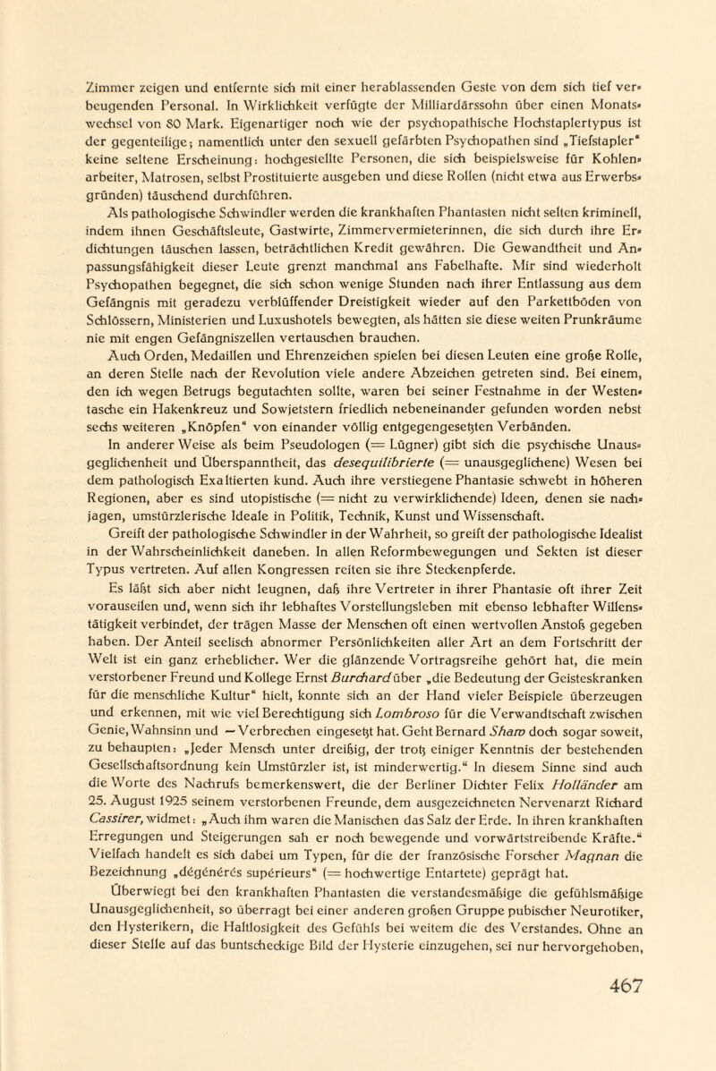 Zimmer zeigen und entfernte sich mit einer herablassenden Geste von dem sich tief ver» beugenden Personal. In Wirklichkeit verfügte der Milliardärssohn über einen Monats» wcchscl von SO Mark. Eigenartiger noch wie der psychopathische Hochstaplertypus ist der gegenteilige; namentlich unter den sexuell gefärbten Psychopathen sind „Tiefstapler“ keine seltene Erscheinung: hochgestellte Personen, die sich beispielsweise für Kohlen» arbeiter, Matrosen, selbst Prostituierte ausgeben und diese Rollen (nidit etwa aus Erwerbs» gründen) täuschend durchführen. Als pathologische Schwindler werden die krankhaften Phantasten nidit selten kriminell, indem ihnen Gesdiäftsleute, Gastwirte, Zimmervermieterinnen, die sich durch ihre Er» dichtungen täuschen lassen, beträchtlichen Kredit gewähren. Die Gewandtheit und An« passungsfähigkeit dieser Leute grenzt manchmal ans Fabelhafte. Mir sind wiederholt Psychopathen begegnet, die sich schon wenige Stunden nach ihrer Entlassung aus dem Gefängnis mit geradezu verblüffender Dreistigkeit wieder auf den Parkettböden von Schlössern, Ministerien und Luxushotels bewegten, als hätten sie diese weiten Prunkräumc nie mit engen Gefängniszellen vertausdien brauchen. Auch Orden, Medaillen und Ehrenzeichen spielen bei diesen Leuten eine grobe Rolle, an deren Stelle nach der Revolution viele andere Abzeichen getreten sind. Bei einem, den ich wegen Betrugs begutachten sollte, waren bei seiner Festnahme in der Westen» tasche ein Hakenkreuz und Sowjetstern friedlich nebeneinander gefunden worden nebst sechs weiteren „Knöpfen“ von einander völlig entgegengesebten Verbänden. In anderer Weise als beim Pseudologen (= Lügner) gibt sich die psychische Unaus» geglichenheit und Überspanntheit, das desequilibrierte (= unausgeglichene) Wesen bei dem pathologisch Exaltierten kund. Auch ihre verstiegene Phantasie schwebt in höheren Regionen, aber es sind utopistische (= nicht zu verwirklichende) Ideen, denen sie nach» jagen, umstürzlerische Ideale in Politik, Technik, Kunst und Wissenschaft. Greift der pathologische Schwindler in der Wahrheit, so greift der pathologische Idealist in der Wahrscheinlichkeit daneben. In allen Reformbewegungen und Sekten ist dieser Typus vertreten. Auf allen Kongressen reiten sie ihre Steckenpferde. Es läßt sich aber nicht leugnen, dab ihre Vertreter in ihrer Phantasie oft ihrer Zeit vorauseilen und, wenn sich ihr lebhaftes Vorstellungsleben mit ebenso lebhafter Willens» tätigkeit verbindet, der trägen Masse der Menschen oft einen wertvollen Anstob gegeben haben. Der Anteil seelisch abnormer Persönlichkeiten aller Art an dem Fortschritt der Welt ist ein ganz erheblicher. Wer die glänzende Vortragsreihe gehört hat, die mein verstorbener Freund und Kollege Ernst Burchardüber „die Bedeutung der Geisteskranken für die menschliche Kultur“ hielt, konnte sich an der Hand vieler Beispiele überzeugen und erkennen, mit wie viel Berechtigung sich Lombroso für die Verwandtschaft zwischen Genie, Wahnsinn und — Verbrechen eingesetjt hat. Geht Bernard Sham doch sogar soweit, zu behaupten.- „Jeder Mensch unter dreibig, der trotj einiger Kenntnis der bestehenden Gesellschaftsordnung kein Umstürzler ist, ist minderwertig.“ ln diesem Sinne sind auch die Worte des Nachrufs bemerkenswert, die der Berliner Dichter Felix Holländer am 25. August 1925 seinem verstorbenen Freunde, dem ausgezeichneten Nervenarzt Richard Cassirer, widmet: „Auch ihm waren die Manischen das Salz der Erde. In ihren krankhaften Erregungen und Steigerungen sah er noch bewegende und vorwärtstreibendc Kräfte.“ Vielfach handelt es sich dabei um Typen, für die der französische Forscher Magnan die Bezeichnung „ddgdndrüs supdrieurs“ (= hochwertige Entartete) geprägt hat. Überwiegt bei den krankhaften Phantasten die verstandesmäbige die gefühlsmäbige Unausgeglichenheil, so überragt bei einer anderen groben Gruppe pubischer Neurotiker, den Flysterikern, die Haltlosigkeit des Gefühls bei weitem die des Verstandes. Ohne an dieser Stelle auf das buntscheckige Bild der Hysterie einzugehen, sei nur hervorgehoben,