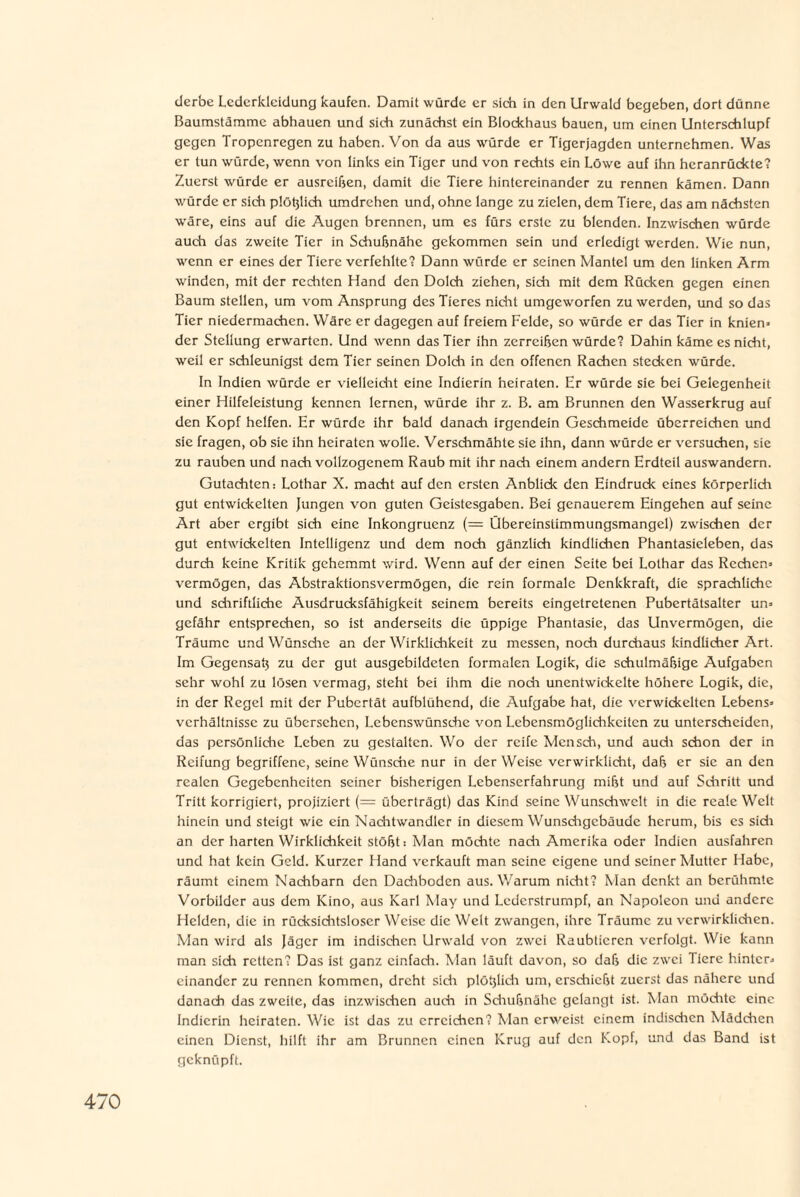 derbe Lederkleidung kaufen. Damit würde er sich in den Urwald begeben, dort dünne Baumstämme abhauen und sich zunächst ein Blockhaus bauen, um einen Unterschlupf gegen Tropenregen zu haben. Von da aus würde er Tigerjagden unternehmen. Was er tun würde, wenn von links ein Tiger und von rechts ein Löwe auf ihn heranrückte? Zuerst würde er ausreißen, damit die Tiere hintereinander zu rennen kämen. Dann würde er sich plößlich umdrehen und, ohne lange zu zielen, dem Tiere, das am nächsten wäre, eins auf die Augen brennen, um es fürs erste zu blenden. Inzwischen würde auch das zweite Tier in Schußnähe gekommen sein und erledigt werden. Wie nun, wenn er eines der Tiere verfehlte? Dann würde er seinen Mantel um den linken Arm winden, mit der rechten Hand den Dolch ziehen, sich mit dem Rücken gegen einen Baum stellen, um vom Ansprung des Tieres nicht umgeworfen zu werden, und so das Tier niedermachen. Wäre er dagegen auf freiem Felde, so würde er das Tier in knien» der Stellung erwarten. Und wenn das Tier ihn zerreißen würde? Dahin käme es nicht, weil er schleunigst dem Tier seinen Dolch in den offenen Rachen stecken würde. In Indien würde er vielleicht eine Indierin heiraten. Er würde sie bei Gelegenheit einer Hilfeleistung kennen lernen, würde ihr z. B. am Brunnen den Wasserkrug auf den Kopf helfen. Er würde ihr bald danach irgendein Geschmeide überreichen und sie fragen, ob sie ihn heiraten wolle. Verschmähte sie ihn, dann würde er versuchen, sie zu rauben und nach vollzogenem Raub mit ihr nach einem andern Erdteil auswandern. Gutachten: Lothar X. macht auf den ersten Anblick den Eindruck eines körperlich gut entwickelten Jungen von guten Geistesgaben. Bei genauerem Eingehen auf seine Art aber ergibt sich eine Inkongruenz (= Übereinslimmungsmangel) zwischen der gut entwickelten Intelligenz und dem noch gänzlich kindlichen Phantasieleben, das durch keine Kritik gehemmt wird. Wenn auf der einen Seite bei Lothar das Rechen» vermögen, das Abstraktionsvermögen, die rein formale Denkkraft, die sprachliche und schriftliche Ausdrucksfähigkeit seinem bereits eingetretenen Pubertätsalter un» gefähr entsprechen, so ist anderseits die üppige Phantasie, das Unvermögen, die Träume und Wünsche an der Wirklichkeit zu messen, noch durchaus kindlicher Art. Im Gegensaß zu der gut ausgebildeten formalen Logik, die schulmäßige Aufgaben sehr wohl zu lösen vermag, steht bei ihm die noch unentwickelte höhere Logik, die, in der Regel mit der Pubertät aufblühend, die Aufgabe hat, die verwickelten Lebens» Verhältnisse zu übersehen, Lebenswünsche von Lcbensmöglichkcitcn zu unterscheiden, das persönliche Leben zu gestalten. Wo der reife Mensch, und auch schon der in Reifung begriffene, seine Wünsche nur in der Weise verwirklicht, daß er sie an den realen Gegebenheiten seiner bisherigen Lebenserfahrung mißt und auf Schritt und Tritt korrigiert, projiziert (= überträgt) das Kind seine Wunschwelt in die reale Welt hinein und steigt wie ein Nachtwandler in diesem Wunschgebäude herum, bis es sich an der harten Wirklichkeit stößt: Man möchte nach Amerika oder Indien ausfahren und hat kein Geld. Kurzer Hand verkauft man seine eigene und seiner Mutter Habe, räumt einem Nachbarn den Dachboden aus. Warum nicht? Man denkt an berühmte Vorbilder aus dem Kino, aus Karl May und Lederstrumpf, an Napoleon und andere Helden, die in rücksichtsloser Weise die Welt zwangen, ihre Träume zu verwirklichen. Man wird als Jäger im indischen Urwald von zwei Raubtieren verfolgt. Wie kann man sich retten? Das ist ganz einfach. Man läuft davon, so daß die zwei Tiere hinter» einander zu rennen kommen, dreht sich plößlich um, erschießt zuerst das nähere und danach das zweite, das inzwischen auch in Schußnähe gelangt ist. Man möchte eine Indicrin heiraten. Wie ist das zu erreichen? Man erweist einem indischen Mädchen einen Dienst, hilft ihr am Brunnen einen Krug auf den Kopf, und das Band ist geknüpft.
