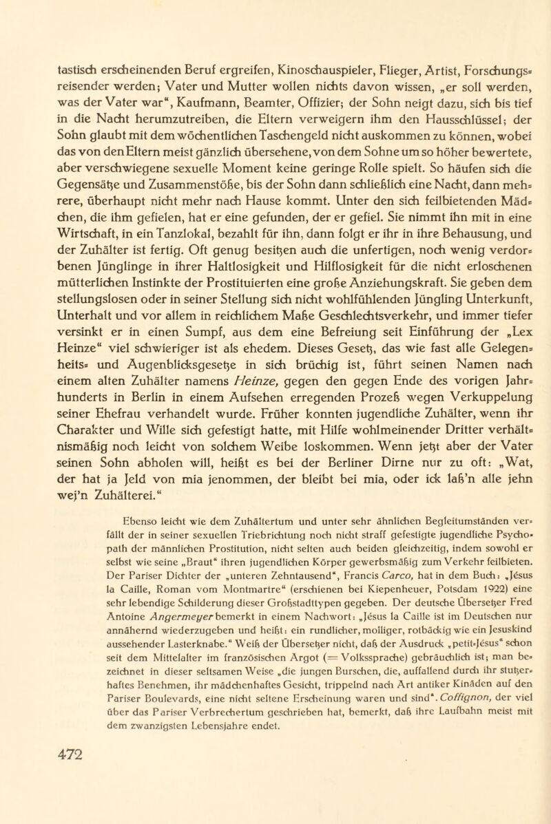 tastisdi erscheinenden Beruf ergreifen, Kinoschauspieler, Flieger, Artist, Forschungs» reisender werden; Vater und Mutter wollen nichts davon wissen, „er soll werden, was der Vater war“, Kaufmann, Beamter, Offizier; der Sohn neigt dazu, sich bis tief in die Nacht herumzutreiben, die Eltern verweigern ihm den Hausschlüssel; der Sohn glaubt mit dem wöchentlichen Taschengeld nicht auskommen zu können, wobei das von denEltem meist gänzlich übersehene, von dem Sohne um so höher bewertete, aber verschwiegene sexuelle Moment keine geringe Rolle spielt. So häufen sich die Gegensätze und Zusammenstöße, bis der Sohn dann schließlich eine Nacht, dann meh= rere, überhaupt nicht mehr nach Hause kommt. Unter den sich feilbietenden Mäd* eben, die ihm gefielen, hat er eine gefunden, der er gefiel. Sie nimmt ihn mit in eine Wirtschaft, in ein Tanzlokal, bezahlt für ihn, dann folgt er ihr in ihre Behausung, und der Zuhälter ist fertig. Oft genug besitzen auch die unfertigen, noch wenig verdor* benen Jünglinge in ihrer Haltlosigkeit und Hilflosigkeit für die nicht erloschenen mütterlichen Instinkte der Prostituierten eine große Anziehungskraft. Sie geben dem stellungslosen oder in seiner Stellung sich nicht wohlfühlenden Jüngling Unterkunft, Unterhalt und vor allem in reichlichem Maße Geschlechtsverkehr, und immer tiefer versinkt er in einen Sumpf, aus dem eine Befreiung seit Einführung der „Lex Heinze“ viel schwieriger ist als ehedem. Dieses Gesetz, das wie fast alle Gelegen* heits* und Augenblicksgesetze in sich brüchig ist, führt seinen Namen nach einem alten Zuhälter namens Heinze, gegen den gegen Ende des vorigen Jahr* hunderts in Berlin in einem Aufsehen erregenden Prozeß wegen Verkuppelung seiner Ehefrau verhandelt wurde. Früher konnten jugendliche Zuhälter, wenn ihr Charakter und Wille sich gefestigt hatte, mit Hilfe wohlmeinender Dritter verhält* nismäßig noch leicht von solchem Weibe loskommen. Wenn Jetzt aber der Vater seinen Sohn abholen will, heißt es bei der Berliner Dirne nur zu oft: „Wat, der hat ja Jeld von mia jenommen, der bleibt bei mia, oder ick laß’n alle jehn wej’n Zuhälterei.“ Ebenso leicht wie dem Zuhältertum und unter sehr ähnlichen Begleitumständen ver= fällt der in seiner sexuellen Triebrichtung noch nicht straff gefestigte jugendliche Psycho¬ path der männlichen Prostitution, nicht selten auch beiden gleichzeitig, indem sowohl er selbst wie seine „Braut“ ihren jugendlichen Körper gewerbsmäßig zum Verkehr feilbieten. Der Pariser Dichter der „unteren Zehntausend“, Francis Carco, hat in dem Buch: „Jdsus la Caille, Roman vom Montmartre“ (erschienen bei Kiepenheuer, Potsdam 1922) eine sehr lebendige Schilderung dieser Großstadtlypen gegeben. Der deutsche Überseßer Fred Antoine Angermeyer bemerkt in einem Nachwort: „Jesus la Caille ist im Deutschen nur annähernd wiederzugeben und heißt: ein rundlicher,molliger, rotbäckig wie ein Jesuskind aussehender Lasterknabe.“ Weiß der Überseßer nicht, daß der Ausdruck „pctit-Jesus“ schon seit dem Mittelalter im französischen Argot (= Volkssprache) gebräuchlich ist; man be¬ zeichnet in dieser seltsamen Weise „die jungen Burschen, die, auffallend durch ihr stußer» haftes Benehmen, ihr mädchenhaftes Gesicht, trippelnd nach Art antiker Kinädcn auf den Pariser Boulevards, eine nicht seltene Erscheinung waren und sind*. Coffignon, der viel über das Pariser Verbrechertum geschrieben hat, bemerkt, daß ihre Laufbahn meist mit dem zwanzigsten Lebensjahre endet.