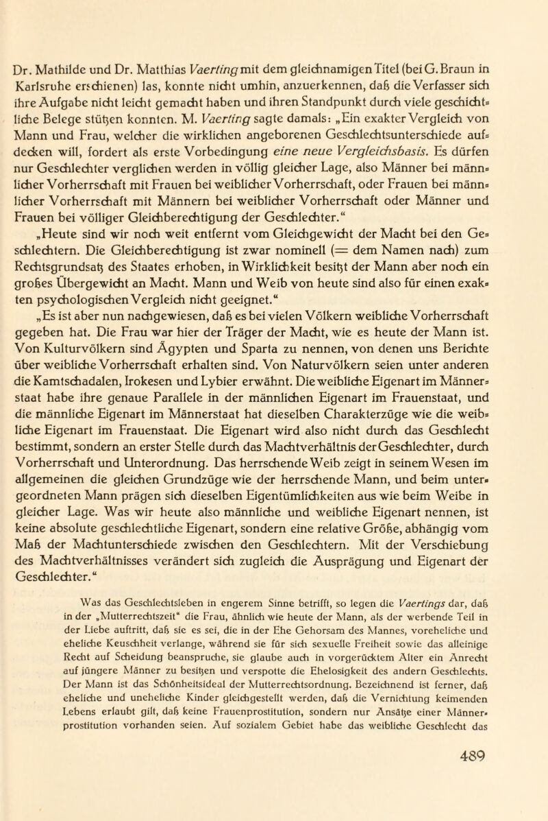 Dr. Mathilde und Dr. Matthias Vaertingmit dem gleichnamigen Titel (bei G. Braun in Karlsruhe erschienen) las, konnte nicht umhin, anzuerkennen, daß die Verfasser sich ihre Aufgabe nicht leicht gemacht haben und ihren Standpunkt durch viele geschieht* liehe Belege stützen konnten. M. Vaerting sagte damals: „Ein exakter Vergleich von Mann und Frau, welcher die wirklichen angeborenen Geschlechtsunterschiede auf* decken will, fordert als erste Vorbedingung eine neue Vergleichsbasis. Es dürfen nur Geschlechter verglichen werden in völlig gleicher Lage, also Männer bei männ* lieber Vorherrschaft mit Frauen bei weiblicher Vorherrschaft, oder Frauen bei männ* lieber Vorherrschaft mit Männern bei weiblicher Vorherrschaft oder Männer und Frauen bei völliger Gleichberechtigung der Geschlechter.“ „Heute sind wir noch weit entfernt vom Gleichgewicht der Macht bei den Ge* schlechtem. Die Gleichberechtigung ist zwar nominell (= dem Namen nach) zum Rechtsgrundsah des Staates erhoben, in Wirklichkeit besitjt der Mann aber noch ein grobes Übergewicht an Macht. Mann und Weib von heute sind also für einen exak* ten psychologischen Vergleich nicht geeignet.“ „Es ist aber nun nachgewiesen, dab es bei vielen Völkern weibliche Vorherrschaft gegeben hat. Die Frau war hier der Träger der Macht, wie es heute der Mann ist. Von Kulturvölkern sind Ägypten und Sparta zu nennen, von denen uns Berichte über weibliche Vorherrschaft erhalten sind. Von Naturvölkern seien unter anderen die Kamtschadalen, Irokesen und Lybier erwähnt. Die weibliche Eigenart im Männer* Staat habe ihre genaue Parallele in der männlichen Eigenart im Frauenstaat, und die männliche Eigenart im Männerstaat hat dieselben Charakterzüge wie die weib* liehe Eigenart im Frauenstaat. Die Eigenart wird also nicht durch das Geschlecht bestimmt, sondern an erster Stelle durch das Machtverhältnis der Geschlechter, durch Vorherrschaft und Unterordnung. Das herrschende Weib zeigt in seinem Wesen im allgemeinen die gleichen Grundzüge wie der herrschende Mann, und beim unter* geordneten Mann prägen sich dieselben Eigentümlichkeiten aus wie beim Weibe in gleicher Lage. Was wir heute also männliche und weibliche Eigenart nennen, ist keine absolute geschlechtliche Eigenart, sondern eine relative Grobe, abhängig vom Mab der Machtunterschiede zwischen den Geschlechtern. Mit der Verschiebung des Machtverhältnisses verändert sich zugleich die Ausprägung und Eigenart der Geschlechter.“ Was das Geschlechtsleben in engerem Sinne betrifft, so legen die Vaertings dar, daß in der „Mutterrechtszeit“ die Frau, ähnlich wie heute der Mann, als der werbende Teil in der Liebe auftritt, daß sie es sei, die in der Ehe Gehorsam des Mannes, voreheliche und eheliche Keuschheit verlange, während sie für sich sexuelle Freiheit sowie das alleinige Recht auf Scheidung beanspruche, sie glaube auch in vorgerücktem Alter ein Anrecht auf jüngere Männer zu besitzen und verspotte die Ehelosigkeit des andern Geschlechts. Der Mann ist das Schönheitsideal der Mutterrechtsordnung. Bezeichnend ist ferner, daß eheliche und uneheliche Kinder gleichgestellt werden, daß die Vernichtung keimenden Lebens erlaubt gilt, daß keine Frauenprostitution, sondern nur Ansäße einer Männer» Prostitution vorhanden seien. Auf sozialem Gebiet habe das weibliche Geschlecht das