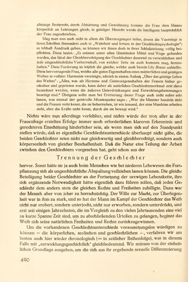 alleinige Besprecht, durch Abhärtung und Gewöhnung komme die Frau dem Manne körperlich an Leistungen gleich, in geistiger Hinsicht werde die Intelligenz hauptsächlich der Frau zugeschrieben. Mag man nun auch nicht in allem die Überzeugungen teilen, denen die Vaertings in ihren Schriften (besonders auch in „Wahrheit und Irrtum in der Geschlechtspsychologie“) so lebhaft Ausdrude geben, so können wir ihnen doch in ihrer Schlußziehung völlig bei» pflichten. Diese lautet: „Es müssen unter allen Umständen Mittel und Wege gefunden werden, das Ideal der Gleichberechtigung der Geschlechter dauernd zu verwirklichen und jede eingeschlechtliche Vorherrschaft, von welcher Seite sie auch kommen mag, fernzu» halten.“ Diese Forderung ist leßtlich die gleiche, welche auch bereits Lily Braun aufstellte. Diese hervorragende Frau, welche alle guten Eigenschaften eines mütterlichen und geistigen Weibes in vollster Harmonie vereinigte, schrieb in einem Aufsat} „Über das geistige Leben des Weibes“: „Alles, was als Herzens» und Geisteseigenschaften der Frauen bisher ge» schölten und gepriesen wurde, kann daher als natürliches Geschlechtsmerkmal erst dann bezeichnet werden, wenn die äußeren Unterdrückungen und Entwicklungshemmungen beseitigt sind.“ Übrigens sollte man bei Erörterung dieser Frage auch nicht außer acht lassen, was einmal der geistvolle Montesquieu sagte; „Wer die Minister handeln sieht und die Frauen nicht kennt, die sie beherrschen, ist wie jemand, der eine Maschine arbeiten sieht, aber die Kräfte nicht kennt, durch die sie bewegt wird.“ Nichts wäre nun allerdings verfehlter, und nichts würde der trotj aller in der Frauenfrage erzielten Erfolge immer noch erforderlichen klareren Erkenntnis und gerechteren Einschätzung hinderlicher sein, als wenn man sich auf den Standpunkt stellen würde, daß es eigentliche Geschlechtsunterschiede überhaupt nicht gäbe, die beiden Geschlechter seien nicht nur gleichwertig und gleichberechtigt, sondern auch körperseelisch von gleicher Beschaffenheit. Daß die Natur eine Teilung der Arbeit zwischen den Geschlechtern vorgesehen hat, geht schon aus der Trennung der Geschlechter hervor. Sonst hätte sie ja auch beim Menschen wie bei niederen Lebewesen die Fort« pflanzung sich als ungeschlechtliche Abspaltung vollziehen lassen können. Die gleiche Beteiligung beider Geschlechter an der Fortsetjung der urewigen Lebenskette, ihre sich ergänzende Notwendigkeit hätte eigentlich dazu führen sollen, daß jedes Ge» schlecht dem andern stets die gleichen Rechte und Freiheiten zubilligte. Dazu war der Mensch aber von jeher zu herrschsüchtig. Der Wille zur Macht, zur Überlegen» heit war in ihm zu stark, und so hat der Mann im Kampf der Geschlechter das Weib nicht nur erobert, sondern unterjocht, nicht nur erworben, sondern unterdrückt, und erst seit einigen Jahrzehnten, die im Vergleich zu den vielen Jahrtausenden eine viel zu kurze Spanne Zeit sind, um zu abschließenden Urteilen zu gelangen, beginnt das Weib sich seine natürlichen Freiheiten und Rechte zurückzugewinnen. Um die vorhandenen Geschlechtsunterschiede voraussetjungslos würdigen zu können — die körperlichen, seelischen und. geschlechtlichen —, verfahren wir am besten auch hier wieder chronologisch (= in zeitlicher Reihenfolge), was in diesem Falle mit „entwicklungsgeschichtlich“ gleichbedeutend. Wir müssen von der einheit» liehen Grundlage ausgehen, um die sich aus ihr ergebende sexuelle Differenzierung 490 i