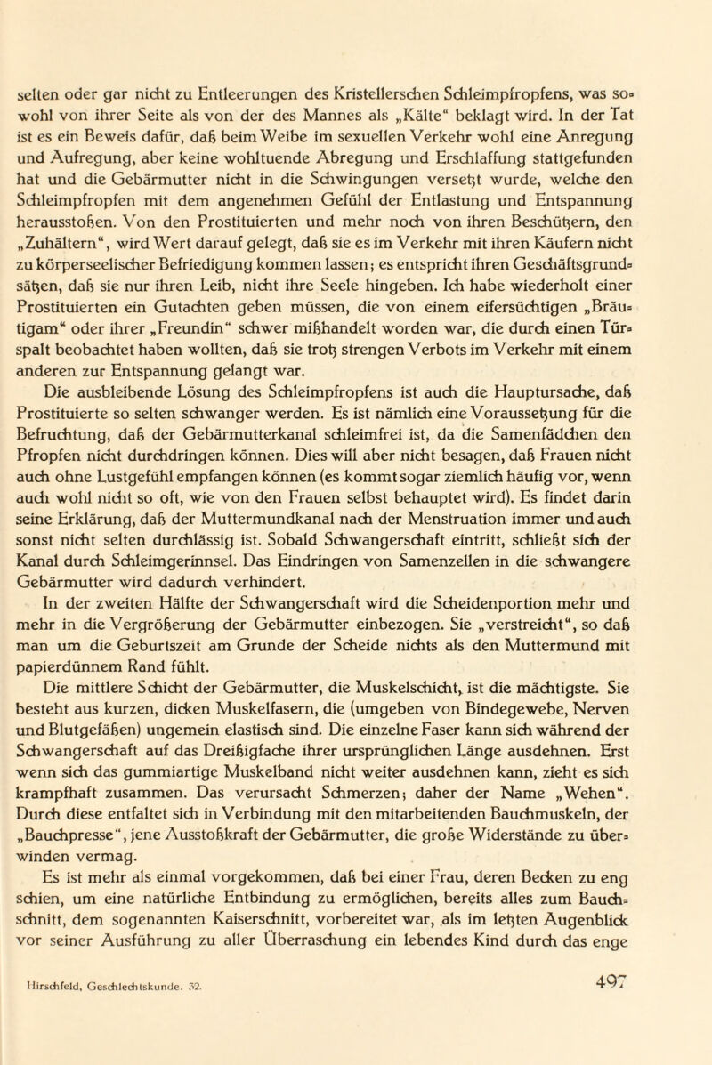 selten oder gar nicht zu Entleerungen des Kristellerschen Schleimpfropfens, was so» wohl von ihrer Seite als von der des Mannes als „Kälte“ beklagt wird. In der Tat ist es ein Beweis dafür, daß beim Weibe im sexuellen Verkehr wohl eine Anregung und Aufregung, aber keine wohltuende Abregung und Erschlaffung stattgefunden hat und die Gebärmutter nicht in die Schwingungen verseht wurde, welche den Schleimpfropfen mit dem angenehmen Gefühl der Entlastung und Entspannung herausstoßen. Von den Prostituierten und mehr noch von ihren Beschützern, den „Zuhältern“, wird Wert darauf gelegt, daß sie es im Verkehr mit ihren Käufern nicht zu körperseelischer Befriedigung kommen lassen; es entspricht ihren Geschäftsgrund* Sätzen, daß sie nur ihren Leib, nicht ihre Seele hingeben. Ich habe wiederholt einer Prostituierten ein Gutachten geben müssen, die von einem eifersüchtigen „Bräu* tigam“ oder ihrer „Freundin“ schwer mißhandelt worden war, die durch einen Tür» spalt beobachtet haben wollten, daß sie trotz strengen Verbots im Verkehr mit einem anderen zur Entspannung gelangt war. Die ausbleibende Lösung des Schleimpfropfens ist auch die Hauptursache, daß Prostituierte so selten schwanger werden. Es ist nämlich eine Voraussetzung für die Befruchtung, daß der Gebärmutterkanal schleimfrei ist, da die Samenfädchen den Pfropfen nicht durchdringen können. Dies will aber nicht besagen, daß Frauen nicht auch ohne Lustgefühl empfangen können (es kommt sogar ziemlich häufig vor, wenn auch wohl nicht so oft, wie von den Frauen selbst behauptet wird). Es findet darin seine Erklärung, daß der Muttermundkanal nach der Menstruation immer und auch sonst nicht selten durchlässig ist. Sobald Schwangerschaft eintritt, schließt sich der Kanal durch Schleimgerinnsel. Das Eindringen von Samenzellen in die schwangere Gebärmutter wird dadurch verhindert. In der zweiten Hälfte der Schwangerschaft wird die Scheidenportion mehr und mehr in die Vergrößerung der Gebärmutter einbezogen. Sie „verstreicht“, so daß man um die Geburtszeit am Grunde der Scheide nichts als den Muttermund mit papierdünnem Rand fühlt. Die mittlere Schicht der Gebärmutter, die Muskelschicht, ist die mächtigste. Sie besteht aus kurzen, dicken Muskelfasern, die (umgeben von Bindegewebe, Nerven und Blutgefäßen) ungemein elastisch sind. Die einzelne Faser kann sich während der Schwangerschaft auf das Dreißigfache ihrer ursprünglichen Länge ausdehnen. Erst wenn sich das gummiartige Muskelband nicht weiter ausdehnen kann, zieht es sich krampfhaft zusammen. Das verursacht Schmerzen; daher der Name „Wehen“. Durch diese entfaltet sich in Verbindung mit den mitarbeitenden Bauchmuskeln, der „Bauchpresse“, jene Ausstoßkraft der Gebärmutter, die große Widerstände zu über* winden vermag. Es ist mehr als einmal vorgekommen, daß bei einer Frau, deren Becken zu eng schien, um eine natürliche Entbindung zu ermöglichen, bereits alles zum Bauch* schnitt, dem sogenannten Kaiserschnitt, vorbereitet war, als im letzten Augenblick vor seiner Ausführung zu aller Überraschung ein lebendes Kind durch das enge Ilirsdifcld, GcschleditsluincJe. 32.