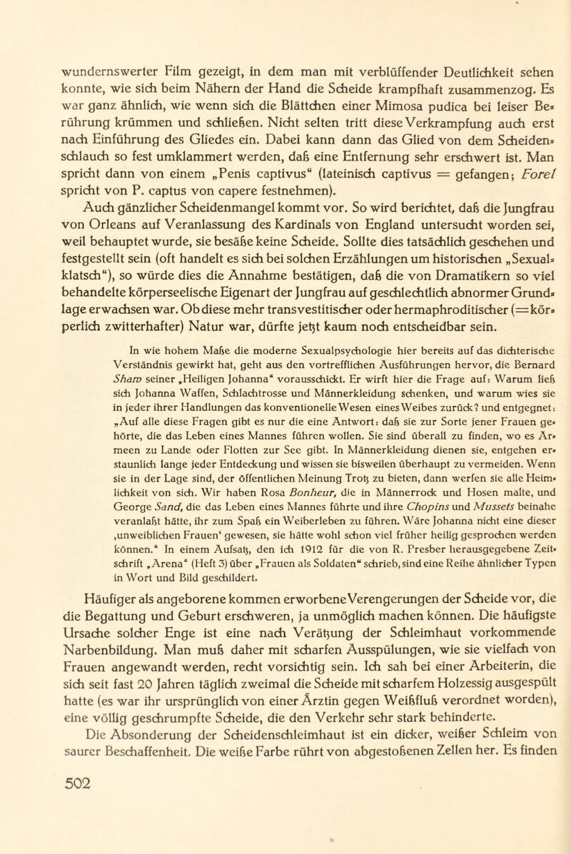 wundernswerter Film gezeigt, in dem man mit verblüffender Deutlichkeit sehen konnte, wie sich beim Nähern der Hand die Scheide krampfhaft zusammenzog. Es war ganz ähnlich, wie wenn sich die Blättchen einer Mimosa pudica bei leiser Be» rührung krümmen und schließen. Nicht selten tritt diese Verkrampfung auch erst nach Einführung des Gliedes ein. Dabei kann dann das Glied von dem Scheidens schlauch so fest umklammert werden, daß eine Entfernung sehr erschwert ist. Man spricht dann von einem „Penis captivus“ (lateinisch captivus — gefangen; Forel spricht von P. captus von capere festnehmen). Auch gänzlicher Scheidenmangel kommt vor. So wird berichtet, daß die Jungfrau von Orleans auf Veranlassung des Kardinals von England untersucht worden sei, weil behauptet wurde, sie besäße keine Scheide. Sollte dies tatsächlich geschehen und festgestellt sein (oft handelt es sich bei solchen Erzählungen um historischen „Sexual* klatsch“), so würde dies die Annahme bestätigen, daß die von Dramatikern so viel behandelte körperseelische Eigenart der Jungfrau auf geschlechtlich abnormer Grund* läge erwachsen war. Ob diese mehr transvestitischer oder hermaphroditischer (=kör* perlich zwitterhafter) Natur war, dürfte jetjt kaum noch entscheidbar sein. In wie hohem Mähe die moderne Sexualpsychologie hier bereits auf das dichterische Verständnis gewirkt hat, geht aus den vortrefflichen Ausführungen hervor, die Bernard Shaw seiner .Heiligen Johanna“ vorausschickt. Er wirft hier die Frage auf: Warum ließ sich Johanna Waffen, Schlachtrosse und Männerkleidung schenken, und warum wies sie in jeder ihrer Handlungen das konventionelle Wesen einesWeibes zurück? und entgegnet: „Auf alle diese Fragen gibt es nur die eine Antwort: daß sie zur Sorte jener Frauen ge« hörte, die das Leben eines Mannes führen wollen. Sie sind überall zu finden, wo es Ar» meen zu Lande oder Flotten zur Sec gibt. In Männerkleidung dienen sie, entgehen er» staunlich lange jeder Entdeckung und wissen sie bisweilen überhaupt zu vermeiden. Wenn sie in der Lage sind, der öffentlichen Meinung Troß zu bieten, dann werfen sie alle Heim» lichkeit von sich. Wir haben Rosa Bonheur, die in Männerrock und Hosen malte, und George Sand, die das Leben eines Mannes führte und ihre Chopins und Mussets beinahe veranlaßt hätte, ihr zum Spaß ein Weiberleben zu führen. Wäre Johanna nicht eine dieser ,unweiblichen Frauen“ gewesen, sie hätte wohl schon viel früher heilig gesprochen werden können.“ In einem Aufsaß, den ich 1912 für die von R. Presber herausgegebene Zeit» Schrift „Arena“ (Heft 3) über „Frauen als Soldaten“ schrieb, sind eine Reihe ähnlicher Typen in Wort und Bild geschildert. Häufiger als angeborene kommen erworbene Verengerungen der Scheide vor, die die Begattung und Geburt erschweren, ja unmöglich machen können. Die häufigste Ursache solcher Enge ist eine nach Verätzung der Schleimhaut vorkommende Narbenbildung. Man muß daher mit scharfen Ausspülungen, wie sie vielfach von Frauen angewandt werden, recht vorsichtig sein. Ich sah bei einer Arbeiterin, die sich seit fast 20 Jahren täglich zweimal die Scheide mit scharfem Holzessig ausgespült hatte (es war ihr ursprünglich von einer Ärztin gegen Weißfluß verordnet worden), eine völlig geschrumpfte Scheide, die den Verkehr sehr stark behinderte. Die Absonderung der Scheidenschleimhaut ist ein dicker, weißer Schleim von saurer Beschaffenheit. Die weiße Farbe rührt von abgestoßenen Zellen her. Es finden