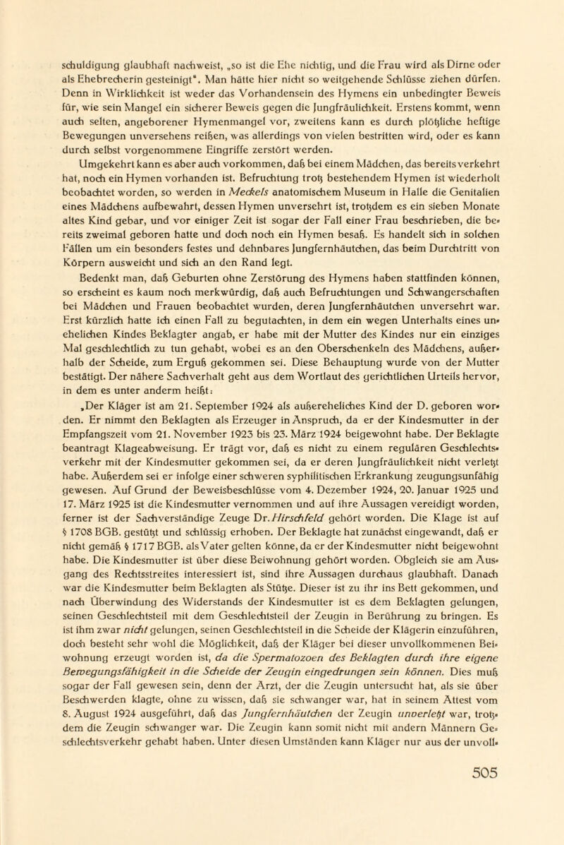 schuldigung glaubhaft nachweist, „so ist die Ehe nichtig, und die Frau wird als Dirne oder als Ehebrecherin gesteinigt“. Man hätte hier nicht so weitgehende Schlüsse ziehen dürfen. Denn in Wirklichkeit ist weder das Vorhandensein des Hymens ein unbedingter Beweis für, wie sein Mangel ein sicherer Beweis gegen die Jungfräulichkeit. Erstens kommt, wenn auch selten, angeborener Hymenmangel vor, zweitens kann es durch plößliche heftige Bewegungen unversehens reißen, was allerdings von vielen bestritten wird, oder es kann durch selbst vorgenommene Eingriffe zerstört werden. Umgekehrt kann es aber auch Vorkommen, daß bei einem Mädchen, das bereits verkehrt hat, noch ein Hymen vorhanden ist. Befruchtung troß bestehendem Hymen ist wiederholt beobachtet worden, so werden in Meckels anatomischem Museum in Halle die Genitalien eines Mädchens aufbewahrt, dessen Hymen unversehrt ist, troßdem es ein sieben Monate altes Kind gebar, und vor einiger Zeit ist sogar der Fall einer Frau beschrieben, die be» reits zweimal geboren hatte und doch noch ein Hymen besah. Es handelt sich in solchen Fällen um ein besonders festes und dehnbares Jungfernhäutchen, das beim Durchtritt von Körpern ausweicht und sich an den Rand legt. Bedenkt man, daß Geburten ohne Zerstörung des Hymens haben stattfinden können, so erscheint es kaum noch merkwürdig, daß auch Befruchtungen und Schwangerschaften bei Mädchen und Frauen beobachtet wurden, deren Jungfernhäutchen unversehrt war. Erst kürzlich hatte ich einen Fall zu begutachten, in dem ein wegen Unterhalts eines un» ehelichen Kindes Beklagter angab, er habe mit der Mutter des Kindes nur ein einziges Mal geschlechtlich zu tun gehabt, wobei es an den Oberschenkeln des Mädchens, außer* halb der Scheide, zum Erguß gekommen sei. Diese Behauptung wurde von der Mutter bestätigt. Der nähere Sachverhalt geht aus dem Wortlaut des gerichtlichen Urteils hervor, in dem es unter anderm heißt: „Der Kläger ist am 21. September 1924 als außereheliches Kind der D. geboren wor* den. Er nimmt den Beklagten als Erzeuger in Anspruch, da er der Kindesmutter in der Empfangszeit vom 21. November 1923 bis 23. März 1924 beigewohnt habe. Der Beklagte beantragt Klageabweisung. Er trägt vor, daß es nicht zu einem regulären Geschlechts¬ verkehr mit der Kindesmutter gekommen sei, da er deren Jungfräulichkeit nicht verlebt habe. Außerdem sei er infolge einer schweren syphilitischen Erkrankung zeugungsunfähig gewesen. Auf Grund der Beweisbeschlüsse vom 4. Dezember 1924, 20. Januar 1925 und 17. März 1925 ist die Kindesmutter vernommen und auf ihre Aussagen vereidigt worden, ferner ist der Sachverständige Zeuge Dr.Hirschfeld gehört worden. Die Klage ist auf ^ 1708 BGB. gestützt und schlüssig erhoben. Der Beklagte hat zunächst eingewandt, daß er nicht gemäß § 1717 BGB. als Vater gelten könne, da er der Kindesmutter nicht beigewohnt habe. Die Kindesmutter ist über diese Beiwohnung gehört worden. Obgleich sie am Aus» gang des Rechtsstreites interessiert ist, sind ihre Aussagen durchaus glaubhaft. Danach war die Kindesmutter beim Beklagten als Stüße. Dieser ist zu ihr ins Bett gekommen, und nach Überwindung des Widerstands der Kindesmutter ist es dem Beklagten gelungen, seinen Geschlechtsteil mit dem Geschlechtsteil der Zeugin in Berührung zu bringen. Es ist ihm zwar nicht gelungen, seinen Geschlechtsteil in die Scheide der Klägerin einzuführen, doch besteht sehr wohl die Möglichkeit, daß der Kläger bei dieser unvollkommenen Bei» wohDung erzeugt worden ist, da die Spermatozoen des Beklagten durch ihre eigene Bewegungsfähigkeit in die Scheide der Zeugin eingedrungen sein können. Dies muß sogar der Fall gewesen sein, denn der Arzt, der die Zeugin untersucht hat, als sie über Beschwerden klagte, ohne zu wissen, daß sie schwanger war, hat in seinem Attest vom 8. August 1924 ausgeführt, daß das Jungfernhäutdien der Zeugin unoerlet)t war, troß» dem die Zeugin schwanger war. Die Zeugin kann somit nicht mit andern Männern Ge» schlechtsverkehr gehabt haben. Unter diesen Umständen kann Kläger nur aus der unvoll»