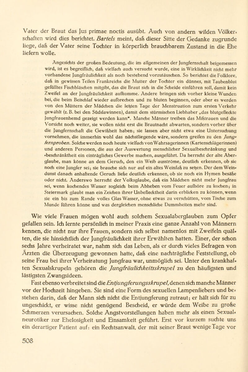 Vater der Braut das Jus primae noctis ausübt. Audi von andern wilden Völker» schäften wird dies berichtet. Bartels meint, daß dieser Sitte der Gedanke zugrunde liege, dab der Vater seine Tochter in körperlich brauchbarem Zustand in die Ehe liefern wolle. Angesichts der groben Bedeutung, die im allgemeinen der Jungfernschaft beigemessen wird, ist es begreiflich, dab vielfach auch versucht wurde, eine in Wirklichkeit nicht mehr vorhandene Jungfräulichkeit als noch bestehend vorzutäuschen. So berichtet die Folklore, dab in gewissen Teilen Frankreichs die Mutter der Tochter ein dünnes, mit Taubenblut gefülltes Fischbläschen mitgibt, das die Braut sich in die Scheide einführen soll, damit kein Zweifel an der Jungfräulichkeit aufkomme. Andere bringen sich vorher kleine Wunden bei, die beim Beischlaf wieder aufbrechen und zu bluten beginnen, oder aber es werden von den Müttern der Mädchen die lebten Tage der Menstruation zum ersten Verkehr gewählt (z. B. bei den Südslawinnen), damit dem stürmischen Liebhaber „das blutgefleckte Jungfrauenhemd gezeigt werden kann“. Manche Männer treiben das Miblrauen und die Vorsicht noch weiter, sie wollen nicht erst die Brautnacht abwarten, sondern vorher über die Jungfernschaft die Gewibheit haben; sie lassen aber nicht etwa eine Untersuchung vornehmen, die immerhin wohl das nächstliegende wäre, sondern greifen zu den Jung= fernproben. Solche werden noch heute vielfach von Wahrsagerinnen (Kartenschlägerinnen) und anderen Personen, die aus der Auswertung menschlicher Sexualbeschränkung und •beschränktheit ein einträgliches Gewerbe machen, ausgeführt. Da herrscht der alte Aber¬ glaube, man könne an dem Geruch, den ein Weib ausströme, deutlich erkennen, ob sic noch eine Jungfer sei; sie brauche sich nur auf ein altes Weinfab zu setjen. Der dem Wein¬ dunst danach anhaftende Geruch liebe deutlich erkennen, ob sie noch ein Hymen besäbe oder nicht. Anderswo herrscht der Volksglaube, dab ein Mädchen nicht mehr Jungfrau sei, wenn kochendes Wasser sogleich beim Abheben vom Feuer aufhöre zu kochen; in Steiermark glaubt man ein Zeichen ihrer Unbeflecktheit darin erblicken zu können, wenn sie ein bis zum Rande volles Glas Wasser, ohne etwas zu verschütten, vom Tische zum Munde führen könne und was dergleichen menschliche Dummheiten mehr sind. Wie viele Frauen mögen wohl auch solchem Sexualaberglauben zum Opfer gefallen sein. Ich lernte persönlich in meiner Praxis eine ganze Anzahl von Männern kennen, die nicht nur ihre Frauen, sondern sich selbst namenlos mit Zweifeln quäl¬ ten, die sie hinsichtlich der Jungfräulichkeit ihrer Erwählten hatten. Einer, der schon sechs Jahre verheiratet war, nahm sich das Leben, als er durch vieles Befragen von Ärzten die Überzeugung gewonnen hatte, daß eine nachträgliche Feststellung, ob seine Frau bei ihrer Verheiratung Jungfrau war, unmöglich sei. Unter den krankhaf¬ ten Sexualskrupeln gehören die Jungfräulichkeitsskrupel zu den häufigsten und lästigsten Zwangsideen. Fast ebenso verbreitet sind die Entjungferungsskrupel, denen sich manche Männer vor der Hochzeit hingeben. Sie sind eine Form des sexuellen Lampenfiebers und be¬ stehen darin, dab der Mann sich nicht die Entjungferung zutraut; er hält sich für zu ungeschickt, er wisse nicht genügend Bescheid, er würde dem Weibe zu grobe Schmerzen verursachen. Solche Angstvorstellungen haben mehr als einen Sexual¬ neurotiker zur Ehelosigkeit und Einsamkeit geführt. Erst vor kurzem suchte uns ein derartiger Patient auf; ein Rechtsanwalt, der mit seiner Braut wenige Tage vor
