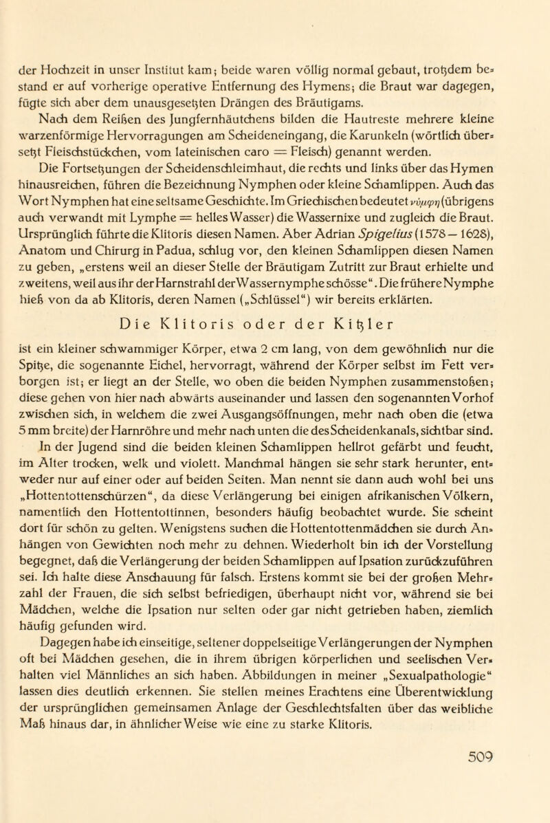 der Hochzeit in unser Institut kam; beide waren völlig normal gebaut, trotzdem be* stand er auf vorherige operative Entfernung des Hymens; die Braut war dagegen, fügte sich aber dem unausgesetjten Drängen des Bräutigams. Nach dem Reihen des Jungfernhäutchens bilden die Hautreste mehrere kleine warzenförmige Hervorragungen am Scheideneingang, die Karunkeln (wörtlich über» setjt Fleischstückchen, vom lateinischen caro — Fleisch) genannt werden. Die Fortsetjungen der Scheidenschlcimhaut, die rechts und links über das Hymen hinausreichen, führen die Bezeichnung Nymphen oder kleine Schamlippen. Auch das Wort Nymphen hat eine seltsame Geschichte. Im Griechischen bedeutet vv/icpi] (übrigens auch verwandt mit Lymphe = helles Wasser) die Wassernixe und zugleich die Braut. Ursprünglich führte die Klitoris diesen Namen. Aber Adrian Spigelius (1578 — 1628), Anatom und Chirurg in Padua, schlug vor, den kleinen Schamlippen diesen Namen zu geben, „erstens weil an dieser Stelle der Bräutigam Zutritt zur Braut erhielte und zweitens, weil aus ihr der Harnstrahl derWassernymphe schösse“. Die frühereNymphe hieß von da ab Klitoris, deren Namen („Schlüssel“) wir bereits erklärten. Die Klitoris oder der K i tj 1 e r ist ein kleiner schwammiger Körper, etwa 2 cm lang, von dem gewöhnlich nur die Spitje, die sogenannte Eichel, hervorragt, während der Körper selbst im Fett ver* borgen ist; er liegt an der Stelle, wo oben die beiden Nymphen zusammenstoben; diese gehen von hiernach abwärts auseinander und lassen den sogenannten Vorhof zwisdien sich, in welchem die zwei Ausgangsöffnungen, mehr nach oben die (etwa 5 mm breite) der Harnröhre und mehr nach unten die des Scheidenkanals, sichtbar sind. In der Jugend sind die beiden kleinen Schamlippen hellrot gefärbt und feucht, im Alter trocken, welk und violett. Manchmal hängen sie sehr stark herunter, ent= weder nur auf einer oder auf beiden Seiten. Man nennt sie dann auch wohl bei uns „Hottentottenschürzen“, da diese Verlängerung bei einigen afrikanischen Völkern, namentlich den Hottentoltinnen, besonders häufig beobachtet wurde. Sie scheint dort für schön zu gelten. Wenigstens suchen die Hottentottenmädchen sie durch An= hängen von Gewichten noch mehr zu dehnen. Wiederholt bin ich der Vorstellung begegnet, dab die Verlängerung der beiden Schamlippen auf Ipsation zurückzuführen sei. Ich halte diese Anschauung für falsch. Erstens kommt sie bei der groben Mehr* zahl der Frauen, die sich selbst befriedigen, überhaupt nicht vor, während sie bei Mädchen, welche die Ipsation nur selten oder gar nicht getrieben haben, ziemlich häufig gefunden wird. Dagegen habe ich einseitige, seltener doppelseitige Verlängerungen der Nymphen oft bei Mädchen gesehen, die in ihrem übrigen körperlichen und seelischen Ver. halten viel Männliches an sich haben. Abbildungen in meiner „Sexualpathologie“ lassen dies deutlich erkennen. Sie stellen meines Erachtens eine Überentwicklung der ursprünglichen gemeinsamen Anlage der Geschlechtsfalten über das weibliche Mab hinaus dar, in ähnlicherWcise wie eine zu starke Klitoris.