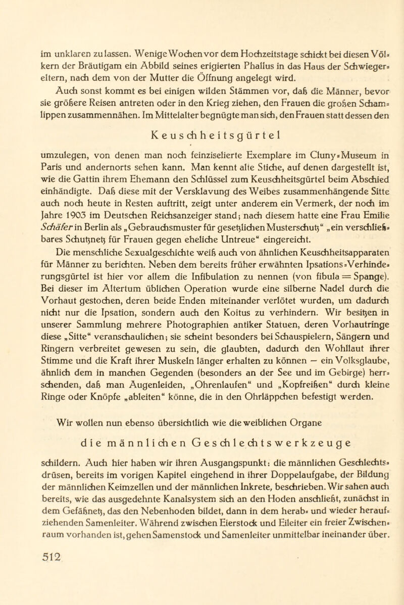 im unklaren zulassen. Wenige Wochen vor dem Hochzeitstage schickt bei diesen Völ* kern der Bräutigam ein Abbild seines erigierten Phallus in das Haus der Schwieger* eitern, nach dem von der Mutter die Öffnung angelegt wird. Auch sonst kommt es bei einigen wilden Stämmen vor, dab die Männer, bevor sie gröbere Reisen antreten oder in den Krieg ziehen, den Frauen die groben Scham= lippen zusammennähen. Im Mittelalter begnügte man sich, den Frauen statt dessen den Keuschheitsgürtel umzulegen, von denen man noch feinziselierte Exemplare im Cluny* Museum in Paris und andernorts sehen kann. Man kennt alle Stiche, auf denen dargestellt ist, wie die Gattin ihrem Ehemann den Schlüssel zum Keuschheitsgürtel beim Abschied einhändigte. Dab diese mit der Versklavung des Weibes zusammenhängende Sitte auch noch heute in Resten auftritt, zeigt unter anderem ein Vermerk, der noch im Jahre 1903 im Deutschen Reichsanzeiger stand; nach diesem hatte eine Frau Emilie Schäferin Berlin als „Gebrauchsmuster für gesetjlichen Musterschutz“ „ein verschlieb* bares Schutznet} für Frauen gegen eheliche Untreue“ eingereicht. Die menschliche Sexualgeschichte weib auch von ähnlichen Keuschheitsapparaten für Männer zu berichten. Neben dem bereits früher erwähnten Ipsations*Verhinde* rungsgürtel ist hier vor allem die Infibulation zu nennen (von fibula = Spange). Bei dieser im Altertum üblichen Operation wurde eine silberne Nadel durch die Vorhaut gestochen, deren beide Enden miteinander verlötet wurden, um dadurch nicht nur die Ipsation, sondern auch den Koitus zu verhindern. Wir besitzen in unserer Sammlung mehrere Photographien antiker Statuen, deren Vorhautringe diese „Sitte“ veranschaulichen; sie scheint besonders bei Schauspielern, Sängern und Ringern verbreitet gewesen zu sein, die glaubten, dadurch den Wohllaut ihrer Stimme und die Kraft ihrer Muskeln länger erhalten zu können — ein Volksglaube, ähnlich dem in manchen Gegenden (besonders an der See und im Gebirge) herr* sehenden, dab man Augenleiden, „Ohrenlaufen“ und „Kopfreiben“ durch kleine Ringe oder Knöpfe „ableiten“ könne, die in den Ohrläppchen befestigt werden. Wir wollen nun ebenso übersichtlich wie die weiblichen Organe die männlichen Geschlechtswerkzeuge schildern. Auch hier haben wir ihren Ausgangspunkt: die männlichen Geschlechts* drüsen, bereits im vorigen Kapitel eingehend in ihrer Doppelaufgabe, der Bildung der männlichen Keimzellen und der männlichen Inkrete, beschrieben. Wir sahen auch bereits, wie das ausgedehnte Kanalsystem sich an den Hoden anschliebt, zunächst in dem Gefäbnetj, das den Nebenhoden bildet, dann in dem herab* und wieder herauf* ziehenden Samenleiter. Während zwischen Eierstock und Eileiter ein freier Zwischen* raum vorhanden ist, gehen Samenstock und Samenleiter unmittelbar ineinander über.