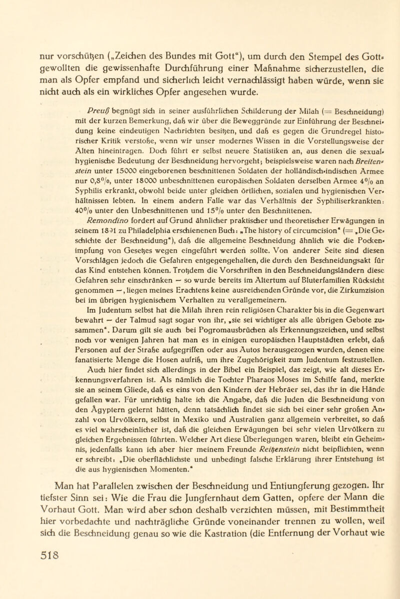 nur Vorschüßen („Zeichen des Bundes mit Gott“), um durch den Stempel des Gott» gewollten die gewissenhafte Durchführung einer Maßnahme sicherzustellen, die man als Opfer empfand und sicherlich leicht vernachlässigt haben würde, wenn sie nicht auch als ein wirkliches Opfer angesehen wurde. Preu!) begnügt sieb in seiner ausführlichen Schilderung der Milah (= Beschneidung) mit der kurzen Bemerkung, daß wir über die Beweggründe zur Einführung der Beschnei» düng keine eindeutigen Nachrichten besten, und daß es gegen die Grundregel histo» rischer Kritik verstoße, wenn wir unser modernes Wissen in die Vorstellungsweise der Alten hineintragen. Doch führt er selbst neuere Statistiken an, aus denen die sexual* hygienische Bedeutung der Beschneidung hervorgeht; beispielsweise waren nach Breiten* stein unter 15000 eingeborenen beschnittenen Soldaten der holländisch-indischen Armee nur 0,S°/o, unter 18000 unbeschnittenen europäischen Soldaten derselben Armee 4% an Syphilis erkrankt, obwohl beide unter gleichen örtlichen, sozialen und hygienischen Ver» hältnissen lebten, ln einem andern Falle war das Verhältnis der Syphiliserkrankten: 40% unter den Unbeschnittenen und 15% unter den Beschnittenen. Remondino fordert auf Grund ähnlicher praktischer und theoretischer Erwägungen in seinem 18^1 zu Philadelphia erschienenen Buch: „The history of circumcision* (=,DieGe> schichte der Beschneidung“), daß die allgemeine Beschneidung ähnlich wie die Pocken» impfung von Geseßes wegen eingeführt werden sollte. Von anderer Seite sind diesen Vorschlägen jedoch die Gefahren entgegengehalten, die durch den Beschneidungsakt für das Kind entstehen können. Troßdem die Vorschriften in den Beschneidungsländern diese Gefahren sehr einschränken — so wurde bereits im Altertum auf Bluterfamilien Rücksicht genommen —, liegen meines Erachtens keine ausreichenden Gründe vor, die Zirkumzision bei im übrigen hygienischem Verhalten zu verallgemeinern. Im Judentum selbst hat die Milah ihren rein religiösen Charakter bis in die Gegenwart bewahrt — der Talmud sagt sogar von ihr, .sie sei wichtiger als alle übrigen Gebote zu* sammen“. Darum gilt sie auch bei Pogromausbrüchen als Erkennungszeichen, und selbst noch vor wenigen Jahren hat man es in einigen europäischen Hauptstädten erlebt, daß Personen auf der Straße aufgegriffen oder aus Autos herausgezogen wurden, denen eine fanatisierte Menge die Hosen aufriß, um ihre Zugehörigkeit zum Judentum festzustellen. Auch hier findet sich allerdings in der Bibel ein Beispiel, das zeigt, wie alt dieses Er¬ kennungsverfahren ist. Als nämlich die Tochter Pharaos Moses im Schilfe fand, merkte sie an seinem Gliede, daß es eins von den Kindern der Hebräer sei, das ihr in die Hände gefallen war. Für unrichtig halte ich die Angabe, daß die Juden die Beschneidung von den Ägyptern gelernt hätten, denn tatsächlich findet sie sich bei einer sehr großen An¬ zahl von Urvölkern, selbst in Mexiko und Australien ganz allgemein verbreitet, so daß es viel wahrscheinlicher ist, daß die gleichen Erwägungen bei sehr vielen Urvölkern zu gleichen Ergebnissen führten. Welcher Art diese Überlegungen waren, bleibt ein Geheim¬ nis, jedenfalls kann ich aber hier meinem Freunde Reit)enstein nicht beipflichten, wenn er schreibt: „Die oberflächlichste und unbedingt falsche Erklärung ihrer Entstehung ist die aus hygienischen Momenten.* Man hat Parallelen zwischen der Beschneidung und Entjungferung gezogen. Ihr tiefster Sinn sei: Wie die Frau die Jungfernhaut dem Gatten, opfere der Mann die Vorhaut Gott. Man wird aber schon deshalb verzichten müssen, mit Bestimmtheit hier vorbedachte und nachträgliche Gründe voneinander trennen zu wollen, weil sich die Beschneidung genau sowie die Kastration (die Entfernung der Vorhaut wie