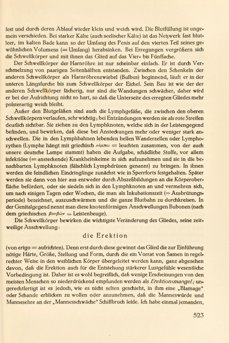 fest und durch deren Ablauf wieder klein und weich wird. Die Blutfüllung ist unge» mein verschieden. Bei starker Kälte (auch seelischer Kälte) ist das Netzwerk fast blut- leer, im kalten Bade kann so der Umfang des Penis auf den vierten Teil seines ge¬ wöhnlichen Volumens (= Umfang) herabsinken. Bei Erregungen vergröbern sich die Schwellkörper und mit ihnen das Glied auf das Vier- bis Fünffache. Der Schwellkörper der Harnröhre ist nur scheinbar einfach. Er ist durch Ver¬ schmelzung von paarigen Seitenhälften entstanden. Zwischen den Schenkeln der anderen Schwellkörper als Harnröhrenzwiebel (Bulbus) beginnend, läuft er in der unteren Längsfurche bis zum Schwellkörper der Eichel. Sein Bau ist wie der der anderen Schwellkörper fächerig, nur sind die Wandungen schwächer, daher wird er bei der Aufrichtung nicht so hart, so dab die Unterseite des erregten Gliedes mehr polsterartig weich bleibt. Auber den Blutgefäben sind auch die Lymphgefäbe, die zwischen den oberen Schwellkörpern verlaufen, sehr wichtig; bei Entzündungen werden sie als rote Streifen deutlich sichtbar. Sie ziehen zu den Lymphknoten, welche sich in der Leistengegend befinden, und bewirken, dab diese bei Ansteckungen mehr oder weniger stark an¬ schwellen. Die in den Lymphbahnen lebenden hellen Wanderzellen oder Lympho- zythen (Lymphe hängt mit griechisch Aä/inco — leuchten zusammen, von der auch unsere deutsche Lampe stammt) haben die Aufgabe, schädliche Stoffe, vor allem infektiöse (= ansteckende) Krankheitskeime in sich aufzunehmen und sie in die be¬ nachbarten Lymphknoten (fälschlich Lymphdrüsen genannt) zu bringen. In ihnen werden die feindlichen Eindringlinge zunächst wie in Sperrforts festgehalten. Später werden sie dann von hier aus entweder durch Abszebbildungen an die Körperober¬ fläche befördert, oder sie siedeln sich in den Lymphknoten an und vermehren sich, um nach einigen Tagen oder Wochen, die man als Inkubationszeit (= Ausbrütungs« periode) bezeichnet, auszuschwärmen und die ganze Blutbahn zu durchkreisen. In der Genitalgegend nennt man diese knotenförmigen Anschwellungen Bubonen (nach dem griechischen ßovßdjv = Leistenbeuge). Die Schwellkörper bewirken die wichtigste Veränderung des Gliedes, seine zeit¬ weilige Anschwellung: die Erektion (von erigo = aufrichten). Denn erst durch diese gewinnt das Glied die zur Einführung nötige Härte, Grobe, Stellung und Form, durch die ein Vorrat von Samen in regel¬ rechter Weise in den weiblichen Körper übergeleitet werden kann, ganz abgesehen davon, dab die Erektion auch für die Entstehung stärkerer Lustgefühle wesentliche Vorbedingung ist. Daher ist es wohl begreiflich, dab wenige Ersdieinungen von den meisten Menschen so niederdrückend empfunden werden als Erektionsmangel; un¬ gerechtfertigt ist es jedoch, wie es nicht selten geschieht, in ihm eine „Blamage“ oder Schande erblicken zu wollen oder anzunehmen, dab die Manneswürde und Mannesehre an der „Mannesschwäche“ Schiffbruch leide. Ich habe einmal jemanden,