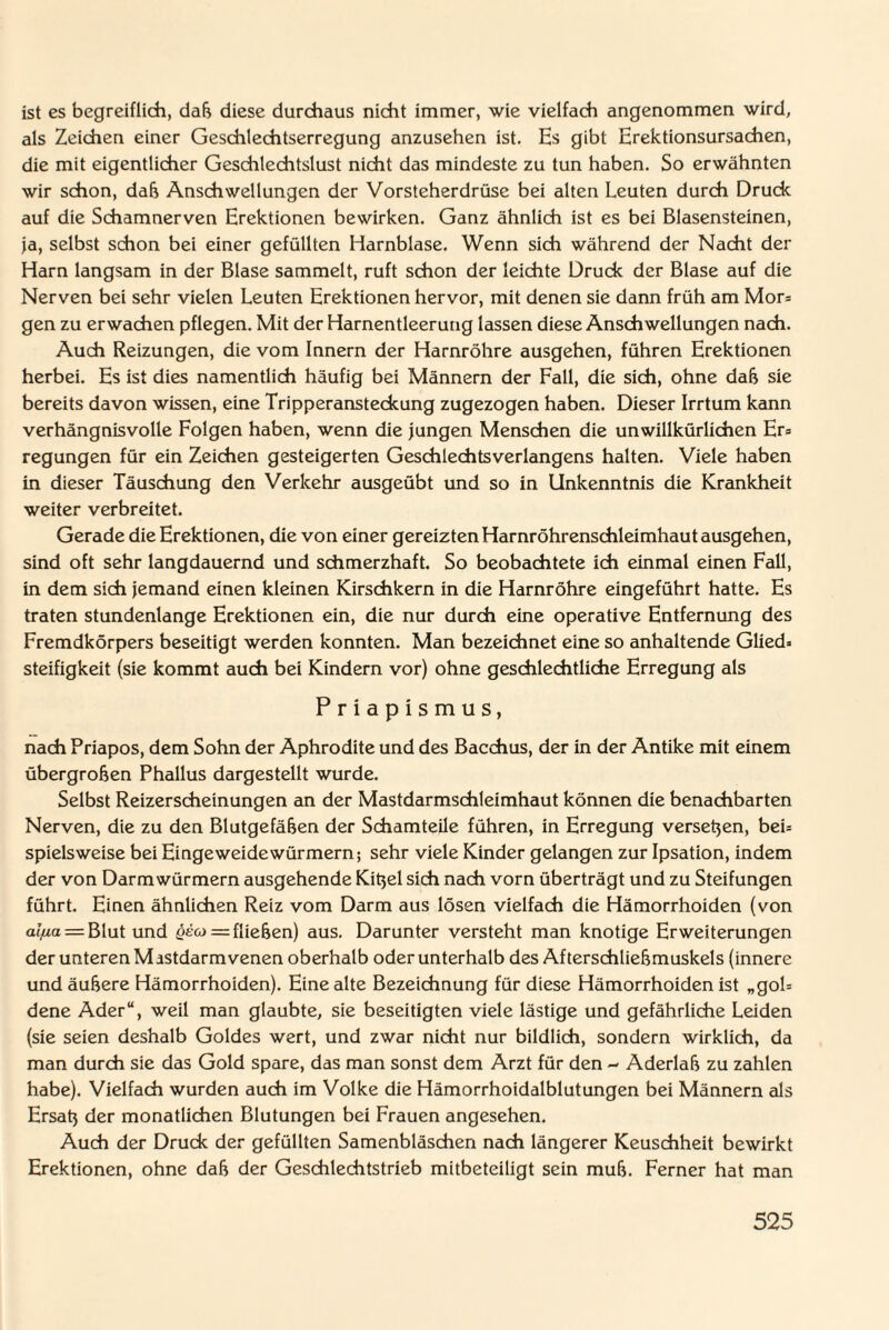 ist es begreiflich, dab diese durchaus nicht immer, wie vielfach angenommen wird, als Zeichen einer Geschlechtserregung anzusehen ist. Hs gibt Erektionsursachen, die mit eigentlicher Geschlechtslust nicht das mindeste zu tun haben. So erwähnten wir schon, dab Anschwellungen der Vorsteherdrüse bei alten Leuten durch Druck auf die Schamnerven Erektionen bewirken. Ganz ähnlich ist es bei Blasensteinen, ja, selbst schon bei einer gefüllten Harnblase. Wenn sich während der Nacht der Harn langsam in der Blase sammelt, ruft schon der leichte Druck der Blase auf die Nerven bei sehr vielen Leuten Erektionen hervor, mit denen sie dann früh am Mor= gen zu erwachen pflegen. Mit der Harnentleerung lassen diese Anschwellungen nach. Auch Reizungen, die vom Innern der Harnröhre ausgehen, führen Erektionen herbei. Es ist dies namentlich häufig bei Männern der Fall, die sich, ohne dab sie bereits davon wissen, eine Tripperansteckung zugezogen haben. Dieser Irrtum kann verhängnisvolle Folgen haben, wenn die jungen Menschen die unwillkürlichen Er* regungen für ein Zeichen gesteigerten Geschlechtsverlangens halten. Viele haben in dieser Täuschung den Verkehr ausgeübt und so in Unkenntnis die Krankheit weiter verbreitet. Gerade die Erektionen, die von einer gereizten Harnröhrenschleimhaut ausgehen, sind oft sehr langdauernd und schmerzhaft. So beobachtete ich einmal einen Fall, in dem sich jemand einen kleinen Kirschkern in die Harnröhre eingeführt hatte. Es traten stundenlange Erektionen ein, die nur durch eine operative Entfernung des Fremdkörpers beseitigt werden konnten. Man bezeichnet eine so anhaltende Glied» Steifigkeit (sie kommt auch bei Kindern vor) ohne geschlechtliche Erregung als Priapismus, nach Priapos, dem Sohn der Aphrodite und des Bacchus, der in der Antike mit einem übergroben Phallus dargestellt wurde. Selbst Reizerscheinungen an der Mastdarmschleimhaut können die benachbarten Nerven, die zu den Blutgefäben der Schamteile führen, in Erregung versehen, bei» spielsweise bei Eingeweidewürmern; sehr viele Kinder gelangen zur Ipsation, indem der von Darmwürmern ausgehende Kitjel sich nach vorn überträgt und zu Steifungen führt. Einen ähnlichen Reiz vom Darm aus lösen vielfach die Hämorrhoiden (von al/ia = Blut und = fliehen) aus. Darunter versteht man knotige Erweiterungen der unteren Mastdarm venen oberhalb oder unterhalb des Afterschliebmuskels (innere und äubere Hämorrhoiden). Eine alte Bezeichnung für diese Hämorrhoiden ist „gol= dene Ader“, weil man glaubte, sie beseitigten viele lästige und gefährliche Leiden (sie seien deshalb Goldes wert, und zwar nicht nur bildlich, sondern wirklich, da man durch sie das Gold spare, das man sonst dem Arzt für den - Aderlab zu zahlen habe). Vielfach wurden auch im Volke die Hämorrhoidalblutungen bei Männern als Ersatj der monatlichen Blutungen bei Frauen angesehen. Auch der Druck der gefüllten Samenbläschen nach längerer Keuschheit bewirkt Erektionen, ohne dab der Geschlechtstrieb mitbeteiligt sein mub. Ferner hat man